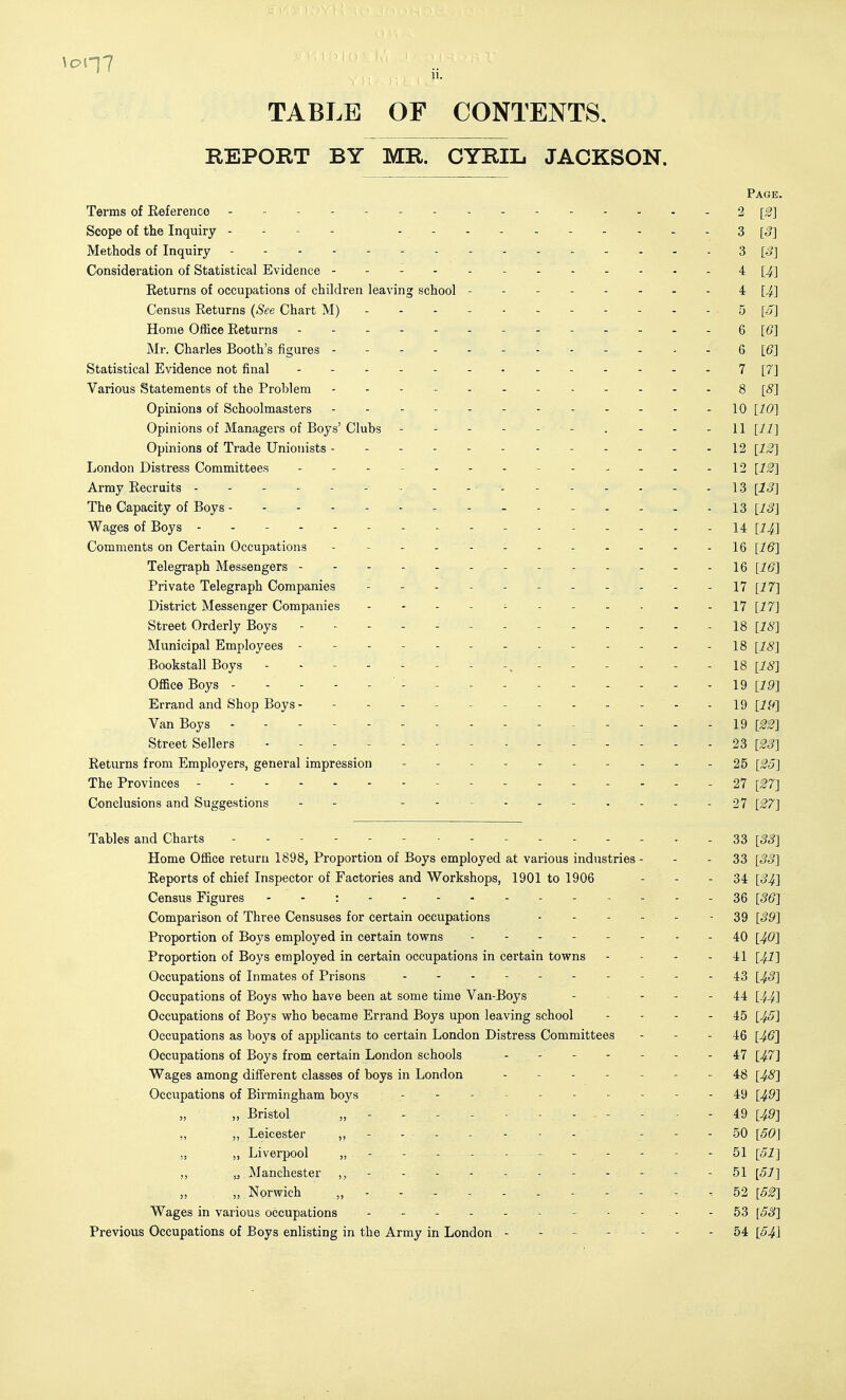 TABLE OF CONTENTS. REPORT BY MR. CYRIL JACKSON. Page. Terms of Reference - - 2 [^] Scope of the Inquiry - - - - ----- 3 [5] Methods of Inquiry - 3 [o] Consideration of Statistical Evidence - 4 [^] Returns of occupations of children leaving school 4: [4] Census Returns (See Chart M) 5 [a] Home Office Returns 6 [6] Mr. Charles Booth's figures - - - - - - - - - - ^ - Q [6] Statistical Evidence not final 7 [7] Various Statements of the Problem 8 [8] Opinions of Schoolmasters 10 [76*] Opinions of Managers of Boys' Clubs - - - - - - . - - -11 [11] Opinions of Trade Unionists - - - 12 [i^] London Distress Committees - 12 [12] Army Recruits - - - - - -• - , . . . ...... 13 [j^] The Capacity of Boys - - - - - - - - - - - - - 13 [IS] Wages of Boys 14 [I4.] Comments on Certain Occupations - - - - - IQ [16] Telegraph Messengers - - IQ [16] Private Telegraph Companies - \7 [17] District Messenger Companies - - - - - - - - - - - 17 [77] Street Orderly Boys - 18 [18] Municipal Employees 18 [18] Bookstall Boys 18 [18] Office Boys 19 [19] Errand and Shop Boys - 19 Van Boys .... 19 [22] Street Sellers 23 [23] Returns from Employers, general impression - - - - - 25 [25] The Provinces 27 [27] Conclusions and Suggestions - - -27 [27] Tables and Charts 33 [-55] Home Office return 1898, Proportion of Boys employed at various industries - - - 33 [3S] Reports of chief Inspector of Factories and Workshops, 1901 to 1906 - - - 34 [S4.] Census Figures - - : ----- 36 [36] Comparison of Three Censuses for certain occupations - - - - - - 39 [39] Proportion of Boys employed in certain tovrns 40 [40] Proportion of Boys employed in certain occupations in certain tovrns - - - - 41 [4I] Occupations of Inmates of Prisons 43 [^5] Occupations of Boys who have been at some time Van-Boys - 44 [44] Occupations of Boys who became Errand Boys upon leaving school - - - - 45 [45] Occupations as boys of applicants to certain London Distress Committees - - - 46 [46] Occupations of Boys from certain London schools - - 47 [47] Wages among different classes of boys in London - - 48 [48] Occupations of Birmingham boys - - - 49 [49] „ Bristol „ - - - - - - - . - - - 49 [49] „ ,, Leicester ,, - - - - - - - - - - 50 [50] ,, „ Liverpool ,, - - - - - - - - - - - 51 [51] „ „ Manchester ,, - - - - - - - - - - - 51 [51] „ „ Norwich „----..-----. 52 [52] Wages in various occupations 53 [53] Previous Occupations of Boys enlisting in the Army in London ------- 54 [54\