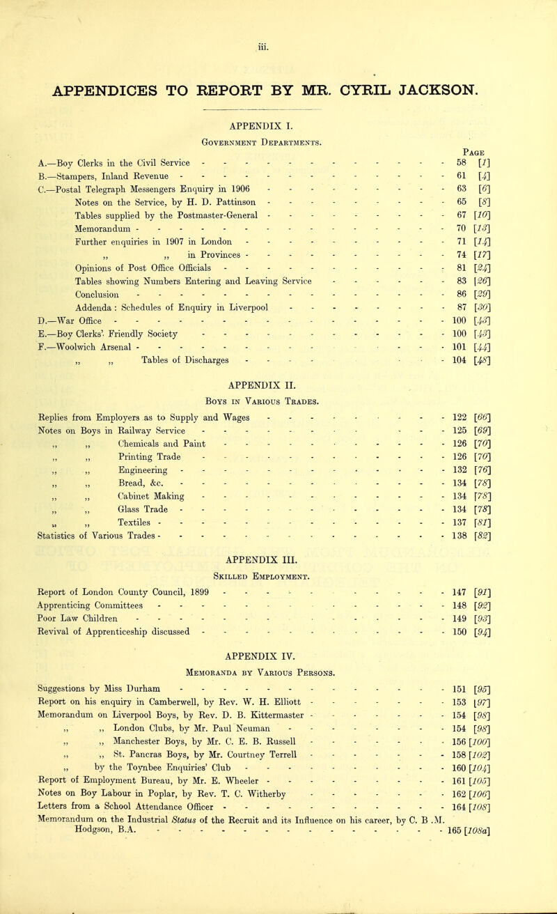 APPENDICES TO REPORT BY MR. CYRIL JACKSON. APPENDIX I. grovernment departments. Page A. —Boy Clerks in the Civil Service 58 [i] B. —Stampers, Inland Revenue - 61 [^] C. —Postal Telegraph Messengers Enquiry in 1906 63 [6'] Notes on the Service, by H. D. Pattinson --------- 65 [5] Tables supplied by the Postmaster-General --------- 67 [10] Memorandum ------ 70 [13] Further enquiries in 1907 in London ----- 71 „ ,, in Provinces 74 [17] Opinions of Post Office Officials 81 [^4] Tables showing Numbers Entering and Leaving Service - 83 \£6] Conclusion - - 86 [39] Addenda : Schedules of Enquiry in Liverpool 87 [30] D. —War Office 100 [4^] E. —Boy Clerks'. Friendly Society 100 [43] F. —Woolwich Arsenal 101 [U] „ ,, Tables of Discharges . . - . . .... 104 [48] APPENDIX II. Boys in Various Trades. Replies from Employers as to Supply and Wages 122 [66] Notes on Boys in Railway Service - , . . 125 [69] ,, „ Chemicals and Paint 126 [70] Printing Trade - , 126 [70] Engineering - - - , 132 [7(5] Bread, &c. - - - - - - - - - - - 134 [75] Cabinet Making - - 134 \78] Glass Trade - - 134 [78] Textiles - 137 [81] Statistics of Various Trades 138 [82] APPENDIX III. Skilled Employment. Report of London County Council, 1899 . . - 147 [91] Apprenticing Committees - 148 [92] Poor Law Children 149 [93] Revival of Apprenticeship discussed 150 [94] APPENDIX IV. Memoranda by Various Persons. Suggestions by Miss Durham 151 [95] Report on his enquiry in Camberwell, by Rev. W. H. Elliott ------- 153 ^g^] Memorandum on Liverpool Boys, by Rev. D. B. Kittermaster - 154 [98] „ „ London Clubs, by Mr. Paul Neuman 154 [98] „ Manchester Boys, by Mr. C. E. B. Russell 156 [100] „ „ St. Pancras Boys, by Mr. Courtney Terrell - - 158 [102] by the Toynbee Enquiries' Club - - - - 160 [IO4] Report of Employment Bureau, by Mr. E. AVheeler 161 [lOo] Notes on Boy Labour in Poplar, by Rev. T. C. Witherby - - - - - - - 162 [106] Letters from a School Attendance Officer 164 [108] Memorandum on the Industrial Status of the Recruit and its Influence on his career, by C. B .M. Hodgson, B.A. - - 165 [108a]