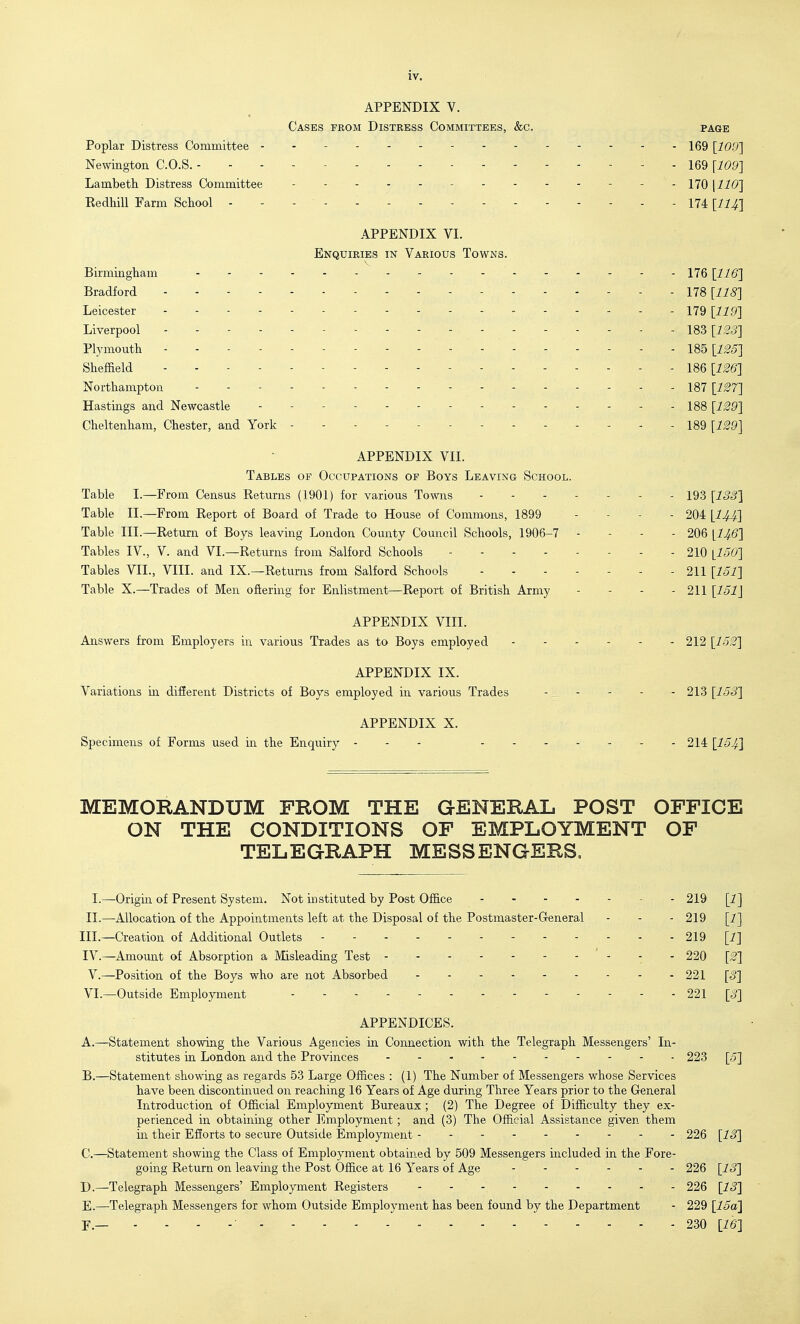 APPENDIX V. Cases from Distress Committees, &c. page Poplar Distress Committee iqq [109'] Newington C.O.S. ------ 169 \109] Lambeth. Distress Committee . . . - . 179 KedMU Farm School . - - - - - 174 [llij APPENDIX VI. Enquiries in Various Towns. Birmingliam - - - - - - - - - - - 176 [116] Bradford 178 [IIS] Leicester - 179 [17,9] Liverpool - - - 183 [7^=5] Plymouth 185 [125] Sheffield - - - 186 [126] Northampton ----- 187 [127] Hastings and Newcastle - - . - - 188 [129] Cheltenham, Chester, and York - - - 189 [129] APPENDIX VII. Tables of Occupations of Boys Leaving School. Table I.—From Census Returns (1901) for various Towns 193 [133] Table II.—From Report of Board of Trade to House of Commons, 1899 - - - - 204 [I4.4.] Table III.—Return of Boys leaving London County Council Schools, 1906-7 - - - - 206 [I46] Tables IV., V. and VI.—Returns from Salford Schools 210 [150] Tables VII., VIII. and IX.—Returns from Salford Schools 211 [131] Table X.—Trades of Men oftering for Enlistment—Report of British Army - - - - 211 [151] APPENDIX VIII. Answers from Employers in various Trades as to Boys employed 212 [152] APPENDIX IX. Variations in difierent Districts of Boys employed in various Trades - - - - - 213 [153] APPENDIX X. Specimens of Forms used in the Enquiry - - - 214 [154] MEMORANDUM FROM THE GENERAL POST OFFICE ON THE CONDITIONS OF EMPLOYMENT OF TELEGRAPH MESSENGERS. I.—Origin of Present System. Not instituted by Post Office 219 [1] II.—Allocation of the Appointments left at the Disposal of the Postmaster-General - - - 219 [1] III. —Creation of Additional Outlets - - 219 [i] IV. —Amount of Absorption a Misleading Test - - - - - - - ' - - - 220 [2] v.—Position of the Boys who are not Absorbed 221 [S] VI.—Outside Employment ------ 221 [3] APPENDICES. A. —Statement showing the Various Agencies m Connection with the Telegraph Messengers' In- stitutes in London and the Provinces 223 [5] B. —Statement showing as regards 53 Large Offices : (1) The Number of Messengers whose Services have been discontinued on reaching 16 Years of Age during Three Years prior to the General Introduction of Official Employment Bureaux ; (2) The Degree of Difficulty they ex- perienced in obtainmg other Employment; and (3) The Official Assistance given them in their EfJorts to secure Outside Employment 226 [13] C. —Statement showing the Class of Employment obtained by 509 Messengers included in the Fore- going Return on leaving the Post Office at 16 Years of Age 226 [13] D. —Telegraph Messengers' Employment Registers 226 [13] E. —Telegraph Messengers for whom Outside Employment has been found by the Department - 229 [15a} F— - - - -■ 230 [16]