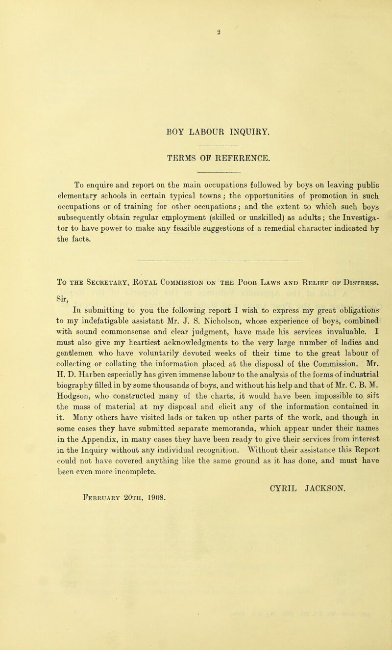 BOY LABOUR INQUIRY. TERMS OF REFERENCE. To enquire and report on the main occupations followed by boys on leaving public elementary schools in certain typical towns ; the opportunities of promotion in such occupations or of training for other occupations; and the extent to which such boys subsequently obtain regular employment (skilled or unskilled) as adults; the Investiga- tor to have power to make any feasible suggestions of a remedial character indicated by the facts. To THE Secretary, Royal Commission on the Poor Laws and Relief or Distress. Sir, In submitting to you the following report I wish to express my great obligations to my indefatigable assistant Mr. J. S. Nicholson, whose experience of boys, combined with sound commonsense and clear judgment, have made his services invaluable. I must also give my heartiest acknowledgments to the very large number of ladies and gentlemen who have voluntarily devoted weeks of their time to the great labour of collecting or collating the information placed at the disposal of the Commission. Mr. H. D. Harben especially has given immense labour to the analysis of the forms of industrial biography filled in by some thousands of boys, and without his help and that of Mr. C. B. M. Hodgson, who constructed many of the charts, it would have been impossible to sift the mass of material at my disposal and elicit any of the information contained in it. Many others have visited lads or taken up other parts of the work, and though in some cases they have submitted separate memoranda, which appear under their names in the Appendix, in many cases they have been ready to give their services from interest in the Inquiry without any individual recognition. Without their assistance this Report could not have covered anything like the same ground as it has done, and must have been even more incomplete. CYRIL JACKSON. February 20th, 1908.