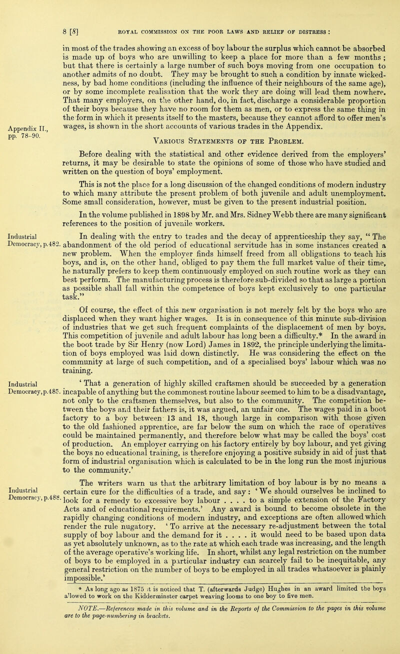 Appendix II., pp. 78-90. Industrial -Democracy, p. 48: in most of the trades showing an excess of boy labour the surplus which cannot be absorbed is made up of boys who are unwilling to keep a place for more than a few months ; but that there is certainly a large number of such boys moving from one occupation to another admits of no doubt. They may be brought to such a condition by innate wicked- ness, by bad home conditions (including the influence of their neighbours of the same age), or by some incomplete realisation that the work they are doing will lead them nowhere. That many employers, on the other hand, do, in fact, discharge a considerable proportion of their boys because they have no room for them as men, or to express the same thing in the form in which it presents itself to the masters, because they cannot afiord to offer men's wages, is shown in the short accounts of various trades in the Appendix. Various Statements of the Problem. Before dealing with the statistical and other evidence derived from the employers' returns, it may be desirable to state the opinions of some of those who have studied and written on the question of boys' employment. This is not the place for a long discussion of the changed conditions of modern industry to which many attribute the present problem of both juvenile and adult unemployment. Some small consideration, however, must be given to the present industrial position. In the volume published in 1898 by Mr. and Mrs. Sidney Webb there are many significant references to the position of juvenile workers. In dealing with the entry to trades and the decay of apprenticeship they say,  The abandonment of the old period of educational servitude has in some instances created a new problem. When the employer finds himself freed from all obligations to teach his boys, and is, on the other hand, obliged to pay them the full market value of their time, he naturally prefers to keep them continuously employed on such routine work as they can best perform. The manufacturing process is therefore sub-divided so that as large a portion as possible shall fall within the competence of boys kept exclusively to one particular task. Of course, the effect of this new organisation is not merely felt by the boys who are displaced when they want higher wages. It is in consequence of this minute sub-division of industries that we get such frequent complaints of the displacement of men by boys. This competition of juvenile and adult labour has long been a difficulty.* In the award in the boot trade by Sir Henry (now Lord) James in 1892, the principle underlying the limita- tion of boys employed was laid down distinctly. He was considering the effect on the community at large of such competition, and of a specialised boys' labour which was no training. ' That a generation of highly skilled craftsmen should be succeeded by a generation incapable of anything but the commonest routine labour seemed to him to be a disadvantage, not only to the craftsmen themselves, but also to the community. The competition be- tween the boys and their fathers is, it was argued, an unfair one. The wages paid in a boot factory to a boy between: 13 and 18, though large in comparison with those given to the old fashioned apprentice, are far below the sum on which the race of operatives could be maintained permanently, and therefore below what may be called the boys' cost of production. An employer carrying on his factory entirely by boy labour, and yet giving the boys no educational training, is therefore enjoying a positive subsidy in aid of just that form of industrial organisation which is calculated to be in the long run the most injurious to the communitv.' The writers warn us that the arbitrary limitation of boy labour is by no means a Industrial certain cure for the difficulties of a trade, and say : ' We should ourselves be inclined to Democracy, p.488. j^^j^ i^^. ^ remedy to excessive boy labour .... to a simple extension of the Factory Acts and of educational requirements.' Any award is bound to become obsolete in the rapidly changing conditions of modern industry, and exceptions are often allowed which render the rule nugatory. ' To arrive at the necessary re-adjustment between the total supply of boy labour and the demand for it ... . it would need to be based upon data as yet absolutely unknown, as to the rate at which each trade was increasing, and the length of the average operative's working life. In short, whilst any legal restriction on the number of boys to be employed in a particular industry can scarcely fail to be inequitable, any general restriction on the number of boys to be employed in all trades whatsoever is plainly impossible.' * As long ago as 1875 it is noticed that T. (afterwards Judge) Hughes in an award limited the boys aUowed to work on the Kidderminster carpet weaving looms to one boy to five men. NOTE.—References made in this volume and in the Reports of the Commission to the pages in this volume are to the page-numbering in brackets. Industrial Democracy,p.485