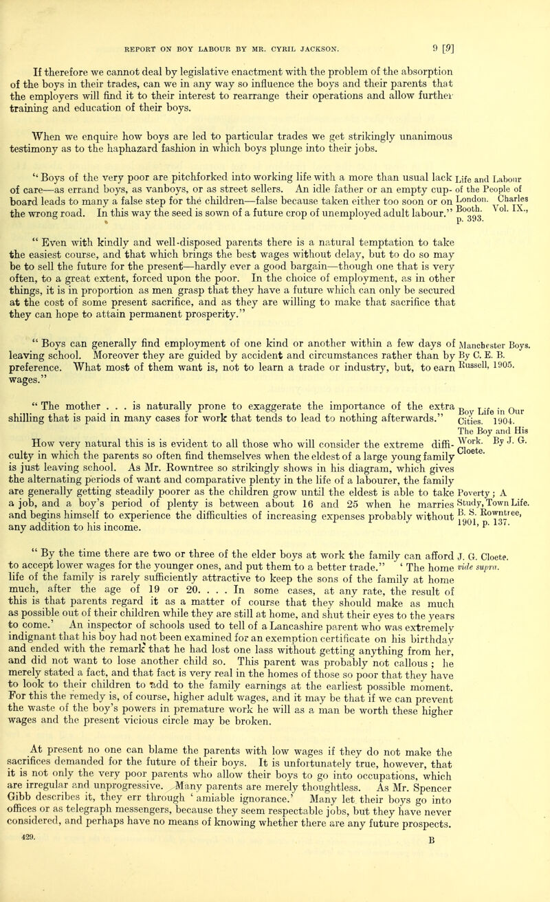 If therefore we cannot deal by legislative enactment with the problem of the absorption of the boys in their trades, can we in any way so influence the boys and their parents that the employers will find it to their interest to rearrange their operations and allow furthei- training and education of their boys. When we enquire how boys are led to particular trades we get strikingly unanimous testimony as to the haphazard fashion in which boys plunge into their jobs.  Boys of the very poor are pitchforked into working life with a more than usual lack Life and Labour of care—as errand boys, as vanboys, or as street sellers. An idle father or an empty cup- of the People of board leads to many a false step for the children—false because taken either too soon or on London. Charles the wrong road. In this way the seed is sown of a future crop of unemployed adult labour. ^^^g^'  Even with kindly and well-disposed parents there is a natural temptation to take the easiest course, and that which brings the best wages without delay, but to do so may be to sell the future for the present—hardly ever a good bargain—though one that is very often, to a great extent, forced upon the poor. In the choice of employment, as in other things, it is in proportion as men grasp that they have a future which can only be secured at the cost of some present sacrifice, and as they are willing to make that sacrifice that they can hope to attain permanent prosperity.  Boys can generally find employment of one kind or another within a few days of Manchester Boys, leaving school. Moreover they are guided by accident and circumstances rather than by By C. E. B. preference. What most of them want is, not to learn a trade or industry, but, to earn I^^ssell, 1905, wages.  The mother ... is naturally prone to exaggerate the importance of the extra g ^.^^ q^^^. shilling that is paid in ma,ny cases for work that tends to lead to nothing afterwards. cities. 1904. The Boy and His How very natural this is is evident to all those who will consider the extreme diffi- ^^^'^^ By J. G. culty in which the parents so often find themselves when the eldest of a large young family ^ is just leaving school. As Mr. Rowntree so strikingly shows in his diagram, which gives the alternating periods of want and comparative plenty in the life of a labourer, the family are generally getting steadily poorer as the children grow until the eldest is able to take Poverty; A a job, and a boy's period of plenty is between about 16 and 25 when he marries Study, Town Life. and begins himself to experience the difiiculties of increasing expenses probably without ^^^^  I^^^^tree, any addition to his income. ^ > P- '■  By the time there are two or three of the elder boys at work the family can afford J. G. Cloete. to accept lower wages for the younger ones, and put them to a better trade. ' The home 'vide supra. life of the family is rarely sufficiently attractive to keep the sons of the family at home much, after the age of 19 or 20. . . . In some cases, at any rate, the result of this is that parents regard it as a matter of course that they should make as much as possible out of their children while they are still at home, and shut their eyes to the years to come.' An inspector of schools used to tell of a Lancashire parent who was extremely indignant that his boy had not been examined for an exemption certificate on his birthday and ended with the remark that he had lost one lass without getting anything from her, and did not want to lose another child so. This parent was probably not callous ; he merely stated a fact, and that fact is very real in the homes of those so poor that they have to look to their children to Tidd to the family earnings at the earliest possible moment. For this the remedy is, of course, higher adult wages, and it may be that if we can prevent the waste of the boy's powers in premature work he will as a man be worth these higher wages and the present vicious circle may be broken. At present no one can blame the parents with low wages if they do not make the sacrifices demanded for the future of their boys. It is unfortunately true, however, that it is not only the very poor parents who allow their boys to go into occupations, which are irregular and unprogressive. ^Jlany parents are merely thoughtless. As Mr. Spencer Gibb describes it, they err through ' amiable ignorance.' Many let their boys go into offices or as telegraph messengers, because they seem respectable jobs, but they have never considered, and perhaps have no means of knowing whether there are any future prospects.