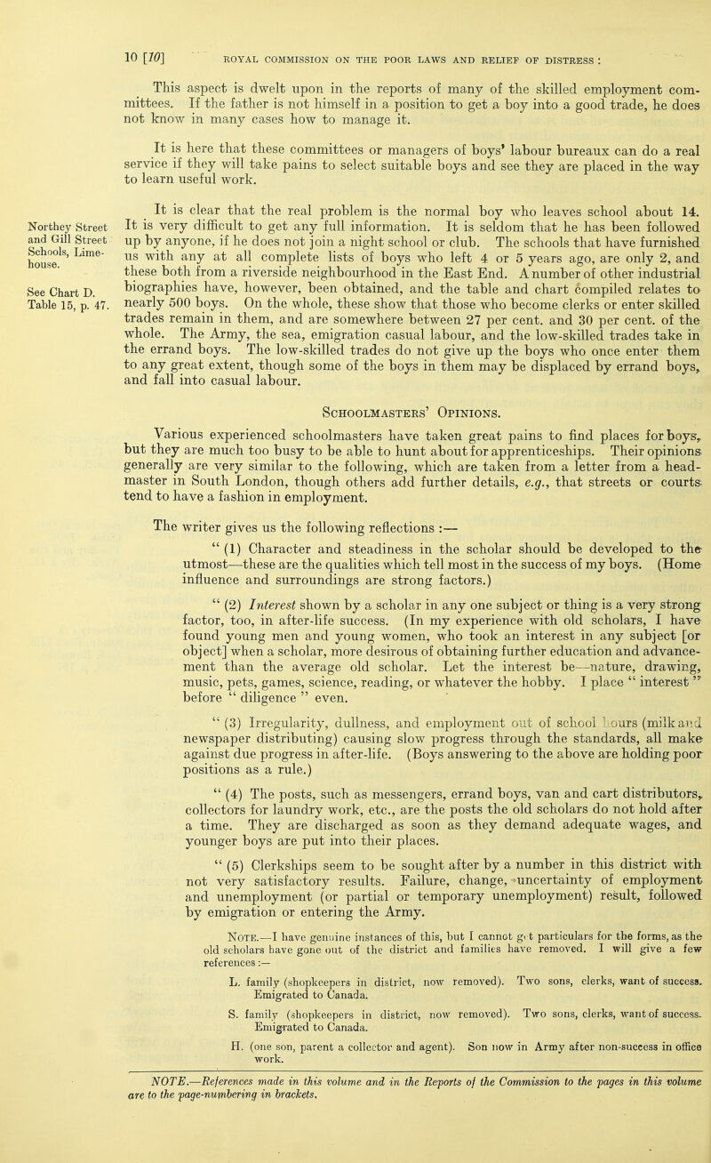 This aspect is dwelt upon in the reports of many of the skilled employment com- mittees. If the father is not himself in a position to get a boy into a good trade, he does not know in many cases how to manage it. It is here that these committees or managers of boys* labour bureaux can do a real service if they will take pains to select suitable boys and see they are placed in the way to learn useful work. Northey Street and Gill Street Schools, Lime- house. See Chart D. Table 15, p. 47. It is clear that the real problem is the normal boy who leaves school about 14. It is very difficult to get any full information. It is seldom that he has been followed up by anyone, if he does not join a night school or club. The schools that have furnished us with any at all complete lists of boys who left 4 or 5 years ago, are only 2, and these both from a riverside neighbourhood in the East End. A number of other industrial biographies have, however, been obtained, and the table and chart compiled relates to- nearly 500 boys. On the whole, these show that those who become clerks or enter skilled trades remain in them, and are somewhere between 27 per cent, and 30 per cent, of the whole. The Army, the sea, emigration casual labour, and the low-skilled trades take in the errand boys. The low-skilled trades do not give up the boys who once enter them to any great extent, though some of the boys in them may be displaced by errand boys, and fall into casual labour. Schoolmasters' Opinions. Various experienced schoolmasters have taken great pains to find places forboySy but they are much too busy to be able to hunt about for apprenticeships. Their opinions generally are very similar to the following, which are taken from a letter from a head- master in South London, though others add further details, e.g., that streets or courts tend to have a fashion in employment. The writer gives us the following reflections :—  (1) Character and steadiness in the scholar should be developed to the utmost-—these are the qualities which tell most in the success of my boys. (Home influence and surroundings are strong factors.)  (2) Interest shown by a scholar in any one subject or thing is a very strong: factor, too, in after-life success. (In my experience with old scholars, I have- found young men and young women, who took an interest in any subject [or object] when a scholar, more desirous of obtaining further education and advance- ment than the average old scholar. Let the interest be—nature, drawing, music, pets, games, science, reading, or whatever the hobby. I place  interest before  diligence  even.  (3) Irregularity, dullness, and employment out of school l ours (milk and newspaper distributing) causing slow progress through the standards, all make against due progress in after-life. (Boys answering to the above are holding poor positions as a rule.)  (4) The posts, such as messengers, errand boys, van and cart distributors, collectors for laundry work, etc., are the posts the old scholars do not hold after a time. They are discharged as soon as they demand adequate wages, and younger boys are put into their places.  (5) Clerkships seem to be sought after by a number in this district with not very satisfactory results. Failure, change, uncertainty of employment and unemployment (or partial or temporary unemployment) result, followed by emigration or entering the Army. Note.—I have genuine instances of this, but I cannot gi t particulars for the forms, as the old scholars have gone out of the district and families have removed. I will give a few references :— L. family (shopkeepers in district, now removed). Two sons, clerks, want of success. Emigrated to Canada. S. family (shopkeepers in district, now removed). Two sons, clerks, want of success. Emigrated to Canada. H. (one son, parent a collector and agent). Son now in Army after non-success in office work. NOTE.—References made in this volume and in the Reports of the Commission to the pages in this volume