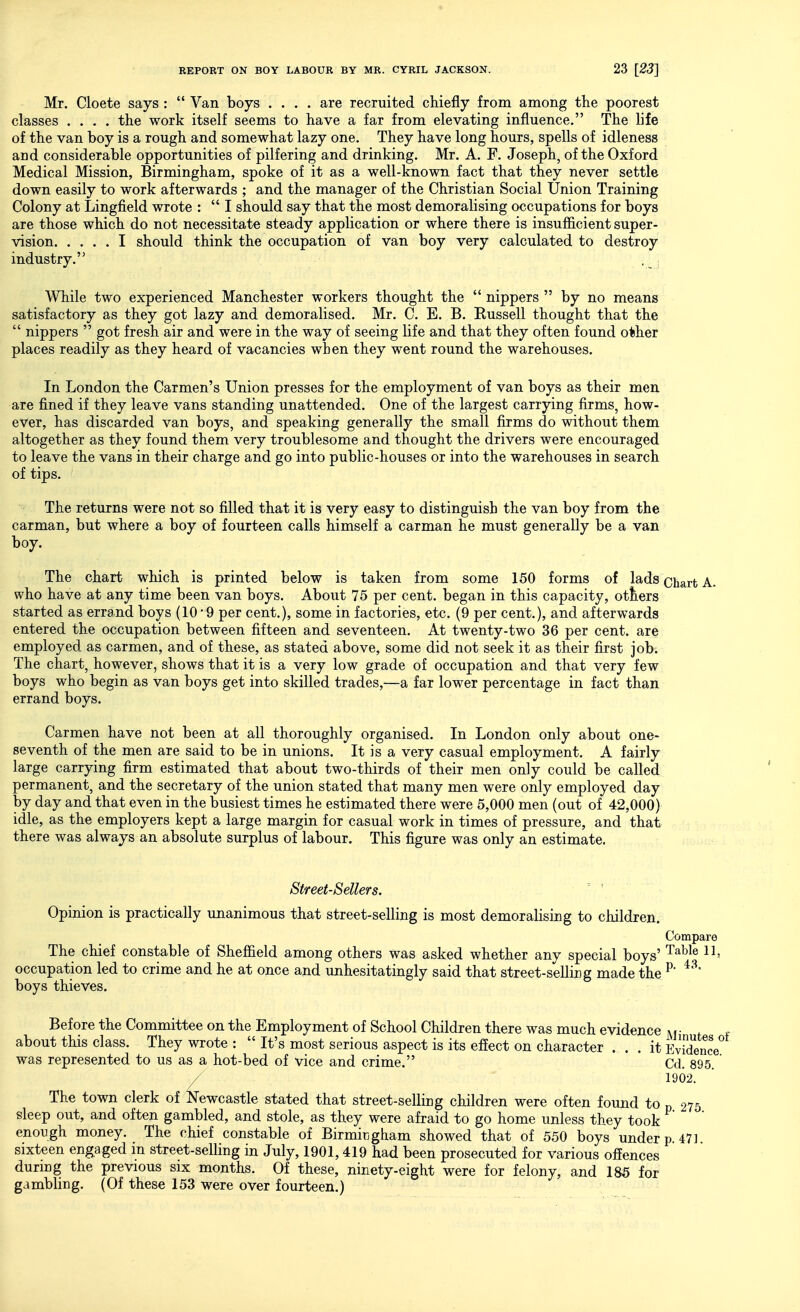 Mr. Cloete says :  Van boys .... are recruited chiefly from among the poorest classes .... the work itself seems to have a far from elevating influence. The life of the van boy is a rough and somewhat lazy one. They have long hours, spells of idleness and considerable opportunities of pilfering and drinking. Mr. A. F. Joseph, of the Oxford Medical Mission, Birmingham, spoke of it as a well-known fact that they never settle down easily to work afterwards ; and the manager of the Christian Social Union Training Colony at Lingfield wrote :  I should say that the most demoralising occupations for boys are those which do not necessitate steady application or where there is insufficient super- vision I should think the occupation of van boy very calculated to destroy industry. While two experienced Manchester workers thought the  nippers  by no means satisfactory as they got lazy and demoralised. Mr. C. E. B. Russell thought that the  nippers  got fresh air and were in the way of seeing life and that they often found other places readily as they heard of vacancies when they went round the warehouses. In London the Carmen's Union presses for the employment of van boys as their men are fined if they leave vans standing unattended. One of the largest carrying firms, how- ever, has discarded van boys, and speaking generally the small firms do without them altogether as they found them very troublesome and thought the drivers were encouraged to leave the vans in their charge and go into public-houses or into the warehouses in search of tips. The returns were not so filled that it is very easy to distinguish the van boy from the carman, but where a boy of fourteen calls himself a carman he must generally be a van boy. The chart which is printed below is taken from some 150 forms of lads Qliart A. who have at any time been van boys. About 75 per cent, began in this capacity, otters started as errand boys (10'9 per cent.), some in factories, etc. (9 per cent.), and afterwards entered the occupation between fifteen and seventeen. At twenty-two 36 per cent, are employed as carmen, and of these, as stated above, some did not seek it as their first job. The chart, however, shows that it is a very low grade of occupation and that very few boys who begin as van boys get into skilled trades,—a far lower percentage in fact than errand boys. Carmen have not been at all thoroughly organised. In London only about one- seventh of the men are said to be in unions. It is a very casual employment. A fairly large carrying firm estimated that about two-thirds of their men only could be called permanent, and the secretary of the union stated that many men were only employed day by day and that even in the busiest times he estimated there were 5,000 men (out of 42,000) idle, as the employers kept a large margin for casual work in times of pressure, and that there was always an absolute surplus of labour. This figure was only an estimate. Street-Sellers. Opinion is practically unanimous that street-selling is most demoralising to children. Compare The chief constable of Sheffield among others was asked whether any special boys' ^^^^^ occupation led to crime and he at once and unhesitatingly said that street-selling made the ^' boys thieves. Before the Committee on the Employment of School Children there was much evidence ]vf • . about this class. They wrote :  It's most serious aspect is its effect on character ... it Evidence was represented to us as a hot-bed of vice and crime. Cd. 895. / 1902. The town clerk of Newcastle stated that street-selling children were often found to p 275 sleep out, and often gambled, and stole, as they were afraid to go home unless they took enough money. The chief constable of Birmingham showed that of 550 boys under p. 471 sixteen engaged m street-selling in July, 1901,419 had been prosecuted for various offences durmg the previous six months. Of these, ninety-eight were for felony, and 185 for gambling. (Of these 153 were over fourteen.)