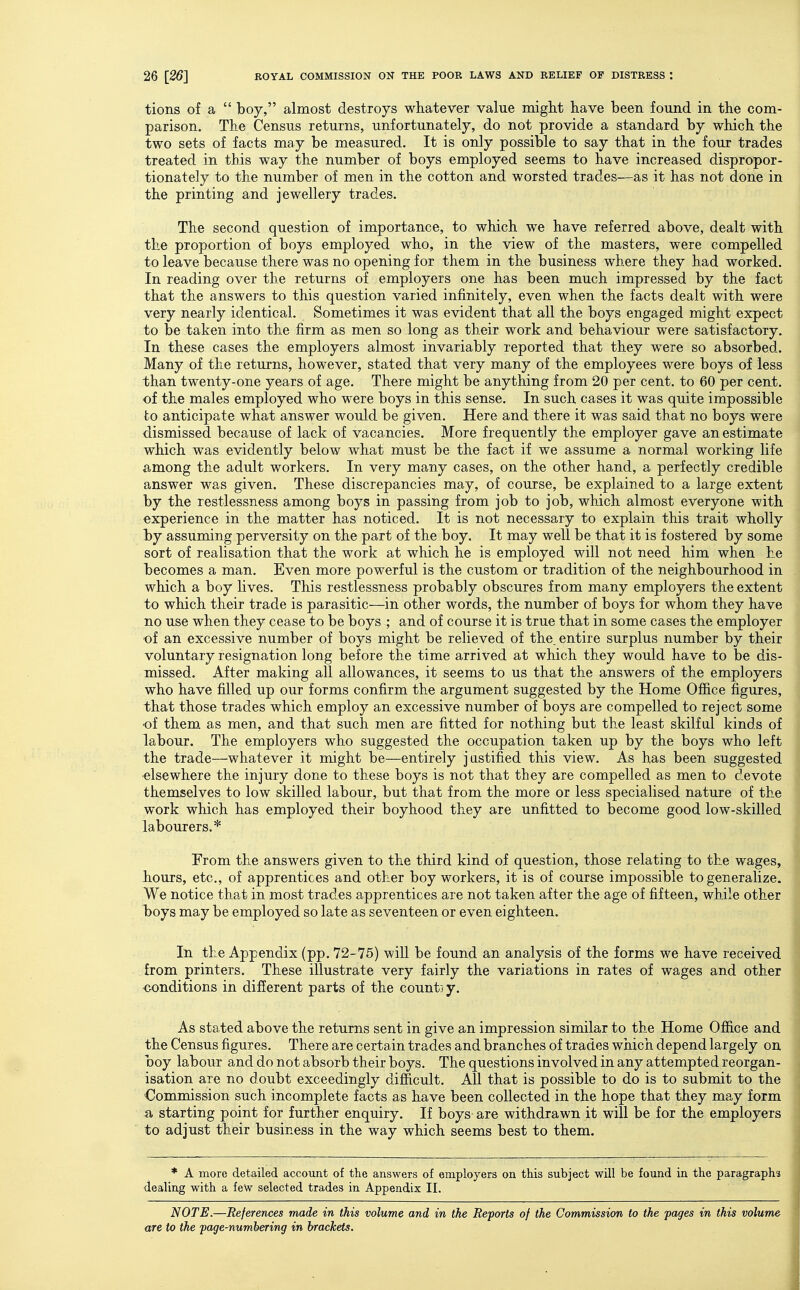 tions of a  boy, almost destroys whatever value might have been found in the com- parison. The Census returns, unfortunately, do not provide a standard by which the two sets of facts may be measured. It is only possible to say that in the four trades treated in this way the number of boys employed seems to have increased dispropor- tionately to the number of men in the cotton and worsted trades—as it has not done in the printing and jewellery trades. The second question of importance, to which we have referred above, dealt with the proportion of boys employed who, in the view of the masters, were compelled to leave because there was no opening for them in the business where they had worked. In reading over the returns of employers one has been much impressed by the fact that the answers to this question varied infinitely, even when the facts dealt with were very nearly identical. Sometimes it was evident that all the boys engaged might expect to be taken into the firm as men so long as their work and behaviour were satisfactory. In these cases the employers almost invariably reported that they were so absorbed. Many of the returns, however, stated that very many of the employees were boys of less than twenty-one years of age. There might be anything from 20 per cent, to 60 per cent, of the males employed who were boys in this sense. In such cases it was quite impossible to anticipate what answer would be given. Here and there it was said that no boys were dismissed because of lack of vacancies. More frequently the employer gave an estimate which was evidently below what must be the fact if we assume a normal working life among the adult workers. In very many cases, on the other hand, a perfectly credible answer was given. These discrepancies may, of course, be explained to a large extent by the restlessness among boys in passing from job to job, which almost everyone with experience in the matter has noticed. It is not necessary to explain this trait wholly by assuming perversity on the part of the boy. It may well be that it is fostered by some sort of realisation that the work at which he is employed will not need him when he becomes a man. Even more powerful is the custom or tradition of the neighbourhood in which a boy lives. This restlessness probably obscures from many employers the extent to which their trade is parasitic—in other words, the number of boys for whom they have no use when they cease to be boys ; and of course it is true that in some cases the employer of an excessive number of boys might be relieved of the. entire surplus number by their voluntary resignation long before the time arrived at which they would have to be dis- missed. After making all allowances, it seems to us that the answers of the employers who have filled up our forms confirm the argument suggested by the Home Office figures, that those trades which employ an excessive number of boys are compelled to reject some of them as men, and that such men are fitted for nothing but the least skilfal kinds of labour. The employers who suggested the occupation taken up by the boys who left the trade—whatever it might be—entirely justified this view. As has been suggested •elsewhere the injury done to these boys is not that they are compelled as men to devote themselves to low skilled labour, but that from the more or less specialised nature of the work which has employed their boyhood they are unfitted to become good low-skilled labourers.* From the answers given to the third kind of question, those relating to the wages, Jtiours, etc., of apprentices and other boy workers, it is of course impossible to generalize. We notice that in most trades apprentices are not taken after the age of fifteen, while other l>oys may be employed so late as seventeen or even eighteen. In the Appendix (pp. 72-75) will be found an analysis of the forms we have received from printers. These illustrate very fairly the variations in rates of wages and other <MDnditions in different parts of the count] y. As stated above the returns sent in give an impression similar to the Home Office and the Census figures. There are certain trades and branches of trades which depend largely on boy labour and do not absorb their boys. The questions involved in any attempted reorgan- isation are no doubt exceedingly difficult. All that is possible to do is to submit to the •Commission such incomplete facts as have been collected in the hope that they may form -a starting point for further enquiry. If boys are withdrawn it will be for the employers to adjust their business in the way which seems best to them. * A more detailed account of the answers of employers on this subject will be found in the paragraphs dealing with a few selected trades in Appendix II. NOTE.—References made in this volume and in the Reports of the Commission to the pages in this volume are to the page-numbering in brackets. I