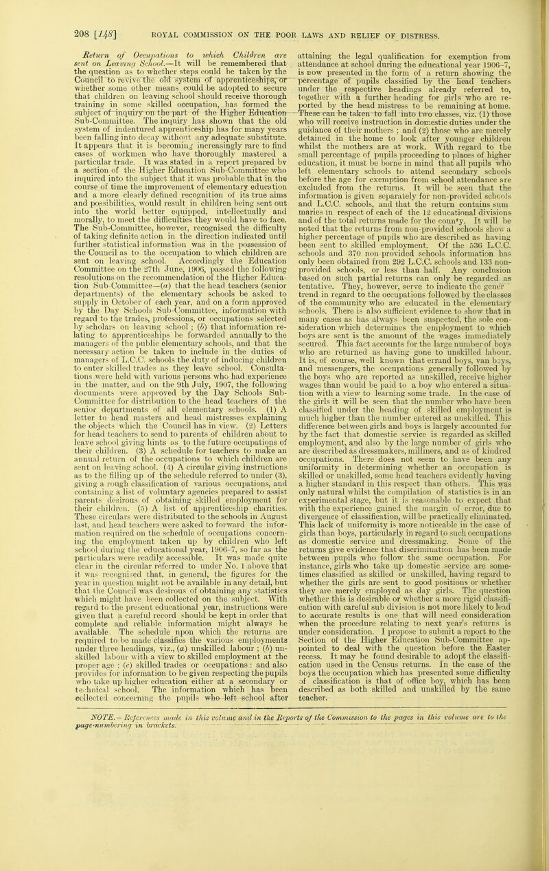 Return of Occupations to xvldch Children are sent on Leavnui School.—It will be remembered that the question as to whether steps could be taken by the Council to revive the oM system of appfenticeshil)S;tJr ~ wiiether some other means could be adopted to secure that children on leaving school should receive thorough training in some skilled occupation, Las formed the subject of-inquiry on the part of the Higher Education Sub-Committee. The inquiry has shown that the old system of indentured apprenticeship has for many years been falling into decay without any adequate substitute. It appears that it is becoming increasingly rare to find cases of workmen ■who have thoroughly mastered a particular trade. It was stated in a report prepared bv a section of the Higher Education Sub-Committee who inquired into the subject that it was probable that in the course of time the improvement of elementary education and a more clearly defined recognition of its true aims and possibilities, would result in children being sent out into the world better equipped, intellectually and morally, to meet the difficulties they would have to face. The Sub-Committee, however, recognised the difficulty of taking definite action in the direction indicated until further statistical information was in the possession of the Council as to the occupation to Avhich children are sent on leaving school. Accordingly the Education Committee on the 27th June, 1906, passed the following resolutions on the recommendation of the Higher Educa- tion Sub-Committee—{a) that the head teachers (senior departments) of the elementary schools be asked to supply in October of each year, and on a form approved by the • Day Schools Sub-Committee, information with regard to the trades, professions, or occupations selected by scholars on leaving school; (6) that information re- lating to apprenticeships be forwarded annually to the managers of the public elementary schools, and that the necessary action be taken to include in the duties of managers of L.C.C. schools the duty of inducing children to enter skilled trades as they leave school. Consulta- tions -were held with various persons who had experience in the matter, and on the 9th July, 1907, the following documents were api:)roved by the Day Schools Sub- Committee for distribution to the head teachers of the senior departments of all elementary schools. (1) A letter to head masters and head mistresses explaining the objects which the Council has in view. (2) Letters for head teachers to send to parents of children about to leave school giving hints as to the future occupations of their children. (3) A schedule for teachers to make an annual return of the occupations to which children are sent on leaving school. (4) A circular giving instructions as to the filling up of the schedule referred to under (3), giving a rough classification of various occupations, and containing a list of voluntary agencies prepared to assist parents desirous of obtaining skilled employment for their children. (5) A list of apprenticeship charities. These circulars were distributed to the schools in August last, and head teachers were asked to forward the infor- mation required on the schedule of occupations concern- ing the employment taken up by children who left school during the educational year, 1906-7, so far as the particulars were readily accessible. It was made quite clear in the circular referred to under No. 1 above that it was recognised that, in general, the figures for the year in question might not be available in any detail, but that the Council was desirous of obtaining any statistics which might have been collected on the subject. With regai'd to the present educational year, instructions were given that a careful record should be kept in order that complete a,nd reliable information might always be available. The schedule upon which the returns are required to be made classifies the various emjiloyments under three headings, viz., (a) unskilled labour ; (]>) un- skilled labour with a ^'iew to skilled employment at the proper age ; (c) skilled trades or occupations : and also provides for information to be given respecting the pupils who tiike up higher education either at a secondary or tec^hnical school. The information which has been collected concerning the pupils v^ho-left school after attaining the legal qualification for exemption from attendance at school during the educational year 1906-7, is now presented in the form of a return showing the ' percentage~6f 'pupils classified 15yl;he head teacliers under the respective headings already referred to, together with a further heading for girls who are re- ported by the head mistress to be remaining at home. ' These-can be taken-to fall into two classes, viz. (1) those who will receive instruction in domestic duties under the guidance of their mothers : and (2) those who are merely detained in the home to look after younger cliildren whilst the mothers are at work. With regard to the small percentage of pupils ijroceeding to places of higher education, it must be borne in mind that all jjupils who left elementary schools to attend secondary schools before the age for exemption from school attendance are excluded from the returns. It will be seen that the information is given separately for non-provided schools and L.C.C. schools, and that the return contains sum maries m respect of each of the 12 educational divisions and of the total returns made for the coun+y. It will be noted that the returns from non-provided schools shov. a higher percentage of pupils who are described as having been sent to skilled employment. Of the 536 L.C.C. schools and 370 non-provided schools information has only been obtained from 292 L.C.C. schools and 133 non- provided schools, or less than half. Any conclusion based on such partial returns can only be regarded as tentative. They, however, serve to indicate the gener trend in regard to tlie occupations followed by the classes of the community who are educated in the elementary schools. There is also sufficient evidence to show that in many cases as has always been suspected, the sole con- sideration which determines the emijloyment to which boys are sent is the amount of the wages immediately secured. This fact accounts for the large number of boys who are returned as having gone to unskilled labour. It is, of course, well known that errand boys, van bays, and messengers, the occupations generally followed by the boys who are reported as unskilled, receive higher wages than would be paid to a boy who entered a situa- tion with a view to learning some trade. In the case of the girls it will be seen that the number who have been classified under the heading of skilled employment is much higher than the number entered as unsltilled. This difference between girls and boys is largely accounted for by the fact that domestic service is regarded as skilled employment, and also by the large number of girls who are described as dressmakers, milliners, and as of kindred occupations. There does not seem to have been any uniformity in determining whether an occupation is skilled or unskilled, some head teachers evidently having a higher standard in this respect than others. This was only natural whilst the compilation of statistics is in an experimental stage, but it is reasonable to expect that with the experience gained the margin of error, due to divergence of classification, will be practically eliminated. This lack of uniformity is more noticeable in the case of girls than boys, particularly in regard to such occupations as domestic service and dressmaking. Some of the returns give evidence that discrimination has been made between pupils who follow the same occupation. For instance, girls who take up domestic service are some- times classified as skilled or unskilled, having regard to whether the girls are sent to good positions or whether they are merely employed as day girls. The question whether this is desirable or whether a more rigid classifi- cation with careful sub division is not more likely to lead to accurate results is one that will need consideration when the procedure relating to next year's returns is under consideration. I propose to submit a report to the Section of the Higher Education Sub-Committee ap- pointed to deal with the question before the Easter recess. It may be found desirable to adopt the classifi- cation used in the Census returns. In the case of the boys the occupation which has presented some difficulty of classification is that of office boy, which has been described as both skilled and unskilled by the same teacher. NOTE.—References made in this volume and in the Beports oj the Commission to the pages 171 this volume are to the