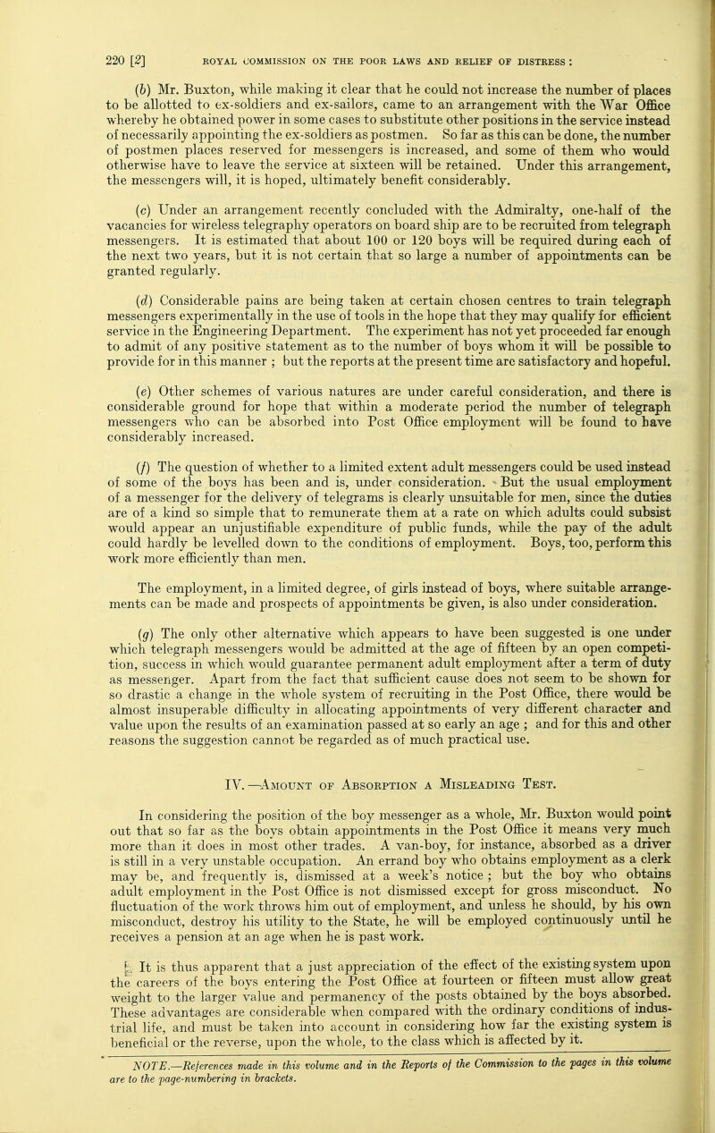 (b) Mr. Buxton, while making it clear tliat lie could not increase the number of places to be allotted to ex-soldiers and ex-sailors, came to an arrangement with the War Office whereby he obtained power in some cases to substitute other positions in the service instead of necessarily appointing the ex-soldiers as postmen. So far as this can be done, the number of postmen places reserved for messengers is increased, and some of them who would otherwise have to leave the service at sixteen will be retained. Under this arrangement, the messengers will, it is hoped, ultimately benefit considerably. (c) Under an arrangement recently concluded with the Admiralty, one-half of the vacancies for wireless telegraphy operators on board ship are to be recruited from telegraph messengers. It is estimated that about 100 or 120 boys will be required during each of the next two years, but it is not certain that so large a number of appointments can be granted regularly. (d) Considerable pains are being taken at certain chosen centres to train telegraph messengers experimentally in the use of tools in the hope that they may qualify for efficient service in the Engineering Department. The experiment has not yet proceeded far enough to admit of any positive statement as to the number of boys whom it will be possible to provide for in this manner ; but the reports at the present time are satisfactory and hopeful. (e) Other schemes of various natures are under careful consideration, and there is considerable ground for hope that within a moderate period the number of telegraph messengers who can be absorbed into Post Office employment will be found to have considerably increased. (/) The question of whether to a limited extent adult messengers could be used instead of some of the boys has been and is, under consideration. But the usual employment of a messenger for the delivery of telegrams is clearly unsuitable for men, since the duties are of a kind so simple that to remunerate them at a rate on which adults could subsist would appear an unjustifiable expenditure of public funds, while the pay of the adult could hardly be levelled down to the conditions of employment. Boys, too, perform this work more efficiently than men. The employment, in a limited degree, of girls instead of boys, where suitable arrange- ments can be made and prospects of appointments be given, is also under consideration. (g) The only other alternative which appears to have been suggested is one under which telegraph messengers would be admitted at the age of fifteen by an open competi- tion, success in Avhich would guarantee permanent adult employment after a term of duty as messenger. Apart from the fact that sufficient cause does not seem to be shown for so drastic a change in the w^hole system of recruiting in the Post Office, there would be almost insuperable difficulty in allocating appointments of very different character and value upon the results of an examination passed at so early an age ; and for this and other reasons the suggestion cannot be regarded as of much practical use. IV.—Amount of Absorption a Misleading Test. In considering the position of the boy messenger as a whole, Mr. Buxton would point out that so far as the boys obtain appointments in the Post Office it means very much more than it does in most other trades. A van-boy, for instance, absorbed as a driver is still in a very unstable occupation. An errand boy who obtains employment as a clerk may be, and frequently is, dismissed at a week's notice ; but the boy who obtains adult employment in the Post Office is not dismissed except for gross misconduct. No fluctuation of the work throws him out of employment, and unless he should, by his own misconduct, destroy his utility to the State, he will be employed continuously until he receives a pension at an age when he is past work. |: It is thus apparent that a just appreciation of the effect of the existing system upon the' careers of the boys entering the Post Office at fourteen or fifteen must allow great weight to the larger value and permanency of the posts obtained by the boys absorbed. These advantages are considerable when compared with the ordinary conditions of indus- trial life, and must be taken into account in considering how far the existing system is beneficial or the reverse, upon the whole, to the class which is affected by it. ^ NOTE.—References made in this volume and in the Reports of the Commission to the pages in this volume are to the page-numbering in brackets.