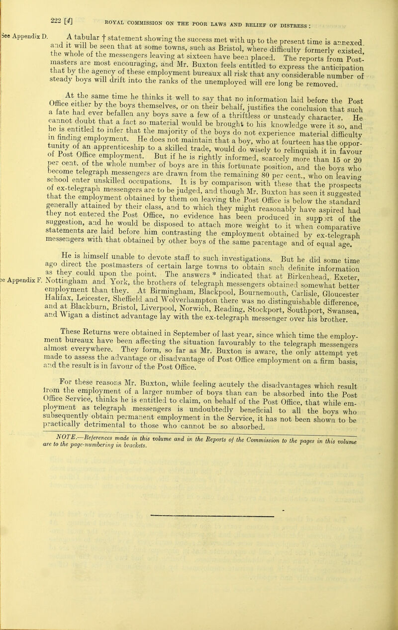 3ce Appendix D. A tabular f statement showing the success met with up to the present time is annexed th^l l '^'^ ^^^^'^^1' difficulty formerly existed the whole of the messengers leavmg at sixteen have been placed. The reports from Post tT.t bv t'^? encouraging, and Mr. Buxton feels entitled to express the anticipation that by the agency of these employment bureaux all risk that any considerable number of steady boys will drift into the ranks of the unemployed will ere long be removed At the same time he thinks it well to say that no information laid before the Post a Me h ^ ir '^'^ j-^^fi- conclusion that such a fate had ever bef^i en any boys save a few of a thriftless or unsteady character He cannot doubt that a fact so material would be brought to his knowledge were it si and he IS entitled to infer that the majority of the boys do not experience Lter al difficulty n finding employment. He does not maintain that a boy, who at fourteen hasthe oppor S poVo2 PP^T^^^^^^y \^ ^kjll^d trade, would do wisely to relmquish it in fTvour of Post Office employment. But if he is rightly informed, scarcely more than 15 or 20 per cent of the whole number of boys are in this fortunate position, and the boys who become telegraph messengers are drawn from the remaining 80 per cent who on Llvinl school enter unskilled occupations. It is by comparison 'with^these thkt Le'rosp^^^^^^^ of ex-telegrapn messengers are to be judged, and though Mr. Buxton has seen it suggested }.tr!\^ '^P^^^^^J* by them on leaving the Post Office is below the standard generally attained by their class, and to which they might reasonably have aspired had they not entered the Post Office, no evidence has been produced in supp^^t of the suggestion, and he would be disposed to attach more weight to it when comparative statements are laid before him contrasting the employment obtained by exSgraph messengers with that obtained by other boys of the same parentage and of equal age. He is himself unable to devote staff to such investigations. But he did some time ago direct the postmasters of certain large towns to obtain such definite information A A- V Ir /?^5^^^°^ld ^Po^ the point. The answers * indicated that at Birkenhead Exeter e Appendix F. ^Not ingham and York, the brothers of telegraph messengers obtained somewhat betted H bf«rr; r ^^^^^pool, Bournemouth, Carlisle, Gloucester f T^i f ' d.^^d Wolverhampton there was no distinguishable difference, and a^ Blackburn, Bristol, Liverpool, Norwich, Reading, Stockport, Southport, Swansea and Wigan a distinct advantage lay with the ex-telegraph messenger over his brother. These Returns were obtained in September of last year, since which time the employ- ment bureaux have been affecting the situation favourably to the telegraph messengers almost everywhere. They form, so far as Mr. Buxton is aware, the only attempt yet made to assess the aavantage or disadvantage of Post Office employment on a firm basis and the result IS m favour of the Post Office. For these reasons Mr. Buxton, while feeling acutely the disadvantages which result nT a ^^Ploy^f^t, of a larger number of boys than can be absorbed into the Post Office Service, thinks he is entitled to claim, on behalf of the Post Office, that while em- ployment as telegraph messengers is undoubtedly beneficial to all the boys who subsequently obtain permanent employment in the Service, it has not been shown to be practically detrimental to those who cannot be so absorbed. NOTE.-References made in this volume and in the Reports of the Commission to the fages in this volume