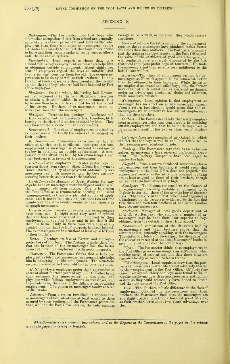 APPENDIX F. Birkenhead. —The Postmaster finds that boys who enter other occupations direct from school are generally more likely to obtain permanent and more skilled em- ployment than those who enter as messengers, but he attributes this largely to the fact that boys under notice to leave and their parents make no really serious efforts until the lads actually leave. Birmingham.—Local experience shows that, as a general rule, a boy's employment as messenger helps him in obtaining outside employment. About eighty per cent of employers regard the boys as suitable, and twenty per cent, consider them too old. The ex-messen- gers seem to be doing as well as their brothers. In only two out of twelve cases were their parents of the decided opinion that the boys' chances had been lessened by Post Office employment. Blackburn.—On the whole, his having had Govern- ment employment rather helps a Blackburn messenger to obtain a situation which, in some instances, is a better one than he would have aimed for at the outset of his career. Brothers of ex-messengers secure no better positions than the messengers. Blackpool.—There are few openings in Blackpool, and a lad's employment as messenger has, therefore, little bearing on the class of situation obtained by him. They and their brothers secure similar appointments. Bournemouth.—The class of employment obtained by ex messengers is practically the same as that secured by their brothers. Bradford.—The Postmaster's experience is tliat at offices at which there is an efficient messengers' institute, employment as messenger is of material advantage to the boy in obtaining an outside appointment. A com- parison of the situations held by ten ex-messengers and their brothers is in favour of the messengers. Bristol.—Large employers in trades prefer boys of fourteen direct from school. Since Official Employment Bureau started, quality of employment obtained by ex- messengers has much improved, and the boys are now securing better situations than their brothers. Cardiff.—Traffic Manager of Great Western Kailway says he finds ex-messengers more intelligent and smarter than untrained lads from outside. Parents look upon the Post Office as a remunerative opening and useful training-ground, as there is a plentiful supply of appli- cants, and it not infrequently happens that two or three members of the same family commence their careers as telegraph messengers. Carlisle.—fhe parents of twenty one ex-messengers have been seen. In eight cases they were of opinion that the boys were smartened and improved by their employment in the Post Office, and in ten that it did them no harm. Only in three cases were they of the decided opinion that the lads'prospects had been injured. The ex-messengers are in situations at least equal to those of their brothers. Exeter.—Openings are few at Exeter, and employers prefer boys of fourteen. The Postmaster finds, therefore, that the brother of the ex-messenger has the better chance of obtaining employment with good prospects. Gloticester.—The Postmaster thinks that a lad's em- ployment as telegraph messenger, as a general rule, helps him in obtaining outside employment. The situations secured are similar to those held by the boys' relations. Halifax.—hocal employers prefer their apprentices to enter at about fourteen years of age. On the other hand, they recognise the improvement in discipline and physique which follows employment as messenger, and these lads have, therefore, little difficulty in obtaining employment. Of eighteen ex-messengers twelve entered skilled trades. Leicester.—From a, return furnished, it appears that ex-messengers obtain situations at least equal to those secured by their brothers and the Postmaster points out that, while in the Post Offiaa service, the lads' earnings average 7s. 6d. a week, or more than they would receive elsewhere. Liverpool.—Since the introduction of the employment register, the ex-messengers have obtained rather better situations than their brothers. The Postmaster considers that the training the boys receive in the Post Office, and the value of the certificate of good character given to well-conducted boys, are largely discounted by the fact that local employers prefer boys of fourteen. He finds the messengers and their parents very indififerent to the lads' future welfare. Norwich.—The class of employment secured by ex- messengers at Norwich appears to be somewhat better than that obtained by their brothers. While the latter are employed as errand and office boys, etc., the former have obtained such situations as electrical mechanics, motor-car drivers and mechanics, clerks and salesmen, while some have enlisted. Nottingham.—Local opinion is that employment as messenger has no effect on a lad's subsequent career. From a return furnished, it would seem that the ex- messengers are in somewhat less skilled employment than are their brothers. Oldham.—The Postmaster thinks that a boy's employ- ment as messenger helps him considerably in obtaining outside employment, and that he is much improved in physique as a result of the two or three years' outdoor life. Oxford.—Cases are remembered at Oxford in which the fact that the boys served in the Post Office led to their securing good positions outside. Reading.—The Postmaster says that, as far as he can gather, ex-messengers have received preferential treat- ment. The Railway Companies have been eager to employ the lads. Sheffield.—From a return furnished respecting eleven ex-messengers and their brothers, it would seem that employment in the Post Office does not prejudice the messengers' careers, as the situations obtained by them are at least as good as those of their brothers, though neither of them have aimed very high. Southport.—The Postmaster considers the chances of an ex-messenger securing suitable employment to be slightly better than those of the average boy of the same class. That service in the Post Office is not regarded as a hindrance by the parents is evidenced by the fact that two, three and even four brothers of the same families have become messengers. Stockport.—Manager of local goods department of L. & N. W. Railway, who employs a number of ex- messengers says he finds them far superior to boys obtained from the outside or direct from school. Swansea.—A comparison of the situations held by ex-messengers and their brothers shows that the adva>ntage lies, generally speaking, with the messengers. The status of a telegraph messenger, his discipline and the education received at the local Messengers' Institute,. give him a better chance than other boys. Wigan.—The Postmaster thinks that employment in the Post Office gives ex-messengers an advantage when seeking unskilled occupations, but that these boys are regarded locally as too old to learn trades. Wolverhampton.—Local enquiries show that the pros- pects of messengers in after life are not adversely affected by their employment in the Post Office. Of forty-four cases investigated, thirty-one boys were found to be in regular employment, with as good prospects and renum- oration as they could reasonably have hoped to obtain had they not entered the Post Office. York.—Though there is little difference in the class of employment obtained by ex-messengers and their brothers, the Postmaster finds that the messengers are at a slight disadvantage from a financial point of view, as their brothers have about two years' advantage over them. NOTE.—References made in this volume and in the Reports of the Commission to the pages in this volume