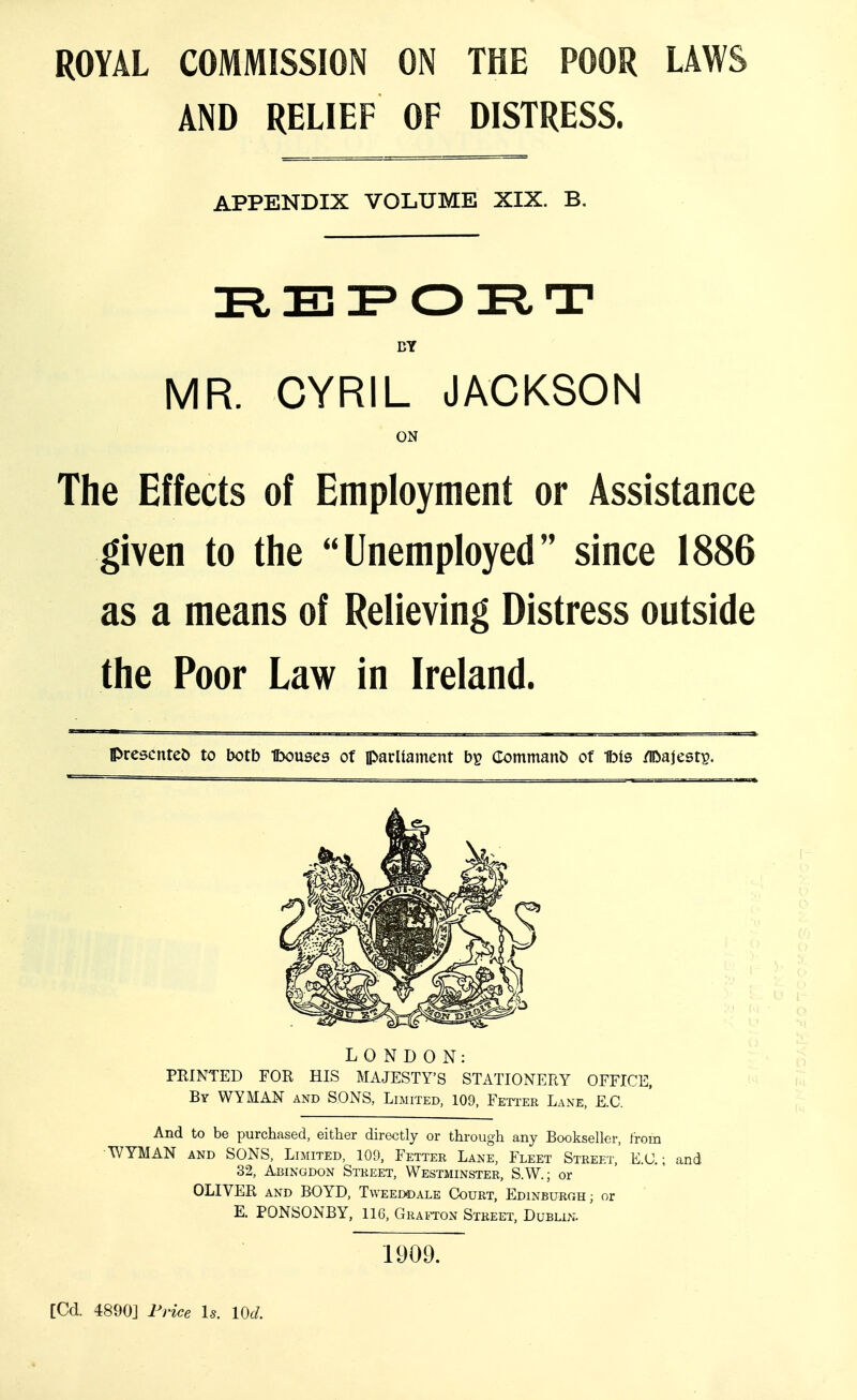 ROYAL COMMISSION ON THE POOR LAWS AND RELIEF OF DISTRESS. APPENDIX VOLUME XIX. B. BY MR. CYRIL JACKSON ON The Effects of Employment or Assistance given to the Unemployed since 1886 as a means of Relieving Distress outside the Poor Law in Ireland. presented to botb Ibouses of parltament bp CommanC) of Ms /iDaJestp. LONDON: FEINTED FOR HIS MAJESTY'S STATIONERY OFFICE, By V^YMAN and SONS, Limited, 109, Feti'ER Lane, E.G. And to be purchased, either direetly or through any Bookseller, Irom •WYMAN AND SONS, Limited, 109, Fetter Lane, Fleet Street,' E.U. ; and 32, Abingdon Street, Westminster, S.W.; or OLIVER and BOYD, Tweeddale Court, Edinburgh; or E. PONSONBY, 116, Grajton Street, Dublin. 1909. [Cd. 4890] Frice Is. lOd.