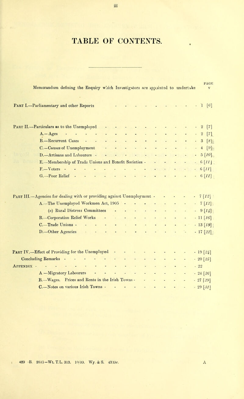 TABLE OF CONTENTS. PAG K Memorandum defining the Enquiry wliich Investigitors are appjintad to undertike v Part I.—Parliamentary and other Keports 1 [^] Part II.—Particulars as to the Unemployed 2 [7] A. —Ages 2 [71 B. —Recurrent Cases 3 [c?j;. C. —Causes of Unemployment - - 4 [.9];i D. —Artisans and Labourers -------- ---5 [10\ . E. —Membership of Trade Unions and Banefit Societies 0 [11 \ , F. —Voters G [11] G. —Poor Relief <) [11] Part III.—Agencies for dealing with or providing against Unemployment 7 [1:2] ' A. -^The Unemployed Workmen Act, 1905 - 7 [12] (a) Rural Distress Committees 9 [^^] , B. —Corporation Relief Works 11 [16] , C—Trade Unions - 13 [75.] . D.—Other Agencies - - 17 [22]^i Part IV.—Effect of Providing for the Unemployed - - - 19 Concluding Remarks - - -20 [2o] Appendix - 22 A—Migratory Labourers 24 [26] B. —Wages. Prices and Rents in the Irish Towns 27 [29] C. —Notes on various Irish Towns 29 [31] I 429 -B. 2003-Wt. T.L. 313. 10/09. Wy. i S. 4339r. A