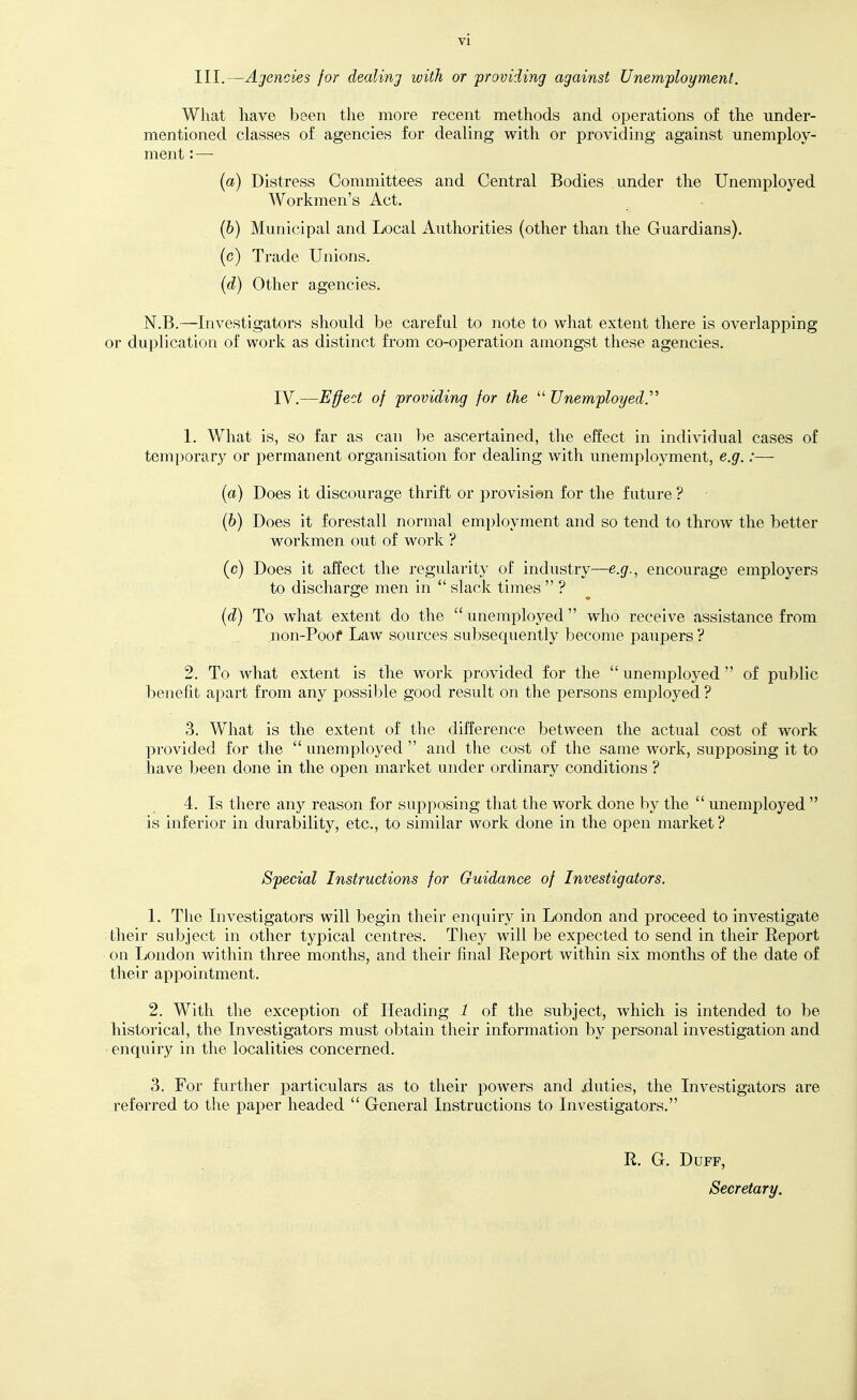 III.—Agencies for dealing ivith or providing against Unemployment. What liave been the more recent methods and operations of the under- mentioned classes of agencies for dealing with or pro\dding against unemploy- ment :— (a) Distress Committees and Central Bodies under the Unemployed Workmen's Act. (6) Municipal and Local Authorities (other than the Guardians). (c) Trade Unions. {d) Other agencies. N.B.—Investigators should be careful to note to what extent there is overlapping or duplication of work as distinct from co-operation amongst these agencies. IV.—Effect of providing for the  Unemployed.'^ 1. What is, so far as can be ascertained, the effect in individual cases of temporary or permanent organisation for dealing with unemployment, e.g.:— (a) Does it discourage thrift or provisi6n for the future ? (6) Does it forestall normal employment and so tend to throw the better workmen out of work ? (c) Does it affect the regularity of industry—e.(/., encourage employers to discharge men in  slack times  ? (d) To what extent do the  unemployed who receive assistance from non-Poof Law sources subsequently become paupers ? 2. To what extent is the work provided for the  unemployed  of public benefit apart from any possible good result on the persons employed ? 3. What is the extent of the difference between the actual cost of work provided for the  unemployed  and the cost of the same work, supposing it to have been done in the open market under ordinary conditions ? 4. Is there any reason for supposing that the work done by the  unemployed  is inferior in durability, etc., to similar work done in the open market ? Special Instructions for Guidance of Investigators. 1. The Investigators will begin their enquiry in London and proceed to investigate their subject in other typical centres. They will be expected to send in their Report oil London within three months, and their final Report within six months of the date of their appointment. 2. With the exception of Heading 1 of the subject, which is intended to be historical, the Investigators must obtain their information by personal investigation and enquiry in the localities concerned. 3. For further particulars as to their powers and .duties, the Investigators are referred to the paper headed  General Instructions to Investigators. R. G. Duff, Secretary.