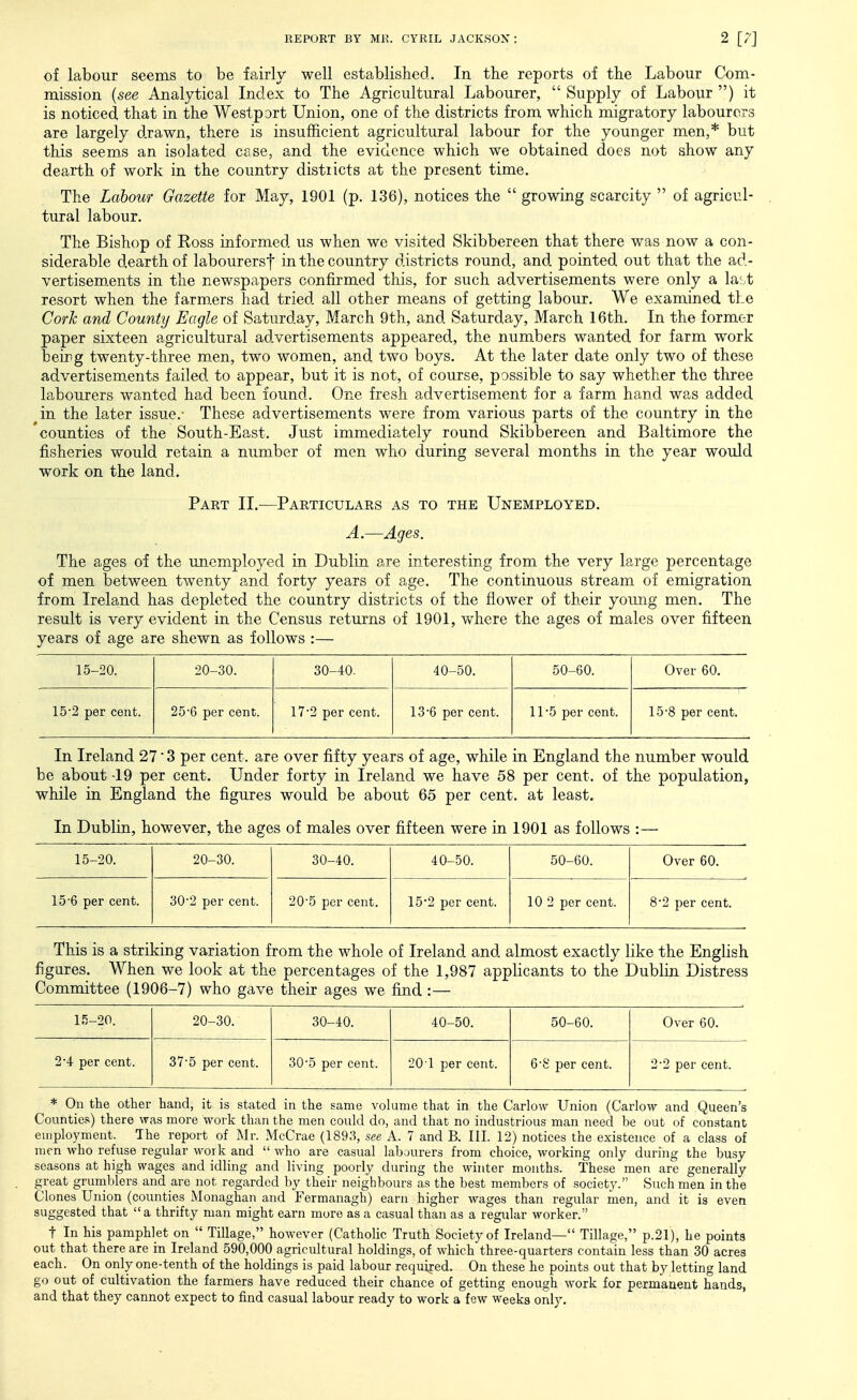 of labour seems to be fairly well established. In the reports of the Labour Com- mission {see Analytical Index to The Agricultural Labourer,  Supply of Labovir ) it is noticed that in the Westport Union, one of the districts from which migratory labourers are largely drawn, there is insufficient agricultural labour for the younger men,* but this seems an isolated case, and the evidence which we obtained does not show any dearth of work in the country distiicts at the present time. The Labour Gazette for May, 1901 (p. 136), notices the  growing scarcity  of agricul- tural labour. The Bishop of Eoss informed us when we visited Skibbereen that there was now a con- siderable dearth of labourers! in the country districts round, and pointed out that the ad- vertisements in the newspapers confirmed this, for such advertisements were only a last resort when the farm.ers had tried all other means of getting labour. We examined the Cork and County Eagle of Saturday, March 9th, and Saturday, March 16th. In the former paper sixteen agricultural advertisements appeared, the numbers wanted for farm work being twenty-three m.en, two women, and two boys. At the later date only two of these advertisements failed to appear, but it is not, of course, possible to say whether the three labourers wanted had been found. One fresh advertisement for a farm hand was added in the later issue.- These advertisements were from various parts of the country in the counties of the South-East. Just immediately round Skibbereen and Baltimore the fisheries would retain a number of men who during several months in the year would work on the land. Part II.—Particulars as to the Unemployed. A.—Ages. The ages of the unemployed in Dublin are interesting from the very large percentage of men between twenty and forty years of age. The continuous stream of emigration from Ireland has depleted the country districts of the flower of their young men. The result is very evident in the Census returns of 1901, where the ages of males over fifteen years of age are shewn as follows :— 15-20. 20-30. 30-40. 40-50. 50-60. Over 60. 152 per cent. 25*6 per cent. 17'2 per cent. 13'6 per cent. 11*5 per cent. 15-8 per cent. In Ireland 27 3 per cent, are over fifty years of age, while in England the number would be about -19 per cent. Under forty in Ireland we have 58 per cent, of the population, while in England the figures would be about 65 per cent, at least. In Dublin, however, the ages of males over fifteen were in 1901 as follows 15-20. 20-30. 30-40. 40-50. 50-60. Over 60. 15'6 per cent. 30'2 per cent. 20'5 per cent. 15*2 per cent. 10 2 per cent. 8'2 per cent. This is a striking variation from the whole of Ireland and almost exactly like the English figures. When we look at the percentages of the 1,987 applicants to the Dublin Distress Committee (1906-7) who gave their ages we find :— 15-20. 20-30. 30-40. 40-50. 50-60. Over 60. 24 per cent. 37'5 per cent. 30'5 per cent. 201 per cent. 6S per cent. 2-2 per cent. * On the other hand, it is stated in the same volume that in the Carlow Union (Carlovv and Queen's Counties) there was more work than the men could do, and that no industrious man need be out of constant employment. The report of Mr. McCrae (1893, see A. 7 and B. III. 12) notices the existence of a class of men who refuse regular work and  who are casual labourers from choice, working only during the busy seasons at high wages and idling and living poorly during the winter months. These men are generally great grumblers and are not regarded by their neighbours as the best members of society. Such men in the Clones Union (counties Monaghan and Fermanagh) earn higher wages than regular men, and it is even suggested that a thrifty man might earn more as a casual than as a regular worker. t In his pamphlet on  Tillage, however (Catholic Truth Society of Ireland— Tillage, p.21), he points out that there are in Ireland 590,000 agricultural holdings, of which three-quarters contain less than 30 acres each. On only one-tenth of the holdings is paid labour required. On these he points out that by letting land go out of cultivation the farmers have reduced their chance of getting enough work for permanent hands, and that they cannot expect to find casual labour ready to work a few weeks only.