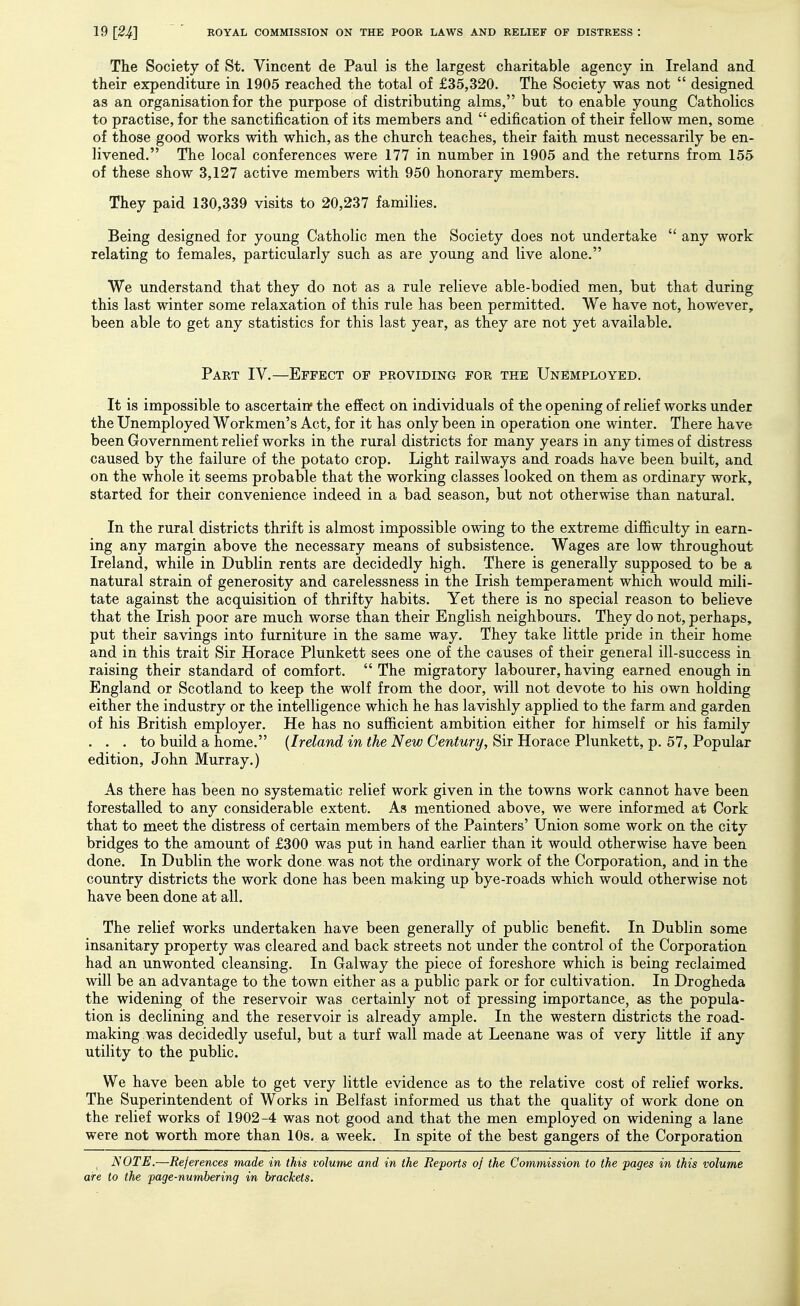The Society of St. Vincent de Paul is the largest charitable agency in Ireland and their erpenditure in 1905 reached the total of £35,320. The Society was not  designed as an organisation for the purpose of distributing alms, but to enable young Catholics to practise, for the sanctification of its members and  edification of their fellow men, some of those good works with which, as the church teaches, their faith must necessarily be en- livened. The local conferences were 177 in number in 1905 and the returns from 155 of these show 3,127 active members with 950 honorary members. They paid 130,339 visits to 20,237 families. Being designed for young Catholic men the Society does not undertake  any work relating to females, particularly such as are young and live alone. We understand that they do not as a rule relieve able-bodied men, but that during this last winter some relaxation of this rule has been permitted. We have not, however, been able to get any statistics for this last year, as they are not yet available. Part IV.—Effect of providing for the Unemployed. It is impossible to ascertain* the effect on individuals of the opening of relief works under the Unemployed Workmen's Act, for it has only been in operation one winter. There have been Government relief works in the rural districts for many years in any times of distress caused by the failure of the potato crop. Light railways and roads have been built, and on the whole it seems probable that the working classes looked on them as ordinary work, started for their convenience indeed in a bad season, but not otherwise than natural. In the rural districts thrift is almost impossible owing to the extreme difficulty in earn- ing any margin above the necessary means of subsistence. Wages are low throughout Ireland, while in Dublin rents are decidedly high. There is generally supposed to be a natural strain of generosity and carelessness in the Irish temperament which would mili- tate against the acquisition of thrifty habits. Yet there is no special reason to believe that the Irish poor are much worse than their English neighbours. They do not, perhaps, put their savings into furniture in the same way. They take little pride in their home and in this trait Sir Horace Plunkett sees one of the causes of their general ill-success in raising their standard of comfort.  The migratory labourer, having earned enough in England or Scotland to keep the wolf from the door, will not devote to his own holding either the industry or the intelligence which he has lavishly applied to the farm and garden of his British employer. He has no sufficient ambition either for himself or his family ... to build a home. {Ireland in the New Century, Sir Horace Plunkett, p. 57, Popular edition, John Murray.) As there has been no systematic relief work given in the towns work cannot have been forestalled to any considerable extent. As mentioned above, we were informed at Cork that to meet the distress of certain members of the Painters' Union some work on the city bridges to the amount of £300 was put in hand earlier than it would otherwise have been done. In Dublin the work done was not the ordinary work of the Corporation, and in the country districts the work done has been making up bye-roads which would otherwise not have been done at all. The relief works undertaken have been generally of public benefit. In Dublin some insanitary property was cleared and back streets not under the control of the Corporation had an unwonted cleansing. In Galway the piece of foreshore which is being reclaimed will be an advantage to the town either as a public park or for cultivation. In Drogheda the widening of the reservoir was certainly not of pressing importance, as the popula- tion is declining and the reservoir is already ample. In the western districts the road- making was decidedly useful, but a turf wall made at Leenane was of very little if any utility to the public. We have been able to get very little evidence as to the relative cost of relief works. The Superintendent of Works in Belfast informed us that the quality of work done on the relief works of 1902-4 was not good and that the men employed on widening a lane were not worth more than 10s. a week. In spite of the best gangers of the Corporation ^ NOTE.—References made in this volume and in the Reports of the Commission to the pages in this volume