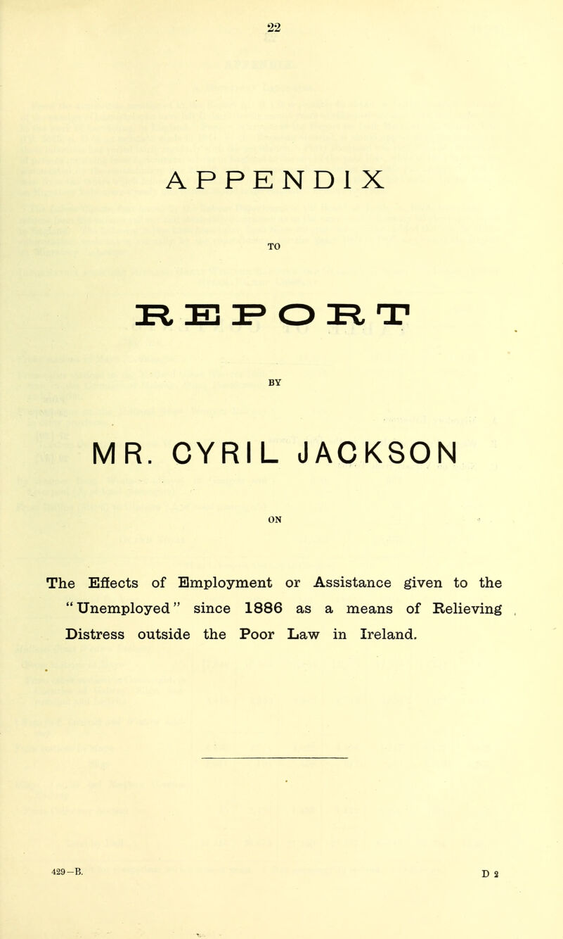 APPENDIX TO E O R T BY MR. CYRIL JACKSON ON ^ The Effects of Employment or Assistance given to the Unemployed since 1886 as a means of Kelieving Distress outside the Poor Law in Ireland.