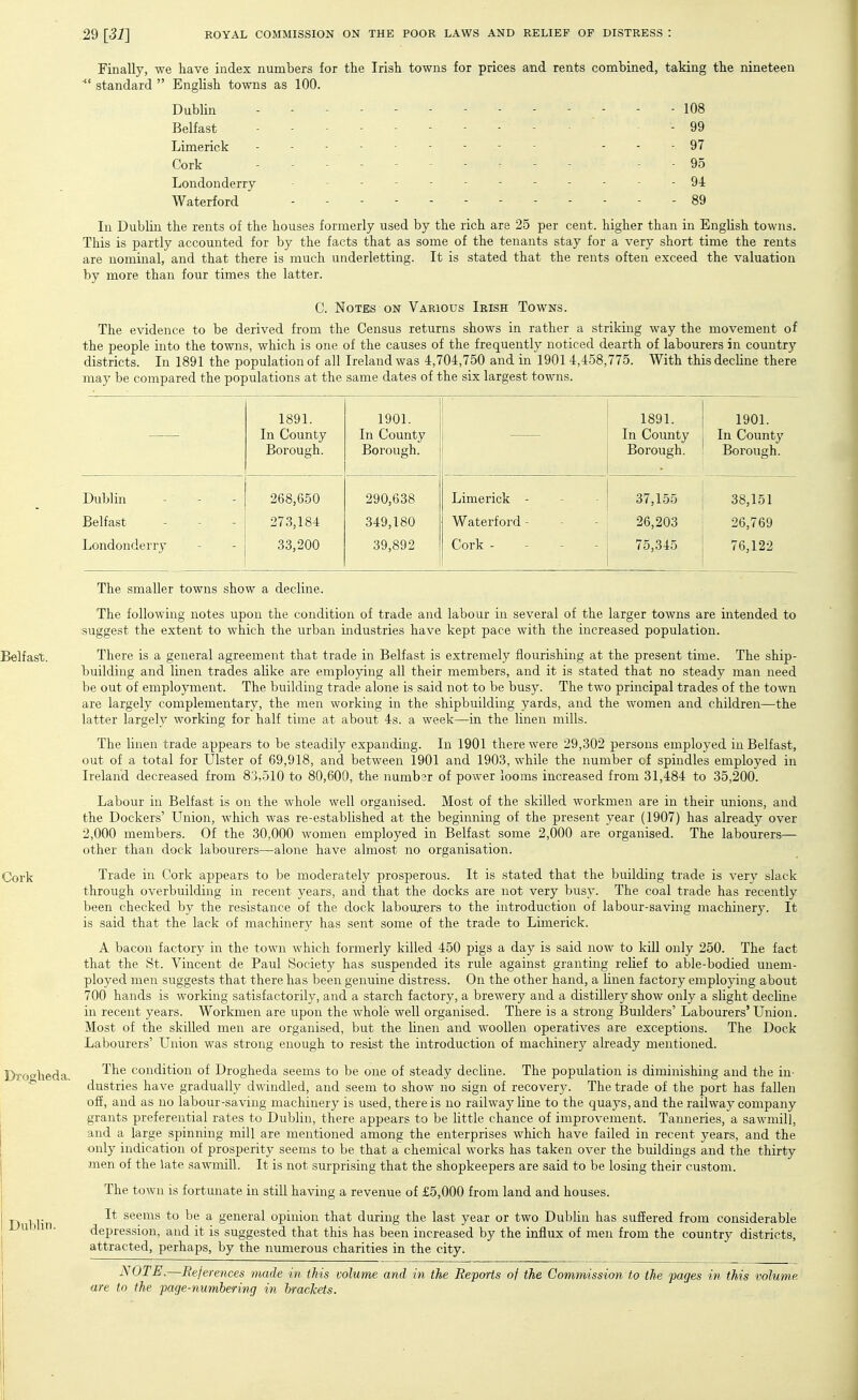 Finally, we have index numbers for the Irish towns for prices and rents combined, taking the nineteen standard  English towns as 100. Dublin 108 Belfast -99 Limerick - - - 97 Cork - 95 Londonderry ------------ 94 Waterford - - 89 In Dublin the rents of the houses formerly used by the rich are 25 per cent, higher than in English towns. This is partly accounted for by the facts that as some of the tenants stay for a very short time the rents are nominal, and that there is much underletting. It is stated that the rents often exceed the valuation by more than four times the latter. C. Notes ON Various Irish Towns. The evidence to be derived from the Census returns shows in rather a striking way the movement of the people into the towns, which is one of the causes of the frequently noticed dearth of labourers in country districts. In 1891 the population of all Ireland was 4,704,750 and in 1901 4,458,775. With thisdecline there may be compared the populations at the same dates of the six largest towns. 1891. In County Borough. 1901. In County Borough. 1891. In County Borough. 1901. In County Borough. Dublin 268,650 290,638 Limerick - 37,1.55 38,151 Belfast 273,184 349,180 Waterford - 26,203 26,769 Londonderry 33,200 39,892 Cork - - - - 75,345 76,122 The smaller towns show a decline. The following notes upon the condition of trade and labour in several of the larger towns are intended to suggest the extent to which the urban industries have kept pace with the increased population. Belfast. There is a general agreement that trade in Belfast is extremely flourishing at the present time. The ship- building and linen trades alike are employing all their members, and it is stated that no steady man need be out of employment. The building trade alone is said not to be busy. The two principal trades of the town are largely complementary, the men working in the shipbuilding yards, and the women and children—the latter largely working for half time at about 4s. a week—in the linen mills. The linen trade appears to be steadily expanding. In 1901 there were 29,302 persons employed in Belfast, out of a total for Ulster of 69,918, and between 1901 and 1903, while the number of spindles employed in Ireland decreased from 83,510 to 80,600, the numbsr of power looms increased from 31,484 to 35,200. Labour in Belfast is on the whole well organised. Most of the skilled workmen are in their unions, and the Dockers' Union, which was re-established at the beginning of the present year (1907) has already over 2,000 members. Of the 30,000 women employed in Belfast some 2,000 are organised. The labourers— other than dock labourers—alone have almost no organisation. Cork Trade in Cork appears to be moderately prosperous. It is stated that the building trade is very slack through overbuilding in recent years, and that the docks are not very busy. The coal trade has recently been checked by the resistance of the dock labourers to the introduction of labour-saving machinery. It is said that the lack of machinery has sent some of the trade to Limerick. A bacon factory in the town which formerly killed 450 pigs a day is said now to kill only 250. The fact that the St. Vincent de Paul Society has suspended its rule against granting relief to able-bodied unem- ployed men suggests that there has been genuine distress. On the other hand, a linen factory employing about 700 hands is working satisfactorily, and a starch factory, a brewery and a distillery show only a slight decline in recent years. Workmen are upon the whole well organised. There is a strong Builders' Labourers' Union. Most of the skilled men are organised, but the linen and woollen operatives are exceptions. The Dock Labourers' Union was strong enough to resist the introduction of machinery already mentioned. The condition of Drogheda seems to be one of steady decline. The population is diminishing and the in- dustries have gradually dwindled, and seem to show no sign of recovery. The trade of the port has fallen off, and as no labour-saving machinery is used, there is no railway line to the quays, and the railway company grants preferential rates to Dublin, there appears to be little chance of improvement. Tanneries, a sawmil], and a large spinning mill are mentioned among the enterprises which have failed in recent years, and the only indication of prosperity seems to be that a chemical works has taken over the buildings and the thirty men of the late sawmill. It is not surprising that the shopkeepers are said to be losing their custom. The town is fortunate in still having a revenue of £5,000 from land and houses. It seems to be a general opinion that during the last year or two Dublin has suffered from considerable depression, and it is suggested that this has been increased by the influx of men from the country districts, attracted, perhaps, by the numerous charities in the city. NOTE.—Rejerences made in this volume and in the Reports of the Commission to the pages in this volume