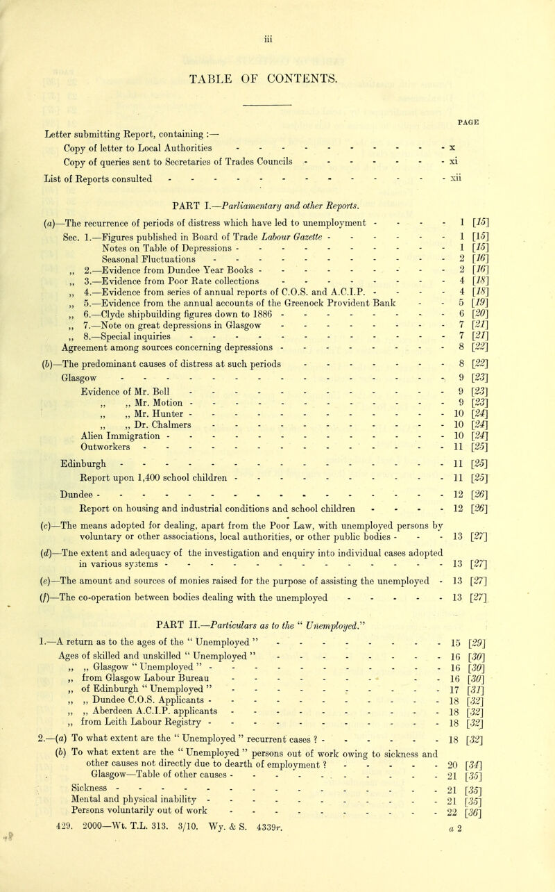 TABLE OF CONTENTS. PAGE Letter submitting Report, containing :— Copy of letter to Local Authorities x Copy of queries sent to Secretaries of Trades Councils xi List of Reports consulted xii PART I.—Parliamentary and other Re/ports, {a)—The recurrence of periods of distress which have led to unemployment - - - - 1 [75] Sec. 1.—Figures published in Board of Trade Labour Gazette 1 [15] Notes on Table of Depressions 1 [15] Seasonal Fluctuations 2 [16] „ 2.—Evidence from Dundee Year Books - - - - - - -' - - 2 [16] „ 3.—Evidence from Poor Rate collections 4 [18] „ 4.—Evidence from series of annual reports of C.O.S. and A.CLP. - - - - 4 [18] „ 5.—Evidence from the annual accounts of the Greenock Provident Bank - - 5 [19] „ 6.—Clyde shipbuilding figures down to 1886 6 [20] „ 7.—Note on great depressions in Glasgow 7 [21] „ 8.—Special inquiries 7 [21] Agreement among sources concerning depressions 8 [22] (b) —The predominant causes of distress at such periods 8 [22] Glasgow 9 [23] Evidence of Mr. Bell 9 [23] „ Mr. Motion 9 [23] i „ „ Mr. Hunter 10 [24] „ Dr. Chalmers - - - 10 [24] Alien Immigration 10 [24] Outworkers - - 11 [25] Edinburgh 11 [25] Report upon 1,400 school children - - 11 [25] Dundee - - - 12 [26] Report on housing and industrial conditions and school children - - - - 12 [26] * (c) —The means adopted for dealing, apart from the Poor Law, with unemployed persons by voluntary or other associations, local authorities, or other public bodies - - - 13 [27] (d) —TJtie extent and adequacy of the investigation and enquiry into individual cases adopted in various systems ------------- 13 [27] (e) —The amount and sources of monies raised for the purpose of assisting the unemployed - 13 [27] (/)—The co-operation between bodies dealing with the unemployed 13 [27] PART II.—Particulars as to the  Unemployed.' 1. —A return as to the ages of the  Unemployed  - - - 15 [29] Ages of skilled and unskilled  Unemployed  16 [30] „ „ Glasgow  Unemployed  16 [30] „ from Glasgow Labour Bureau ^ - - 16 [30] „ of Edinburgh  Unemployed  - - 17 [31] „ ,, Dundee C.O.S. Applicants - - 18 [32] „ ,, Aberdeen A.C.I.P. appHcants 18 [32] „ from Leith Labour Registry 18 [32] 2. —(o) To what extent are the  Unemployed  recurrent cases ? - - - - - - 18 [32] (&) To what extent are the  Unemployed  persons out of work owing to sickness and other causes not directly due to dearth of employment ? 20 [34] Glasgow—Table of other causes , 21 [35] Sickness 21 [35] Mental and physical inability . - 21 [35] Persons voluntarily out of work 22 [36] 429. 2000—Wt. T.L. 313. 3/10. Wy. & S. 4339r. a 2