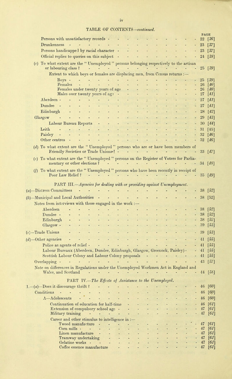 TABLE OF COmEmS—continued. PAGE Persons with unsatisfactory records 22 [56] Drunkenness 23 [37] Persons handicappe;] by racial character 23 [37] Official replies to queries on this subject 24 [38] (c) To what extent are the  Unemployed  persons belonging respectively to the artisan or labouring class ? 25 [39] Extent to which boys or females are displacing men, from Census returns :— Boys - - V - - - - - 25 [39] Females 2Q [40] Females under twenty years of age 26 [40] Males over twenty years of ago 27 [41] Aberdeen 27 [42] Dundee 27 [41] Edinburgh * - - - - - - 28 [42] Glasgow - - 29 [43] Labour Bureau Reports 30 [44] Leith 31 [45] Paisley ------ 32 [^] Other centres o2 [46] (d) To what extent are the  Unemployed  persons who are or have been members of Friendly Societies or Trade Unions'? 33 [47] (e) To what extent are the  Unemployed  persons on the Register of Voters for Parlia- mentary or other elections ? 34 [48] (/) To what extent are the  Unemployed  persons who have been recently in receipt of Poor Law Relief ? 35 [49] PART III.—Agencies for dealing with or providing against Unemployment. (a) —Distress Committees 38 [52] (b) —Municipal and Local Authorities -----38 [52] Notes from interviews with those engaged in the work :— Aberdeen - - - - - - - - 38 [52] Dundee . 38 [52] Edinburgh 38 [52] Glasgow 39 [53] (c) —Trade Unions 39 [53] {d)—Other agencies 41 [55] Police as agents of relief 41 [55] Labour Bureaux (Aberdeen, Dundee, Edinburgh, Glasgow, Greenock, Paisley) - - 41 [55] Scottish Labour Colony and Labour Colony proposals 41 [55] Overlapping 43 [57] Note on differences in Regulations under the Unemployed Workmen Act in England and Wales, and Scotland 44 [5S] PART IV.—The Effects of Assistance to the Unemployed. 1.—(a)—Does it discourage thrift ? 46 [60] Conditions 46 [6/?] A—Adolescents 46 [60] Continuation of education for half-time i6 [61] Extension of compulsory school age - - - - 47 [61] Military training 47 [61] Career and other stimulus to intelligence in :— Tweed manufacture - 47 [61] Corn mills 47 [61] Linen manufacture - . --47 [61] Tramway imdertaking 47 [61] Gelatine works ---- 47 [61] Coffee essence manufacture 47 [61]