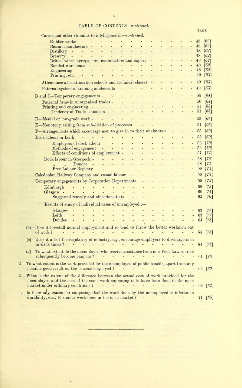 TABLE OF CO^TEmS—continued. PAGE Career and other stimulus to intelligence in—continued. Kubber works 48 [62] Biscuit manufacture - -----48 [62] Distillery , 48 [62] Brewery - - - - 48 [62] British wines, syrups, etc., manufacture and export 4B [62] Bonded warehouse . - - - 48 [62] Engineering 48 [62] Printing, etc. 49 [63] Attendance at continuation schools and technical classes - - - - - 49 [63] Paternal system of training adolescents 49 [63] B and C—Temporary engagements - - - 50 [64] Paternal firms in unorganised trades 50 [64] Printing and engineering - - - - 51 [65] Tendency of Trade Unionism 51 [65] D—Menial or low-grade work 53 [67] E—Monotony arising from sub-division of processes 54 [68] F—Arrangements which encourage m^en to give in to their weaknesses - - - 55 [69] Dock labour in Loith 55 [69] Employers of dock labour 56 [70] Methods of engagement 56 [70] Effects of conditions of employment - 57 [71] Dock labour in Greenock 58 [72] „ Dundee 58 [72] Free Labour Registry - 59 [73] Caledonian Railway Company and casual labour 59 [73] Temporary engagements by Corporation Departments 59 [73] Edinburgh 59 [73] Glasgow 60 [74] Suggested remedy and objections to it - 62 [76] Results of study of individual cases of unemployed :— Glasgow 63 [77] Leith 63 [77] Dundee 64 [78] • (b) —Does it forestall normal employment and so tend to throw the better workmen out of work? 64 [78] (c) —Does it affect the regularity of industry, e.g., encourage employers to discharge men in slack times ? 64 [78] (d) —To what extent do the unemployed who receive assistance from non-Poor Law sources subsequently become paupers ? 64 [78] 2. —To what extent is the work provided for the unemployed of public benefit, apart from any possible good result on the persons employed ? - - - - - - - - 66 [80] 3. —What is the extent of the difference between the actual cost of work provided for the imemployed and the cost of the same work supposing it to have been done in the open market under ordinary conditions ? 68 [82] 4. —Is there any reason for supposing that the work done by the unemployed is inferior in durability, etc., to similar work done in the open market ?- - - - - -71 [85]