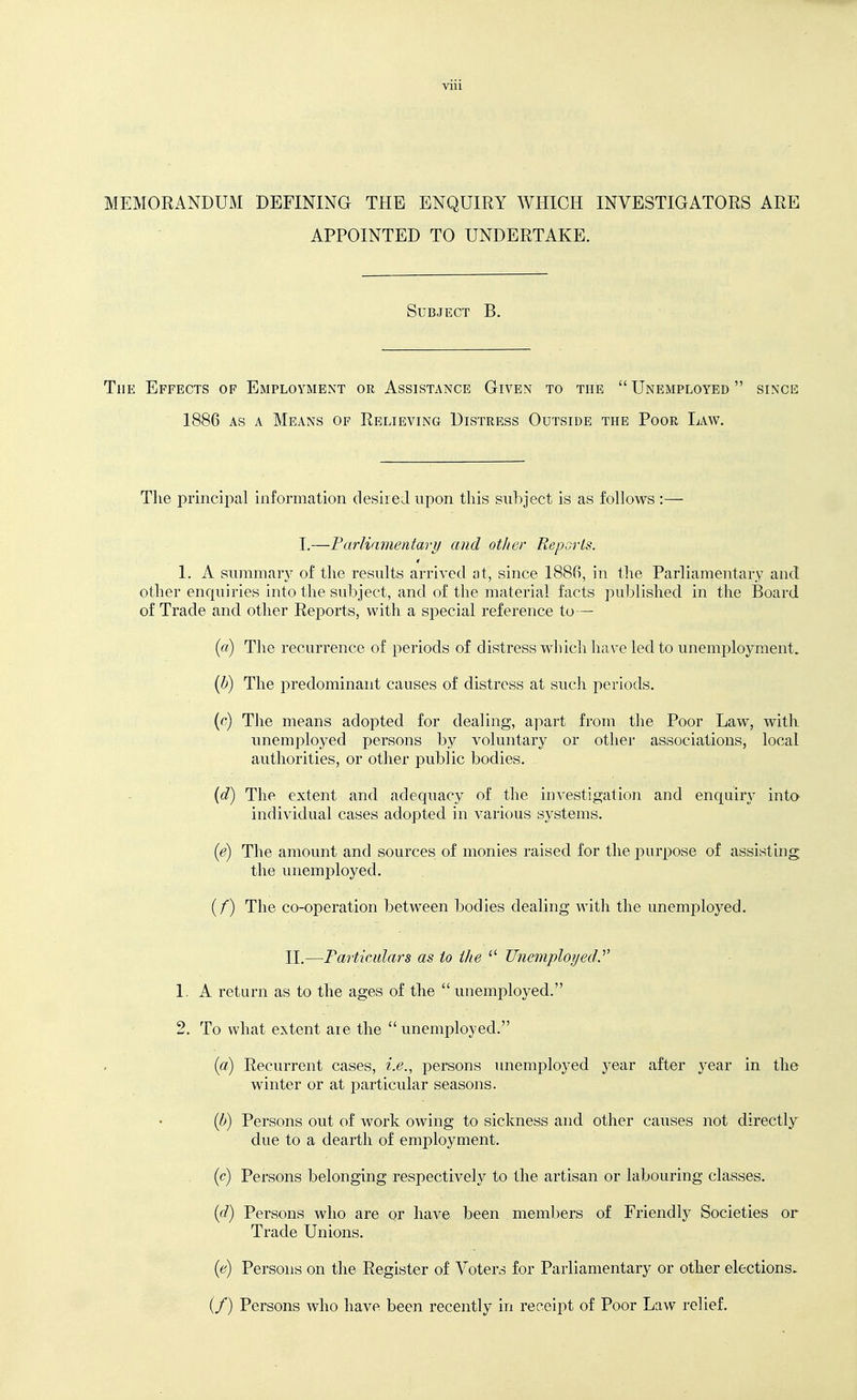 MEMORANDUM DEFINING THE ENQUIRY WHICH INVESTIGATORS ARE APPOINTED TO UNDERTAKE. Subject B. The Effects of Employment or Assistance Given to the  Unemployed  since 1886 AS A Means of Relieving Distress Outside the Poor Law. The principal information desired upon this subject is as follows :— I.—Parliamentary and other Reports. 1. A summar}^ of the results arrived at, since 1886, in the Parliamentary and other enquiries into the subject, and of the material facts published in the Board of Trade and other Reports, with a special reference to— {a) The recurrence of periods of distress which have led to unemploj^ment. {b) The i^redominant causes of distress at such j^eriods. {(') Tlie means adopted for dealing, apart from the Poor Law, with unemployed persons by voluntary or other associations, local authorities, or other public bodies. {d) The extent and adequacy of the investigation and enquiry into individual cases adopted in various systems. {e) The amount and sources of monies raised for the purpose of assisting the unemployed. (/) The co-operation between bodies dealing with the unemi3loyed. II.—Farticidars as to the  Unemployed^ 1. A return as to the ages of the unemployed. 2. To what extent aie the unemployed. («) Recurrent cases, i.e., persons unemployed year after year in the winter or at particular seasons. {b) Persons out of work owing to sickness and other causes not directly due to a dearth of employment. {c) Persons belonging respectively to the artisan or labouring classes. {d) Persons who are or have been members of Friendly Societies or Trade Unions. (6^) Persons on the Register of Voters for Parliamentary or other elections- (/) Persons who have been recently in receipt of Poor Law relief.