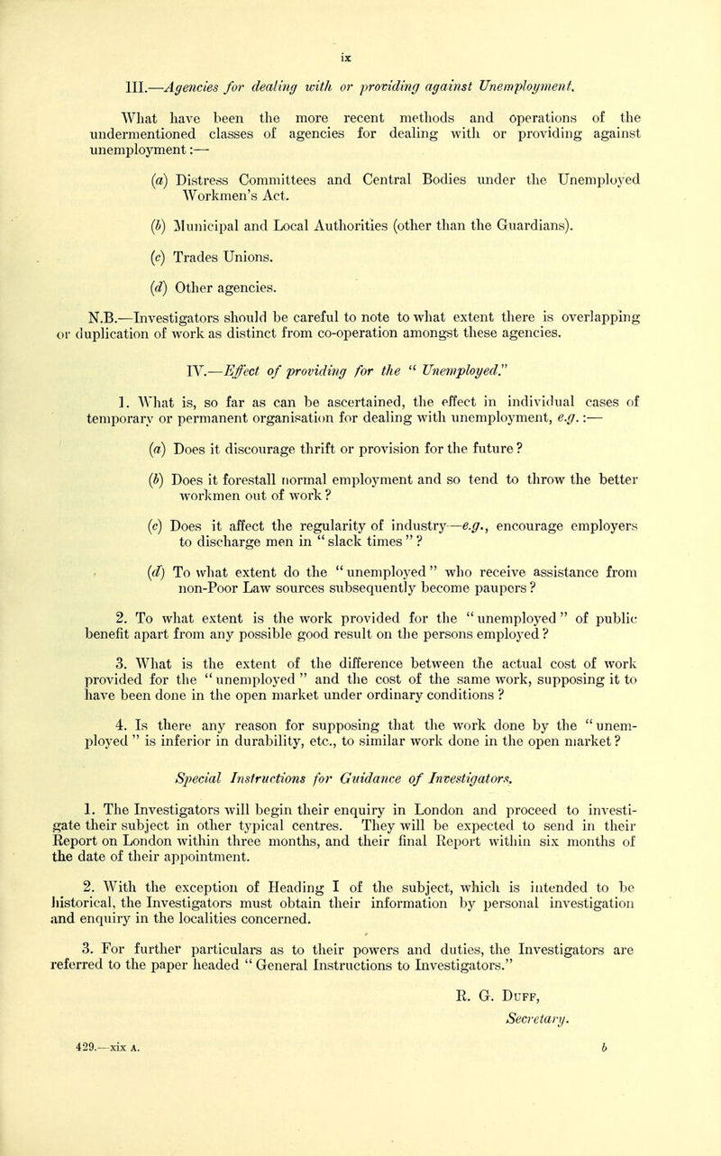 HI.—Agencies for dealing with or providing against Unemployment, What liave been the more recent methods and operations of the undermentioned classes of agencies for dealing with or providing against unemployment:— {a) Distress Committees and Central Bodies under the Unemployed Workmen's Act. {b) Municipal and Local Authorities (other than the Guardians). {c) Trades Unions. {d) Other agencies. N.B.—Investigators should be careful to note to what extent there is overlapping or duplication of work as distinct from co-operation amongst these agencies. YV.~Effect of providing for the Unemployed 1. What is, so far as can be ascertained, the effect in individual cases of temporary or permanent organisation for dealing with unemployment, e.g.:— {a) Does it discourage thrift or provision for the future ? (h) Does it forestall normal employment and so tend to throw the better workmen out of work ? (c) Does it affect the regularity of industry—e.g., encourage employers to discharge men in slack times ? {d) To what extent do the unemployed who receive assistance from non-Poor Law sources subsequently become paupers ? 2. To what extent is the work provided for the unemployed of public benefit apart from any possible good result on the persons employed? 3. What is the extent of the difference between the actual cost of work provided for the unemployed and the cost of the same work, supposing it to have been done in the open market under ordinary conditions ? 4. Is there any reason for supposing that the work done by the unem- I^loyed is inferior in durability, etc., to similar work done in the open market ? Special Instructions for Guidance of Investigators. 1. The Investigators will begin their enquiry in London and proceed to investi- gate their subject in other typical centres. They will be expected to send in their Report on London within three months, and their final Report within six months of the date of their appointment. 2. With the exception of Heading I of the subject, which is intended to be Jiistorical, the Investigators must obtain their information by personal investigation and enquiry in the localities concerned. 3. For further particulars as to their powers and duties, the Investigators are referred to the paper headed General Instructions to Investigators. R. G. Duff, Secretary. 429.—xix A. h