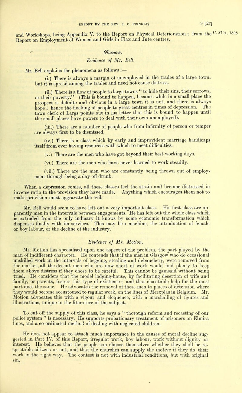 and Workshops, being Appendix V. to the Report on Physical Deterioration ; from the Report on Employment of Women and Girls in Flax and Jute centres. Glasgow. Evidence of Mr. Bell. Mr. Bell explains the phenomena as follows :— (i.) There is always a margin of unemployed in the trades of a large town, but it is spread among the trades and need not cause distress. (ii.) There is a flow of people to large towns  to hide their sins, their sorrows, or their poverty. (This is bound to happen, because while in a small place the prospect is definite and obvious in a large town it is not, and there is always hope ; hence the flocking of people to great centres in times of depression. The town clerk of Largs points out in his letter that this is bound to happen until the small places have powers to deal with their own unemployed). (iii.) There are a number of people who from infirmity of person or temper are always first to be dismissed. (iv.) There is a class which by early and improvident marriage handicaps itself from ever having resources with which to meet difiiculties. (v.) There are the men who have got beyond their best working days. (vi.) There are the men who have never learned to work steadily. (vii.) There are the men who are constantly being thrown out of employ- ment through being a day off drunk. When a depression comes, all these classes feel the strain and become distressed in inverse ratio to the provision they have made. Anything which encourages them not to make provision must aggravate the evil. Mr. Bell would seem to have left out a very important class. His first class are ap- parently men in the intervals between engagements. He has left out the whole class which is extruded from the only industry it knows by some economic trajisformation which dispenses finally with its services. This may be a machine, the introduction of female or boy labour, or the decline of the industry. Evidence of Mr. Motion. Mr. Motion has speciahsed upon one aspect of the problem, the part played by the man of indifferent character. He contends that if the men in Glasgow who do occasional unskilled work in the intervals of begging, stealing and debauchery, were removed from the market, all the decent men who are now short of work would find plenty to keep them above distress if they chose to be careful. This cannot be gainsaid without being tried. He considers that the model lodging-house, by facilitating desertion of wife and family, or parents, fosters this type of existence ; and that charitable help for the most part does the same. He advocates the removal of these men to places of detention where they would become accustomed to regular work, on the lines of Merxplas in Belgium. Mr. Motion advocates this with a vigour and eloquence, with a marshalling of figures and illustrations, unique in the literature of the subject. To cut off the supply of this class, he says a  thorough reform and recasting of our police system  is necessary. He supports probationary treatment of prisoners on Elmira lines, and a co-ordinated method of dealing with neglected children. He does not appear to attach much importance to the causes of moral decline sug- gested in Part IV. of this Report, irregular work, boy labour, work without dignity or interest. He believes that the people can choose themselves whether they shall be re- spectable citizens or not, and that the churches can supply the motive if they do their work in the right way. The contest is not with industrial, conditions, but with original sin.