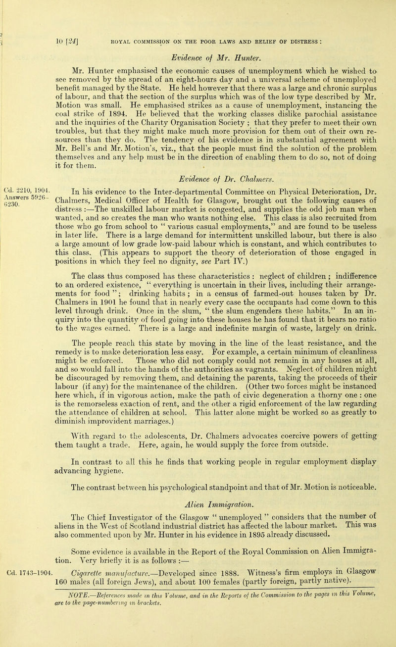 Evidence of Mr. Hunter. Mr. Hunter emphasised the economic causes of unemployment which he wished to see removed by the spread of an eight-hours day and a universal scheme of unemployed benefit managed by the State. He held however that there was a large and chronic surplus of labour, and that the section of the surplus which was of the low type described by Mr. Motion was small. He emphasised strikes as a cause of unemployment, instancing the coal strike of 1894. He believed that the working classes dislike parochial assistance and the inquiries of the Charity Organisation Society ; that they prefer to meet their own troubles, but that they might make much more provision for them out of their own re- sources than they do. The tendency of his evidence is in substantial agreement with Mr. Bell's and Mr. Motion's, viz., that the people must find the solution of the problem themselves and any help must be in the direction of enabling them to do so, not of doing it for them. Evidence of Dr. Chahners. In his evidence to the Inter-departmental Committee on Physical Deterioration, Dr. Chalmers, Medical Officer of Health for Glasgow, brought out the following causes of distress :—The unskilled labour market is congested, and supplies the odd job man when wanted, and so creates the man who wants nothing else. This class is also recruited from those who go from school to  various casual employments, and are found to be useless in later life. There is a large demand for intermittent unskilled labour, but there is also a large amount of low grade low-paid labour which is constant, and which contributes to this class. (This appears to support the theory of deterioration of those engaged in positions in which they feel no dignity, see Part IV.) The class thus composed has these characteristics : neglect of children ; indifference to an ordered existence,  everything is uncertain in their lives, including their arrange- ments for food ; drinking habits ; in a census of farmed-out houses taken by Dr. Chalmers in 1901 he found that in nearly every case the occupants had come down to this level through drink. Once in the slum,  the slum engenders these habits. In an in- quiry into the quantity of food going into these houses he has found that it bears no ratio to the wages earned. There is a large and indefinite margin of waste, largely on drink. The people reach this state by moving in the line of the least resistance, and the remedy is to make deterioration less easy. For example, a certain minimum of cleanliness might be enforced. Those who did not comply could not remain in any houses at all, and so would fall into the hands of the authorities as vagrants. Neglect of children might be discouraged by removing them, and detaining the parents, taking the proceeds of their labour (if any) for the maintenance of the children. (Other two forces might be instanced here which, if in vigorous action, make the path of civic degeneration a thorny one : one is the remorseless exaction of rent, and the other a rigid enforcement of the law regarding the attendance of children at school. This latter alone might be worked so as greatly to diminish improvident marriages.) With regard to the adolescents. Dr. Chalmers advocates coercive powers of getting them taught a trade. Here, again, he would supply the force from outside. In contrast to all this he finds that working people in regular employment display advancing hygiene. The contrast between his psychological standpoint and that of Mr. Motion is noticeable. Alien Immigration. The Chief Investigator of the Glasgow  unemployed  considers that the number of aliens in the West of Scotland industrial district has affected the labour market. This was also commented upon by Mr. Plunter in his evidence in 1895 already discussed. Some evidence is available in the Report of the Royal Commission on Alien Immigra- tion. Very briefly it is as follows :— Cd. 1743-1904. Cigarette ma7iufacture.—Develo-ped since 1888. Witness's firm employs in Glasgow 160 males (all foreign Jews), and about 100 females (partly foreign, partly native). NOTE—References made m this Volume, and in the Reports of the Commission to the pages m this Volume, are to the page-numhermg m brackets. Cd. 2210, 1904. Answers 5926- 6230.