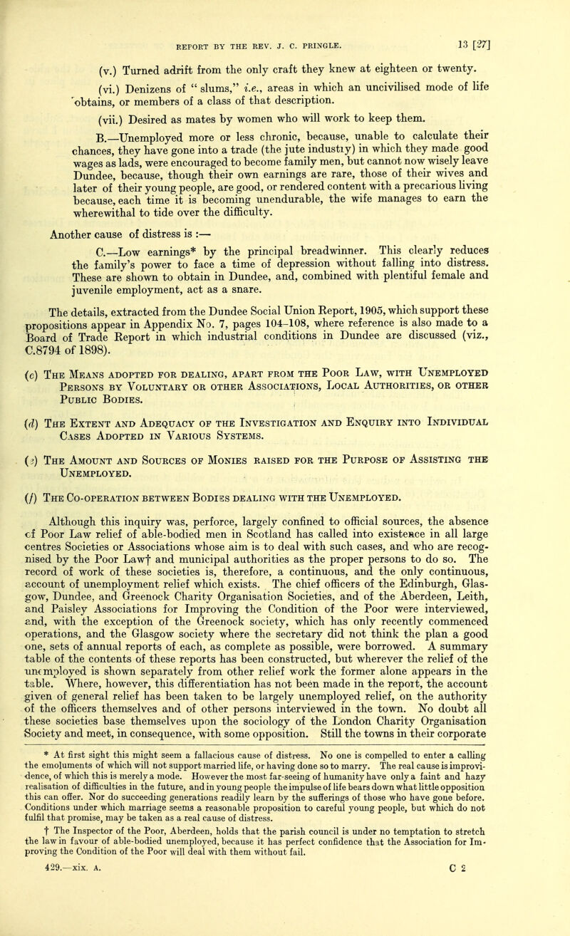 (v.) Turned adrift from the only craft they knew at eighteen or twenty. (vi.) Denizens of slums, i.e., areas in which an uncivilised mode of life ^obtains, or members of a class of that description. (vii.) Desired as mates by women who will work to keep them. B. —Unemployed more or less chronic, because, unable to calculate their chances, they have gone into a trade (the jute industiy) in which they made good wages as lads, were encouraged to become family men, but cannot now wisely leave Dundee, because, though their own earnings are rare, those of their wives and later of their young people, are good, or rendered content with a precarious living because, each time it is becoming unendurable, the wife manages to earn the wherewithal to tide over the difficulty. Another cause of distress is :— C. —Low earnings* by the principal breadwinner. This clearly reduces the family's power to face a time of depression without falling into distress. These are shown to obtain in Dundee, and, combined with plentiful female and juvenile employment, act as a snare. The details, extracted from the Dundee Social Union Report, 1905, which support these propositions appear in Appendix No. 7, pages 104-108, where reference is also made to a Board of Trade Report in which industrial conditions in Dundee are discussed (viz., C.8794 of 1898). (c) The Means adopted for dealing, apart from the Poor Law, with Unemployed Persons by Voluntary or other Associat^ions, Local Authorities, or other Public Bodies. (d) The Extent and Adequacy of the Investigation and Enquiry into Individual Cases Adopted in Various Systems. (3) The Amount and Sources of Monies raised for the Purpose of Assisting the Unemployed. (/) The Co-operation between Bodies dealing with the Unemployed. Although this inquiry was, perforce, largely confined to official sources, the absence cf Poor Law relief of able-bodied men in Scotland has called into existence in all large centres Societies or Associations whose aim is to deal with such cases, and who are recog- nised by the Poor Lawf and municipal authorities as the proper persons to do so. The record of work of these societies is, therefore, a continuous, and the only continuous, account of unemployment relief which exists. The chief officers of the Edinburgh, Glas- gow, Dundee, and Greenock Charity Organisation Societies, and of the Aberdeen, Leith, and Paisley Associations for Improving the Condition of the Poor were interviewed, and, with the exception of the Greenock society, which has only recently commenced operations, and the Glasgow society where the secretary did not think the plan a good one, sets of annual reports of each, as complete as possible, were borrowed. A summary table of the contents of these reports has been constructed, but wherever the relief of the unemployed is shown separately from other relief work the former alone appears in the table. Where, however, this differentiation has not been made in the report, the account given of general relief has been taken to be largely unemployed relief, on the authority of the officers themselves and of other persons interviewed in the town. No doubt all these societies base themselves upon the sociology of the London Charity Organisation Society and meet, in consequence, with some opposition. Still the towns in their corporate * At first sight this miglit seem a fallacious cause of distress. No one is compelled to enter a calling the emoluments of which will not support married life, or having done so to marry. The real cause is improvi- dence, of which this is merely a mode. However the most far-seeing of humanity have only a faint and hazy realisation of difficulties in the future, and in young people theimpulseof life bears down what little opposition this can offer. Nor do succeeding generations readily learn by the sufferings of those who have gone before. Conditions under which marriage seems a reasonable proposition to careful young people, but which do not fulfil that promise, may be taken as a real cause of distress. t The Inspector of the Poor, Aberdeen, holds that the parish council is under no temptation to stretch the law in favour of able-bodied unemployed, because it has perfect confidence that the Association for Im- proving the Condition of the Poor will deal with them without fail. 429.—xix. A.