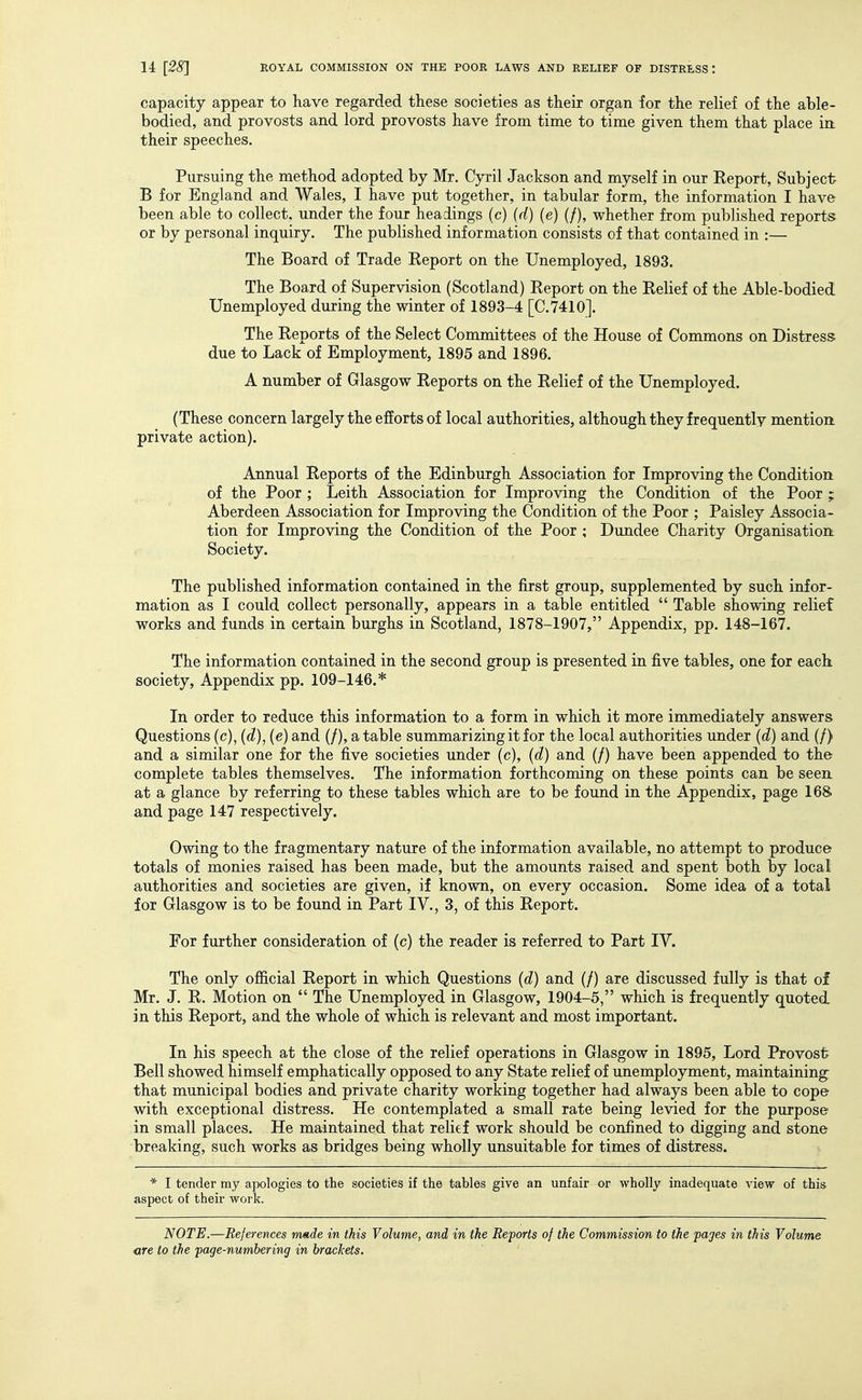 capacity appear to have regarded these societies as their organ for the relief of the able- bodied, and provosts and lord provosts have from time to time given them that place in their speeches. Pursuing the method adopted by Mr. Cyril Jackson and myself in our Report, Subject B for England and Wales, I have put together, in tabular form, the information I have been able to collect, under the four headings (c) (d) (e) (/), whether from published reports or by personal inquiry. The published information consists of that contained in :— The Board of Trade Report on the Unemployed, 1893. The Board of Supervision (Scotland) Report on the Relief of the Able-bodied Unemployed during the winter of 1893-4 [C.7410]. The Reports of the Select Committees of the House of Commons on Distress due to Lack of Employment, 1895 and 1896. A number of Glasgow Reports on the Relief of the Unemployed. (These concern largely the efforts of local authorities, although they frequently mention private action). Annual Reports of the Edinburgh Association for Improving the Condition of the Poor ; Leith Association for Improving the Condition of the Poor ; Aberdeen Association for Improving the Condition of the Poor ; Paisley Associa- tion for Improving the Condition of the Poor ; Dundee Charity Organisation Society. The published information contained in the first group, supplemented by such infor- mation as I could collect personally, appears in a table entitled  Table showing relief works and funds in certain burghs in Scotland, 1878-1907, Appendix, pp. 148-167. The information contained in the second group is presented in five tables, one for each society, Appendix pp. 109-146.* In order to reduce this information to a form in which it more immediately answers Questions (c), (d), (e) and (/), atable summarizing it for the local authorities under (d) and (/) and a similar one for the five societies under (c), (d) and (/) have been appended to the complete tables themselves. The information forthcoming on these points can be seen at a glance by referring to these tables which are to be found in the Appendix, page 168 and page 147 respectively. Owing to the fragmentary nature of the information available, no attempt to produce totals of monies raised has been made, but the amounts raised and spent both by local authorities and societies are given, if known, on every occasion. Some idea of a total for Glasgow is to be found in Part IV., 3, of this Report. For further consideration of (c) the reader is referred to Part IV. The only ofl&cial Report in which Questions (d) and (/) are discussed fully is that of Mr. J. R. Motion on  The Unemployed in Glasgow, 1904-5, which is frequently quoted in this Report, and the whole of which is relevant and most important. In his speech at the close of the relief operations in Glasgow in 1895, Lord Provost Bell showed himself emphatically opposed to any State relief of unemployment, maintaining that municipal bodies and private charity working together had always been able to cope with exceptional distress. He contemplated a small rate being levied for the purpose in small places. He maintained that relief work should be confined to digging and stone breaking, such works as bridges being wholly unsuitable for times of distress. * I tender my apologies to the societies if the tables give an unfair or wholly inadequate view of this aspect of their work. NOTE.—References made in this Volume, and in the Reforts of the Commission to the pages in this Volume