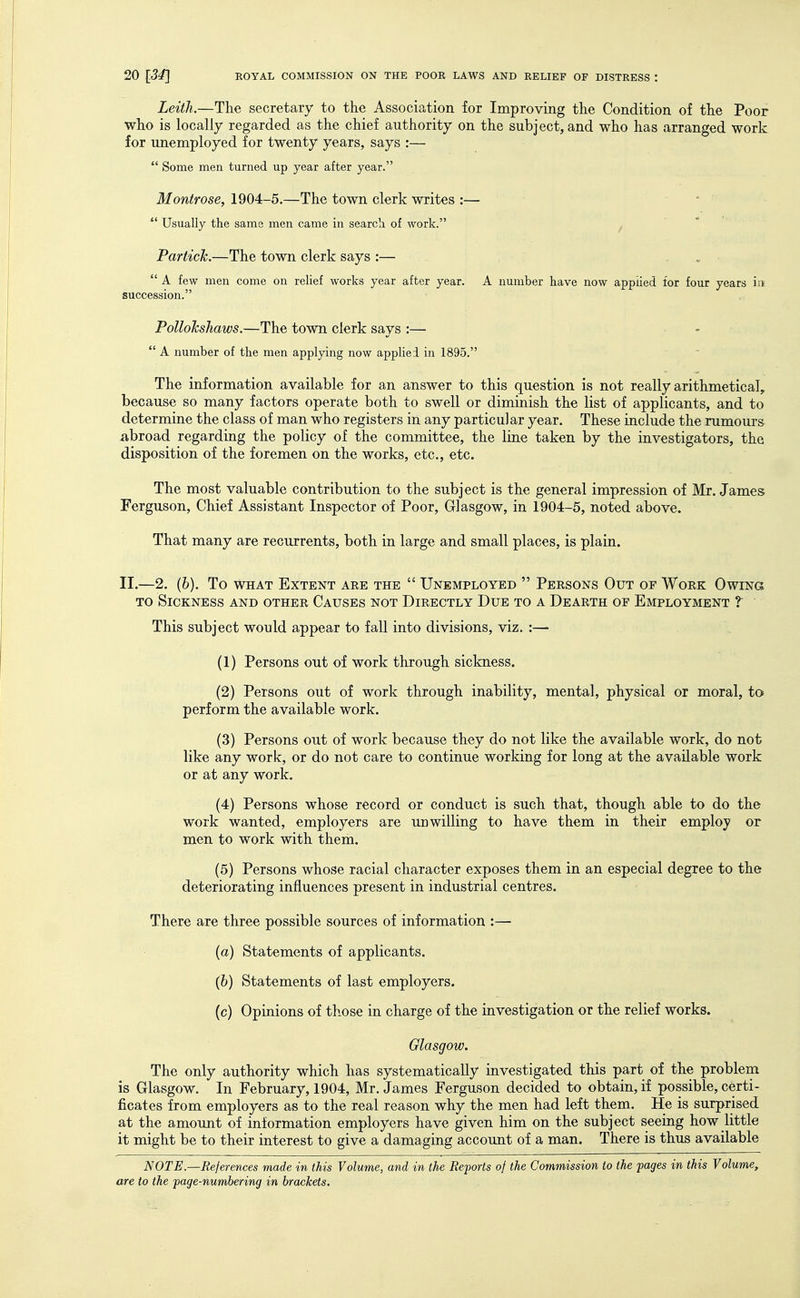 Leith.—The secretary to the Association for Improving the Condition of the Poor who is locally regarded as the chief authority on the subject, and who has arranged work for unemployed for twenty years, says :— Some men turned up year after year. Montrose, 1904-5.—The town clerk writes :— ■ Usually the same men came in search of work. ^ Partich.—The town clerk says :— A few men come on reUef works year after year. A number have now applied tor four years iit succession. PolloTcsJiaws.—The town clerk says :— - A number of the men applying now appUei in 1895. The information available for an answer to this question is not really arithmetical, because so many factors operate both to swell or diminish the list of applicants, and to determine the class of man who registers in any particular year. These include the rumours abroad regarding the policy of the committee, the line taken by the investigators, the disposition of the foremen on the works, etc., etc. The most valuable contribution to the subject is the general impression of Mr. James Ferguson, Chief Assistant Inspector of Poor, Glasgow, in 1904-5, noted above. That many are recurrents, both in large and small places, is plain. II.—2. (6), To WHAT Extent aee the Unemployed Persons Out of Work Owing TO Sickness and other Causes not Directly Due to a Dearth of Employment ?' This subject would appear to fall into divisions, viz. :— (1) Persons out of work through sickness. (2) Persons out of work through inability, mental, physical or moral, to perform the available work. (3) Persons out of work because they do not like the available work, do not like any work, or do not care to continue working for long at the available work or at any work. (4) Persons whose record or conduct is such that, though able to do the work wanted, employers are unwilling to have them in their employ or men to work with them. (5) Persons whose racial character exposes them in an especial degree to the deteriorating influences present in industrial centres. There are three possible sources of information :—• (a) Statements of applicants. (6) Statements of last employers. (c) Opinions of those in charge of the investigation or the relief works. Glasgow. The only authority which has systematically investigated this part of the problem is Glasgow. In February, 1904, Mr. James Ferguson decided to obtain, if possible, certi- ficates from employers as to the real reason why the men had left them. He is surprised at the amount of information employers have given him on the subject seeing how little it might be to their interest to give a damaging account of a man. There is thus available NOTE—References made in this Volume, and in the Reports of the Commission to the pages in this Volume,