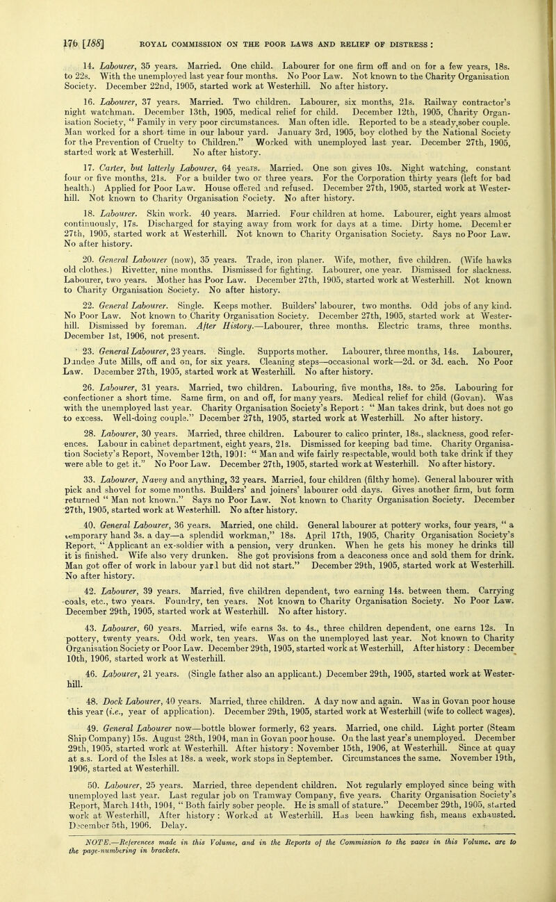 14. Labourer, 35 years. Married. One child. Labourer for one firm off and on for a few years, 18s. to 22s. With the unemployed last year four months. No Poor Law. Not known to the Charity Organisation Society. December 22nd, 1905, started work at Westerhill. No after history. 16. Labourer, 37 years. Married. Two children. Labourer, six months, 21s. Railway contractor's night watchman. December 13th, 1905, medical relief for child. December 12th, 1905, Charity Organ- isation Society, Family in very poor circumstances. Man often idle. Eeported to be a steady,sober couple. Man worked for a short time in our labour yard. January 3rd, 1905, boy clothed by the National Society for thn Prevention of Cruelty to Children. Worked with unemployed last year. December 27th, 1905, started work at Westerhill. No after history. 17. Carter, hut latterly Labourer, 64 years. Married. One son gives lOs. Night watching, constant four or five months, 21s. For a builder two or three years. For the Corporation thirty years (left for bad health.) Applied for Poor Law. House offered and refused. December 27th, 1905, started work at Wester- hill. Not known to Charity Organisation Fociety. No after history. 18. Labourer. Skin work. 40 years. Married. Four children at home. Labourer, eight years almost continuously, 17s. Discharged for staying away from work for days at a time. Dirty home. December 27th, 1905, started work at Westerhill. Not known to Charity Organisation Society. Says no Poor Law. No after history. 20. General Labourer (now), 35 years. Trade, iron planer. Wife, mother, five children. (Wife hawks old clothes.) Rivetter, nine months. Dismissed for fighting. Labourer, one year. Dismissed for slackness. Labourer, two years. Mother has Poor Law. December 27th, 1905, started work at Westerhill. Not known to Charity Organisation Society. No after history. 22. Gerheral Labourer. Single. Keeps mother. Builders' labourer, two months. Odd jobs of any kind. No Poor Law. Not known to Charity Organisation Society. December 27th, 1905, started work at Wester- hill. Dismissed by foreman. After History.—Labourer, three months. Electric trams, three months. December 1st, 1906, not present. ' 23. General Labourer, 23 years. Single. Supports mother. Labourer, three months, 14s. Labourer, Dandee Jute Mills, off and on, for six years. Cleaning steps—occasional work—2d. or 3d. each. No Poor Law. December 27th, 1905, started work at Westerhill. No after history. 26. Labourer, 31 years. Married, two children. Labouring, five months, 18s. to 25s. Labouring for •confectioner a short time. Same firm, on and off, for many years. Medical relief for child (Govan). Was -with the unemployed last year. Charity Organisation Society's Report:  Man takes drink, but does not go to excess. Well-doing couple. December 27th, 1905, started work at Westerhill. No after history. 28. Labourer, 30 years. Married, three children. Labourer to calico printer, 18s., slackness, good refer- ences. Labour in cabinet department, eight years, 21s. Dismissed for keeping bad time. Charity Organisa- tion Society's Report, November 12th, 1901:  Man and wife fairly respectable, would both take drink if they were able to get it. No Poor Law. December 27th, 1905, started work at Westerhill. No after history. 33. Labourer, Navvy and anything, 32 years. Married, four children (filthy home). General labourer with pick and shovel for some months. Builders' and joiners' labourer odd days. Gives another firm, but form returned  Man not known. Says no Poor Law. Not known to Charity Organisation Society. December 27th, 1905, started work at Westerhill. No after history. 40. General Labourer, 36 years. Married, one child. General labourer at pottery works, four years,  a temporary hand 3s. a day—a splendid workman, I83. April 17th, 1905, Charity Organisation Society's Report,  Applicant an ex-soldier with a pension, very drunken. When he gets his money he drinks till it is finished. Wife also very drunken. She got provisions from a deaconess once and sold them for drink. Man got offer of work in labour yard but did not start. December 29th, 1905, started work at Westerhill. No after history. 42. Labourer, 39 years. Married, five children dependent, two earning 14s. between them. Carrying 'Coals, etc., two years. Foundry, ten years. Not known to Charity Organisation Society. No Poor Law. December 29th, 1905, started work at Westerhill. No after history. 43. Labourer, 60 years. Married, wife earns 3s. to 4s., three children dependent, one earns 12s. In pottery, twenty years. Odd work, ten years. Was on the unemployed last year. Not known to Charity Organisation Society or Poor Law. December 29th, 1905, started work at Westerhill, After history : December 10th, 1906, started work at Westerhill. 46. Labourer, 21 years. (Single father also an applicant.) December 29th, 1905, started work at Wester- hill. 48. Doc^ Zabourer, 40 years. Married, three children. A day now and again. Was in Govan poor house this year (i.e., year of application). December 29th, 1905, started work at Westerhill (wife to collect wages). 49. General Labourer now—bottle blower formerly, 62 years. Married, one child. Light porter (Steam Ship Company) 15s. August 28th, 1904, man in Govan poor house. On the last year's unemployed. December 29th, 1905, started work at Westerhill. After history: November 15th, 1906, at Westerhill. Since at quay at s.s. Lord of the Isles at 18s. a week, work stops in September. Circumstances the same. November 19th, 1906, started at Westerhill. 50. Labourer, 25 years. Married, three dependent children. Not regularly employed since being with unemployed last year. Last regular job on Tramway Company, five years. Charity Organisation Society's Report, March 14th, 1904,  Both fairly sober people. He is small of stature. December 29th, 1905, started work at Westerhill, After history : Worked at Westerhill. Has been hawking fish, means exhausted. December 5th, 1906. Delay. NOTE.—Beferences made in this Volume, and in the Reports of the Commission to the vaaes in this Volume, are to