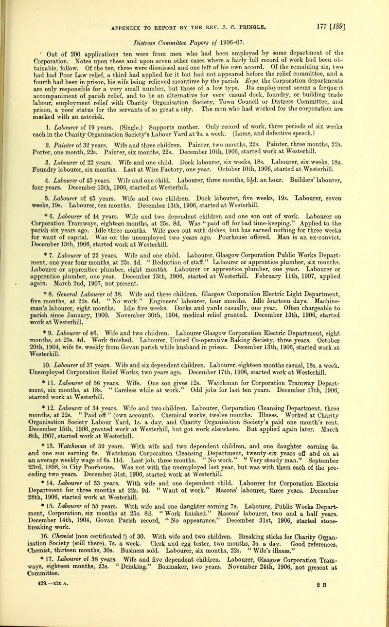 Distress Committee Papers of 1906-07. Out of 200 applications ten were from men who had been employed by some department of the Corporation. Notes upon these and upon seven other cases where a fairly full record of work had been ob- tainable, follow. Of the ten, three were dismissed and one left of his own accord. Of the remaining six, two had had Poor Law relief, a third had applied for it but had not appeared before the relief committee, and a fourth had been in prison, his wife being relieved raeantime by the parish Ergo, the Corporation departments are only responsible for a very small number, but those of a low type. Its employment seems a freque it accompaniment of parish relief, and to be an alternative for very casual dock, foundry, or building trade labour, employment relief with Charity Organisation Society, Town Council or Distress Committee, and prison, a poor status for the servants of so great a city. The mon who had worked for the corporation are marked with an asterisk. 1. Labourer of 19 years. (Single.) Supports mother. Only record of work, three periods of six weeks each in the Charity Organisation Society's Labour Yard at 9s. a week. (Lame, and defective speech.) 2. Painter of 32 years. Wife and three children. Painter, two months, 223. Painter, three months, 223. Porter, one month, 22s. Painter, six months, 22s. December 10th, 1906, started work at Westerhill. 3. Labourer of 22 years. Wife and one child. Dock labourer, six weeks, IBs. Labourer, six weeks, 183. Foundry labourer, six months. Last at Wire Factory, one year. October 10th, 1906, started at Westerhill. 4. Labourer of 45 years. Wife and one child. Labourer, three months, 5|d. an hour. Builders' labourer, four years. December 13th, 1906, started at Westerhill. 5. Labourer of 45 years. Wife and two children. Dock labourer, five weeks, 193. Labourer, seven weeks, 19s. Labourer, ten months. December 13th, 1906, started at Westerhill. * 6. Labourer of 44 years. Wife and two dependent children and one son out of work. Labourer on Corporation Tramways, eighteen months, at 25s. 8d. Was  paid off for bad time-keeping. Applied to the parish six years ago. Idle three months. Wife goes out with dishes, but has earned nothing for three weeks for want of capital. Was on the unemployed two years ago. Poorhouse offered. Man is an ex-convict. December 13th, 1906, started work at Westerhill. * 7. Labourer of 22 years. Wife and one child. Labourer, Glasgow Corporation Public Works Depart- ment, one year four months, at 23s. 4d.  Reduction of staff. Labourer or apprentice plumber, six months. Labourer or apprentice plumber, eight months. Labourer or apprentice plumber, one year. Labourer or apprentice plumber, one year. December 13th, 1906, started at WesterhUl. February 11th, 1907, applied again. March 2nd, 1907, not present. * 8. General Labourer of 38. Wife and three children. Glasgow Corporation Electric Light Department, five months, at 22s. 6d.  No work. Engineers' labourer, four months. Idle fourteen days. Machine- man's labourer, eight months. Idle five weeks. Docks and yards casually, one year. Often chargeable to parish since January, 1900. November 30th, 1904, medical relief granted. December 13th, 1906, started work at Westerhill. * 9. Labourer of 46. Wife and two children. Labourer Glasgow Corporation Electric Department, eight ■months, at 23s. 4d. Work finished. Labourer, United Co-operative Baking Society, three years. October ■20th, 1904, wife 6s. weekly from Govan parish while husband in prison. December 13th, 1906, started work at Westerhill. 10. Labourer of 37 years. Wife and six dependent children. Labourer, eighteen months casual, 18s. a week. Unemployed Corporation Relief Works, two years ago, December 17th, 1906, started work at Westerhill. * 11. Labourer of 56 years. Wife. One son gives 12s. Watchman for Corporation Tramway Depart- ment, six months, at 18s.  Careless while at work. Odd jobs for last ten years. December 17th, 1906, started work at Westerhill. * 12. Labourer of 34 years. Wife and two children. Labourer, Corporation Cleansing Department, three months, at 22s.  Paid off  (own account). Chemical works, twelve months. Illness. Worked at Charity Organisation Society Labour Yard, Is. a day, and Charity Organisation Society's paid one month's rent. December 15th, 1906, granted work at Westerhill, but got work elsewhere. But applied again later. March 6th, 1907, started work at Westerhill. * 13. Watchman of 59 years. With wife and two dependent children, and one daughter earning 6s. and one son earning 6s. Watchman Corporation Cleansing Department, twenty-six years o£E and on at an average weekly wage of 6s. lid. Last job, three months.  No work. Very steady man.'' September 23rd, 1898, in City Poorhouse. Was not with the unemployed last year, but was with them each of the pre- ceding two years. December 31st, 1906, started work at Westerhill. * 14. Labourer of 33 years. With wife and one dependent child. Labourer for Corporation Electric Department for three months at 22s. 9d.  Want of work. Masons' labourer, three years. December 28th, 1906, started work at Westerhill. * 15. Labourer of 55 years. With wife and one daughter earning 7s. Labourer, Public Works Depart- ment, Corporation, six months at 25s. 8d.  Work finished. Masons' labourer, two and a half years. December 14th, 1904, Govan Parish record,  No appearance. December 31st, 1906, started stone- breaking work. 16. Chemist (non certificated !) of 30. With wife and two children. Breaking sticks for Charity Oi^gan- isation Society (still there), 7s. a week. Clerk and egg tester, two months, 5s. a day. Good references. Chemist, thirteen months, 30s. Business sold. Labourer, six months, 22s.  Wife's illness. * 17. Labourer of 38 years. Wife and five dependent children. Labourer, Glasgow Corporation Tram- ways, eighteen months, 23s.  Drinking. Boxmaker, two years. November 24th, 1906, not present at Committee.