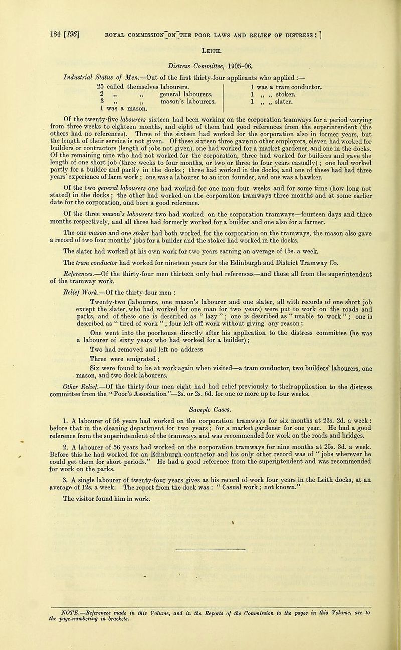 Leith. Distress Committee, 1905-06. Industrial Status of Men.—Out of tlie first thirty-four applicants who applied :— 25 called themselves labourers. 1 was a tram conductor, 2 „ general labourers. 1 „ ,, stoker. 3 ,, ,, mason's labourers. 1 ,, „ slater. 1 was a mason. Of the twenty-five labourers sixteen had been working on the corporation tramways for a period varying from three weeks to eighteen months, and eight of them had good references from the superintendent (the others had no references). Three of the sixteen had worked for the corporation also in former years, but the length of their service is not given. Of these sixteen three gave no other employers, eleven had worked for builders or contractors (length of jobs not given), one had worked for a market gardener, and one in the docks. Of the remaining nine who had not worked for the corporation, three had worked for builders and gave the length of one short job (three weeks to four months, or two or three to four years casually) ; one had worked partly for a builder and partly in the docks ; three had worked in the docks, and one of these had had three years' experience of farm work ; one was a labourer to an iron founder, and one was a hawker. Of the two general labourers one had worked for one man four weeks and for some time (how long not stated) in the docks; the other had worked on the corporation tramways three months and at some earlier date for the corporation, and bore a good reference. Of the three masorCs labourers two had worked on the corporation tramways—fourteen days and three months respectively, and all three had formerly worked for a builder and one also for a farmer. The one mason and one stoker had both worked for the corporation on the tramways, the mason also gave a record of two four months' jobs for a builder and the stoker had worked in the docks. The slater had worked at his own work for two years earning an average of 153. a week. The tram conductor had worked for nineteen years for the Edinburgh and District Tramway Co. References.—Of the thirty-four men thirteen only had references—and those all from the superintendent of the tramway work. Relief Work.—Of the thirty-four men : Twenty-two (labourers, one mason's labourer and one slater, all with records of one short job except the slater, who had worked for one man for two years) were put to work on the roads and parks, and of these one is described as  lazy  ; one is described as  unable to work  ; one is described as  tired of work  ; four left ofi work without giving any reason ; One went into the poorhouse directly after his application to the distress committee (he was a labourer of sixty years who had worked for a builder); Two had removed and left no address Three were emigrated; Six were found to be at work again when visited—a tram conductor, two builders' labourers, one mason, and two dock labourers. Other Relief.—Of the thirty-four men eight had had relief previously to their application to the distress committee from the  Poor's Association —2s. or 2s. 6d. for one or more up to four weeks. Sample Cases. 1. A labourer of 56 years had worked on the corporation tramways for six months at 23s. 2d. a week : before that in the cleaning department for two years ; for a market gardener for one year. He had a good reference from the superintendent of the tramways and was recommended for work on the roads and bridges. 2. A labourer of 56 years had worked on the corporation tramways for nine months at 25s. 3d. a week. Before this he had worked for an Edinburgh contractor and his only other record was of  jobs wherever he could get them for short periods. He had a good reference from the superintendent and was recommended for work on the parks. 3. A single labourer of twenty-four years gives as his record of work four years in the Leith docks, at an average of 123. a week. The report from the dock was :  Casual work ; not known. The visitor found him in work. NOTE.—References made in this Volume, and in the Beports of the Commiaaion to the pages in this Volume, are to