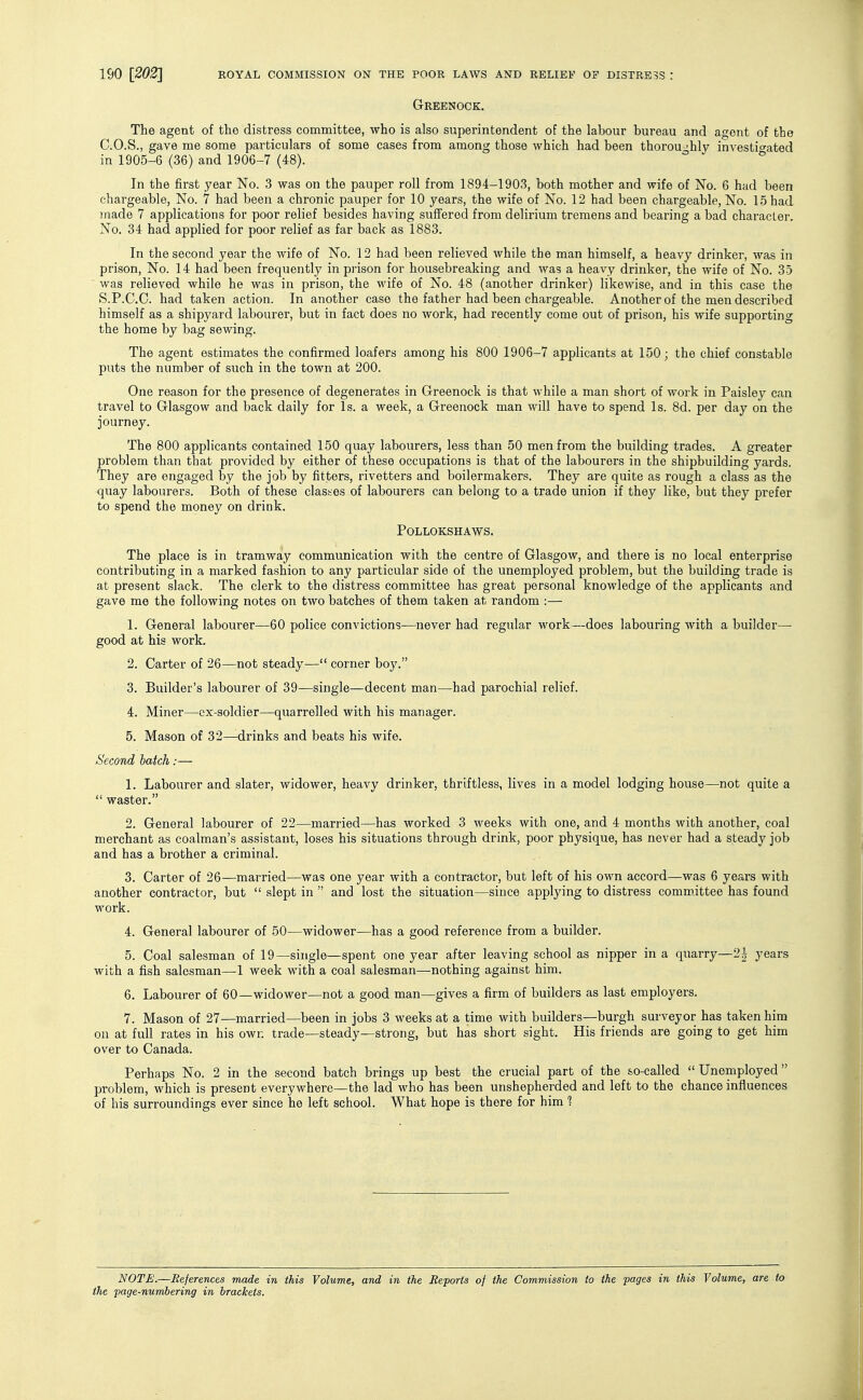 Greenock. The agent of the distress committee, who is also superintendent of the labour bureau and agent of the C.O.S., gave me some particulars of some cases from among those which had been thorou -hly investifated in 1905-6 (36) and 1906-7 (48). * In the first year No. 3 was on the pauper roll from 1894-1903, both mother and wife of No. 6 had been chargeable, No. 7 had been a chronic pauper for 10 years, the wife of No. 12 had been chargeable, No. 1-5 had made 7 applications for poor relief besides having suffered from delirium tremens and bearing a bad character. No. 34 had applied for poor relief as far back as 1883. In the second year the wife of No. 12 had been relieved while the man himself, a heavy drinker, was in prison, No. 14 had been frequently in prison for housebreaking and was a heavy drinker, the wife of No. 35 was relieved while he was in prison, the wife of No. 48 (another drinker) likewise, and in this case the S.P.C.O. had taken action. In another case the father had been chargeable. Another of the men described himself as a shipyard labourer, but in fact does no work, had recently come out of prison, his wife supporting the home by bag sewing. The agent estimates the confirmed loafers among his 800 1906-7 applicants at 150; the chief constable puts the number of such in the town at 200. One reason for the presence of degenerates in Greenock is that while a man short of work in Paisley can travel to Glasgow and back daily for Is. a week, a Greenock man will have to spend Is. 8d. per day on the journey. The 800 applicants contained 150 quay labourers, less than 50 men from the building trades. A greater problem than that provided by either of these occupations is that of the labourers in the shipbuilding yards. They are engaged by the job by fitters, rivetters and boilermakers. They are quite as rough a class as the quay labourers. Both of these clastes of labourers can belong to a trade union if they like, but they prefer to spend the money on drink. POLLOKSHAWS. The place is in tramway communication with the centre of Glasgow, and there is no local enterprise contributing in a marked fashion to any particular side of the unemployed problem, but the building trade is at present slack. The clerk to the distress committee has great personal knowledge of the applicants and gave me the following notes on two batches of them taken at random :— 1. General labourer—60 police convictions—never had regular work—does labouring with a builder—■ good at his work. 2. Carter of 26—not steady— corner boy. 3. Builder's labourer of 39-—single—decent man—had parochial relief. 4. Miner—cx-soldier—quarrelled with his manager. 5. Mason of 32—drinks and beats his wife. Second batch:— 1. Labourer and slater, widower, heavy drinker, thriftless, lives in a model lodging house—not quite a  waster. 2. General labourer of 22—married—has worked 3 weeks with one, and 4 months with another, coal merchant as coalman's assistant, loses his situations through drink, poor physique, has never had a steady job and has a brother a criminal. 3. Carter of 26—married—was one year with a contractor, but left of his own accord—was 6 years with another contractor, but  slept in  and lost the situation—since applying to distress committee has found work. 4. General labourer of 50—widower—has a good reference from a builder. 5. Coal salesman of 19—single—spent one year after leaving school as nipper in a quarry—2-| years with a fish salesman—1 week with a coal salesman—nothing against him. 6. Labourer of 60—widower—not a good man—gives a firm of builders as last employers. 7. Mason of 27—married—been in jobs 3 weeks at a time with builders—burgh surveyor has taken him on at full rates in his own trade—steady—strong, but has short sight. His friends are going to get him over to Canada. Perhaps No. 2 in the second batch brings up best the crucial part of the so-called Unemployed problem, which is present everywhere—the lad who has been unshepherded and left to the chance influences of his surroundings ever since he left school. What hope is there for him ? NOTE.—References made in this Volume, and in the Iteports of the Commission to the pages in this Volume, are to