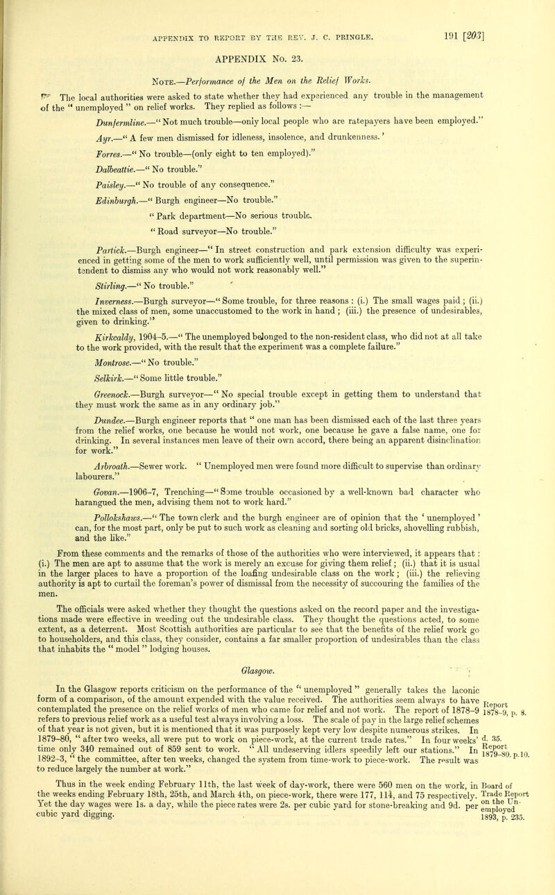 APPENDIX No. 23. Note.—Performance of the Men on the Relief Works. ^' The local authorities were asked to state whether they had experienced any trouble in the management of the  unemployed  on relief works. They replied as follows :— Dunfermline.— Not much trouble—only local people who are ratepayers have been employed. ^yr.— A few men dismissed for idleness, insolence, and drunkenness.' Forres.— No trouble—(only eight to ten employed). Dalbeattie.— No trouble. Paisley.— No trouble of any consequence. Edinburgh.— Burgh engineer—No trouble.  Park department—No serious trouble.  Road surveyor—No trouble. Partick.—Burgh engineer— In street construction and park extension difficulty was experi- enced in getting some of the men to work sufficiently well, until permission was given to the superin- tendent to dismiss any who would not work reasonably well. Stirling.— No trouble. Inverness.—Burgh surveyor— Some trouble, for three reasons : (i.) The small wages paid ; (ii.) the mixed class of men, some unaccustomed to the work in hand ; (iii.) the presence of undesirables, given to drinking. Kirkcaldy, 1904-5.— The unemployed belonged to the non-resident class, who did not at all take to the work provided, with the result that the experiment was a complete failure. Montrose.—No trouble. Selkirk.— Some little trouble. Greenock.—Burgh surveyor— No special trouble except in getting them to understand that they must work the same as in any ordinary job. Dundee.—Burgh engineer reports that  one man has been dismissed each of the last three years from the relief works, one because he would not work, one because he gave a false name, one for drinking. In several instances men leave of their own accord, there being an apparent disinclination for work. Arbroath.—Sewer work.  Unemployed men were found more difficult to supervise than ordinary labourers. Govan.—1906-7, Trenching— Some trouble occasioned by a well-known bad character who harangued the men, advising them not to work hard. Pollokshaws.— The town clerk and the burgh engineer are of opinion that the ' unemployed ' can, for the most part, only be put to such work as cleaning and sorting old bricks, shovelling rubbish, and the hke. From these comments and the remarks of those of the authorities who were interviewed, it appears that: (i.) The men are apt to assume that the work is merely an excuse for giving them relief; (ii.) that it is usual in the larger places to have a proportion of the loafing undesirable class on the work; (iii.) the relieving authority is apt to curtail the foreman's power of dismissal from the necessity of succouring the families of the men. The officials were asked whether they thought the questions asked on the record paper and the investiga- tions made were effective in weeding out the undesirable class. They thought the questions acted, to some extent, as a deterrent. Most Scottish authorities are particular to see that the benefits of the relief work go to householders, and this class, they consider, contains a far smaller proportion of undesirables than the class that inhabits the  model  lodging houses. Glasgow. ' - V In the Glasgow reports criticism on the performance of the unemployed  generally takes the laconic form of a comparison, of the amount expended with the value received. The authorities seem always to have p contemplated the presence on the rehef works of men who came for rehef and not work. The report of 1878-9 1878-9, p. 8. refers to previous relief work as a useful test always involving a loss. The scale of pay in the large rehef schemes of that year is not given, but it is mentioned that it was purposely kept very low despite numerous strikes. In 1879-80,  after two weeks, all were put to work on piece-work, at the current trade rates. In four weeks' time only 340 remained out of 859 sent to work.  All undeserving idlers speedily left our stations. In Py79°8Q iq 1892-3,  the committee, after ten weeks, changed the system from time-work to piece-work. The result was  ^ to reduce largely the number at work. Thus in the week ending February 11th, the last week of day-work, there were 560 men on the work, in Board of the weeks ending February 18th, 25th, and March 4th, on piece-work, there were 177, 114, and 75 respectively. Trade Eeport Yet the day wages were Is. a day, while the piece rates were 23. per cubic yard for stone-breaking and 9d. per °^ ^J^' cubic yard digging. . 1893,^235.