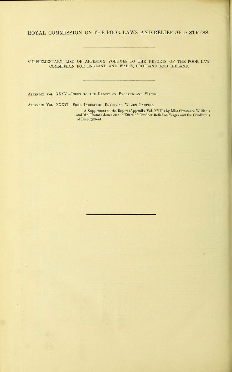 SUPPLEMENTARY LIST OF APPENDIX VOLUMES TO THE PvEPOETS OF THE POOR LAW COMMISSION FOR ENGLAND AND WALES, SCOTLAND AND IRELAND. Appendix Vol. XXXV.—Index to the Report on England and Wales. Appendix Vol. XXXVI.—Some Indtisteies Employing Women Paupees. A Supplement to the Report (Appendix Vol. XVII.) by Miss Constance Williams and Mr. Thomas Jones on the Effect of Outdoor Relief on Wages and the Conditions of Employment.