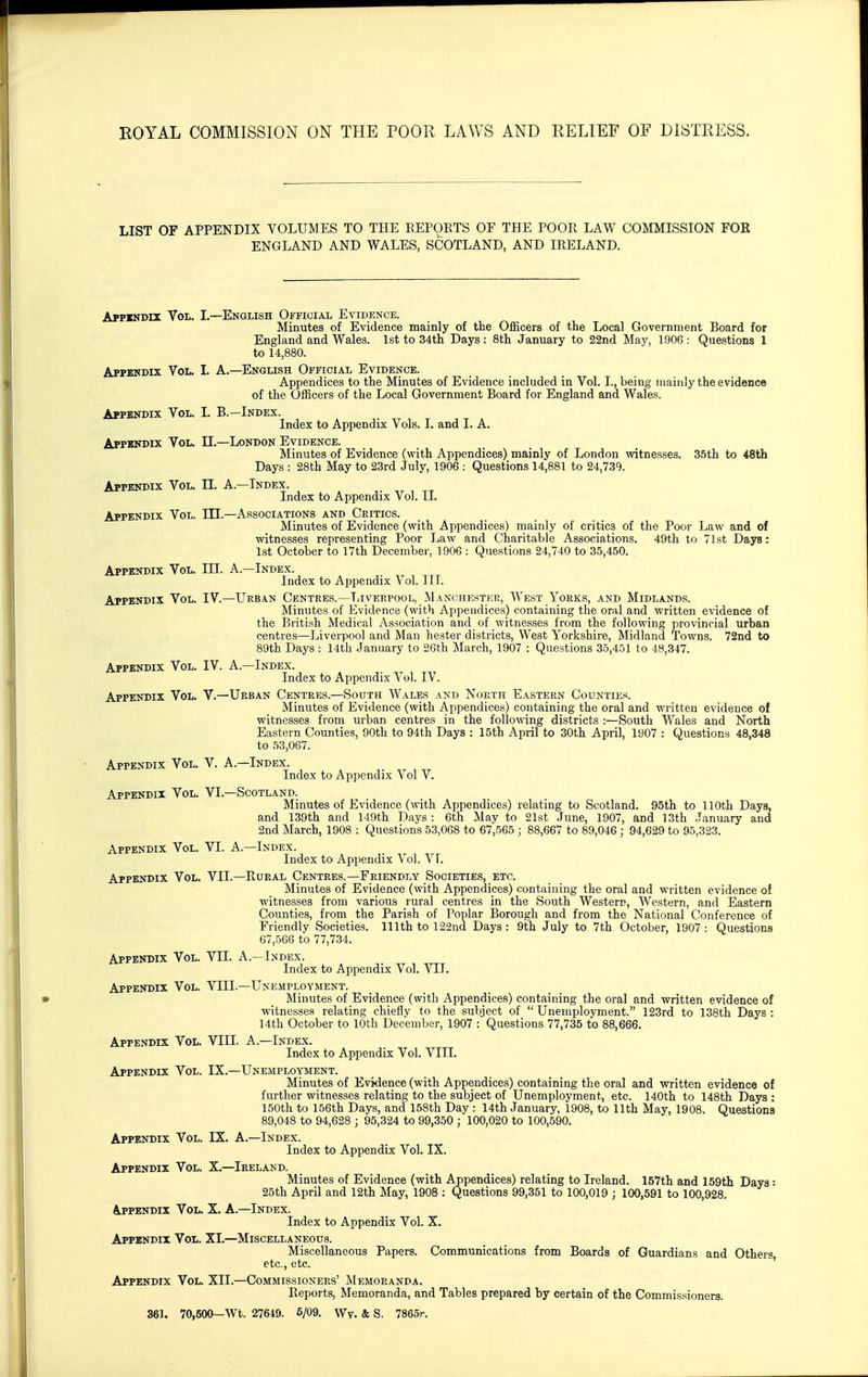 LIST OF APPENDIX A^OLUMES TO THE EEPOETS OF THE POOR LAW COMMISSION FOE ENGLAND AND WALES, SCOTLAND, AND IRELAND. Appendix Vol. Appbndix Vol. Appendix Vol. Appendix Vol. Appendix Vol. Appendix Vol. Appendix Vol. Appendix Vol. Appindix Vol. I.—English Official Evidence. Minutes of Evidence mainly of the Officers of the Local Government Board for England and Wales. 1st to 34th Days: 8th January to 22nd May, 1906: Questions 1 to 14,880. Appendix Vol. L A.—English Official Evidence. Appendices to the Minutes of Evidence included in Vol. I., being Tnainly the evidence of the Officers of the Local Government Board for England and Wales. L B.—Index. Index to Appendix Vols. 1. and I. A. II. —London Evidence. Minutes of Evidence (with Appendices) mainly of London witnesses. 35th to 48th Days : 28th May to 23rd July, 1906 : Questions 14,881 to 24,739. n. A.—Index. Index to Appendix Vol. II. III. —Associations and Critics. Minutes of Evidence (with Appendices) mainly of critics of the Poor Law and of witnesses representing Poor Law and Charitable Associations. 49th to 71st Days: 1st October to 17th December, 1906 : Questions 24,740 to 35,450. III. A.—Index. Index to Appendix Vol. III. IV. —Urban Centres.—TjIverpool, IManchestek, West Yorks, and Midlands. Minutes of Evidence (with Appendices) containing the oral and written evidence of the British Medical Association and of witnesses from the following provincial urban centres—Liverpool and Man hester districts, West Yorkshire, Midland Towns. 72nd to 89th Days : 14th January to 26th March, 1907 : Questions 35,451 to 48,347. Appendix Vol. IV. A.—Index. Index to Appendix Vol. IV. Appendix Vol. V.—Urban Centres.—South Wales and North Eastern Counties. Minutes of Evidence (with Appendices) containing the oral and written evidence of witnesses from urban centres in the following districts :—South Wales and North Eastern Counties, 90th to 94th Days : 15th April to 30th April, 1907 : Questions 48,348 to 53,067. V. A.—Index. Index to Appendix Vol V. VI. —Scotland. Minutes of Evidence (with Appendices) relating to Scotland. 95th to 110th Days, and 139th and 149th Days : 6th May to 21st June, 1907, and 13th January and 2nd March, 1908 : Questions 53,068 to 67,565 ; 88,667 to 89,046; 94,629 to 95,323. Appendix Vol. VI. A.—Index. Index to Appendix Vol. Vl. Appendix Vol. VII.—Rural Centres.—Friendly Societies, etc. Minutes of Evidence (with Appendices) containing the oral and written evidence of witnesses from various rural centres in the South Western, Western, and Eastern Counties, from the Parish of Poplar Borough and from the National Conference of Friendly Societies. 111th to 122nd Days : 9th July to 7th October, 1907 : Questions 67,566 to 77,734. VIL A.—Index. Index to Appendix Vol. VII. VIII. —Unemployment. Minutes of Evidence (with Appendices) containing the oral and written evidence of witnesses relating chiefly to the subject of Unemployment. 123rd to 138th Days ; 14th October to 10th December, 1907 : Questions 77,735 to 88,666. Appendix Vol. VIII. A.—Index. Index to Appendix Vol. VIII. Appendix Vol. IX.—Unemployment. Minutes of Evidence (with Appendices) containing the oral and written evidence of further witnesses relating to the subject of Unemployment, etc. 140th to 148th Days : 150th to 156th Days, and 158th Day : 14th January, 1908, to 11th May, 1908. Questions 89,048 to 94,628 ; 95,324 to 99,350 ; 100,020 to 100,590. IX. A.—Index. Index to Appendix Vol. IX. X. —Ireland. Minutes of Evidence (with Appendices) relating to Ireland. 157th and 159th Days: 25th April and 12th May, 1908 : Questions 99,351 to 100,019 ; 100,591 to 100,928. Appendix Vol. X. A.—Index. Index to Appendix Vol. X, Appendix Vol. XL—Miscellaneous. Miscellaneous Papers. Communications from Boards of Guardians and Others etc., etc. Appendix Vol. XII.—Commissioners' Memoranda. Reports, Memoranda, and Tables prepared by certain of the Commissioners. 361. 70,500—Wt. 27649. 6/09. Wy. & S. 7865r. Appendix Vol. Appendix Vol. Appendix Vol. Appendix Vol.