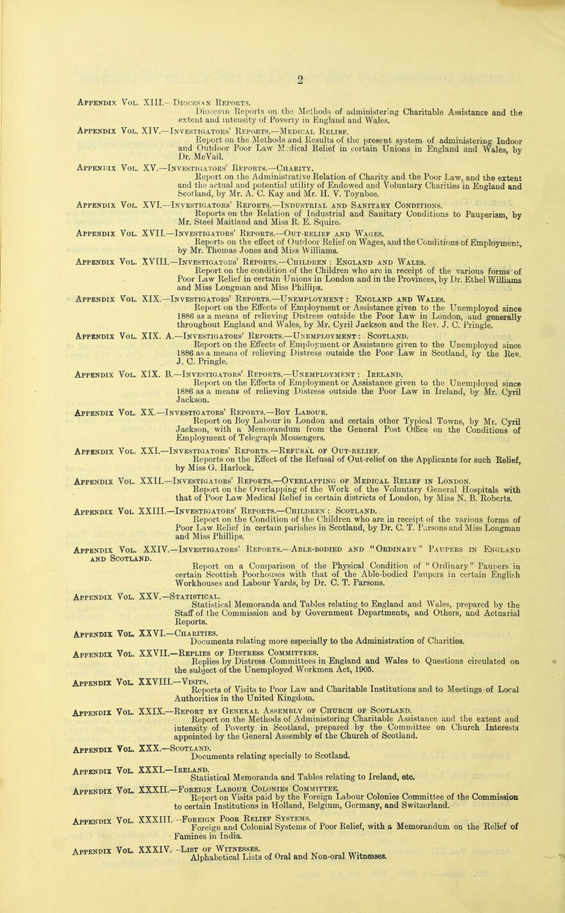 2 Appendix Vol. XIII.- Diocksan Eeports. Diocesin Reports on the Methods of administering Charitable Assistance and the extent and intensity of Poverty in England and Wales. Appendix Vol. XIV.—Investigators' Repo.rts.—Medical Relief. Report on the Methods and Results of the present system of administering Indoor and Outdoor Poor Law Medical Relief in certain Unions in England and Wales bv Dr. McVail. ^ Appendix Vol. XV.—Investigators' Reports.—Charity. Report on the Administrative Relation of Charity and the Poor Law, and the extent and the actual and potential utility of Endowed and Voluntary Charities in England and Scotland, by Mr. A. C. Kay and Mr. H. V. Toynbee. Appendix Vol. XVI.—Investigators' Reports.—Industrial and Sanitary Conditions. Reports on the Relation of Industrial and Sanitary Conditions to Pauperism, by Mr. Steel Maitland and Miss R. E. Squire. Appendix Vol. XVII.—Investigators' Reports.—Out-relief and Wages. Reports on the effect of Outdoor Relief on Wages, and the Conditions of Employment, by Mr. Thomas Jones and Miss Williams. ' Appendix Vol. XVIII.—Investigators' Reports.—Children : England and Wales. Report on the condition of the Children who are in receipt of the various forms of Poor Law Relief in certain Unions in London and in the Provinces, by Dr. Ethel Williams and Miss Longman and Miss Phillips. Appendix Vol. XIX.—Investigators' Reports.—Unemployment : England and Wales. Report on the Effects of Employment or Assistance given to the Unemployed since 1886 as a means of relieving Distress outside the Poor Law in London, and generally throughout England and Wales, by Mr. Cyril Jackson and the Rev. J. C. Pringle. Appendix Vol. XIX. A.—Investigators' Reports.—Unemployment : Scotland. Report on the Effects of Employment or Assistance given to the Unemployed since , 1886 as a means of relieving Distress outside the Poor Law in Scotland, by the Rev. J. C. Pringle. Appendix Vol. XIX. B.—Investigators' Reports.—Unemployment : Ireland. Report on the Effects of Employment or Assistance given to the Unemployed since 1886 as a means of relieving Distress outside the Poor Law in Ireland, by Mr. Cyril Jackson. Appendix Vol. XX.—Investigators' Reports.—Boy Labour. Report on Boy Labour in London and certain other Typical Towns, by Mr. Cyril Jackson, with a Memorandum from the General Post Office on the Conditions of Employment of Telegraph Messengers. Appendix Vol. XXI.—Investigators' Reports.—Refusal of Out-eelief. Reports on the Effect of the Refusal of Out-relief on the Applicants for such Relief, by Miss G. Harlock, Appendix Vol. XXII.—Investigators' Reports.—Overlapping op Medical Relief in London. Report on the Overlapping of the Work of the Voluntary General Hospitals with that of Poor Law Medical Relief in certain districts of London, by Miss N. B. Roberts. Appendix Vol. XXIIL—Investigators' Reports.—Children : Scotland. Report on the Condition of the Children who are in receipt of the various forms of Poor Law Relief in certain parishes in Scotland, by Dr. C. T. Parsons and Miss Longman and Miss Phillips. Appendix Vol, XXIV.—Investigators' Reports.—Able-bodied and  Ordinary  Paupers in England AND Scotland. Report on a Comparison of the Physical Condition of  Ordinary Paupers in certain Scottish Poorhouses with that of the Able-bodied Paupers in certain Englit-h Workhouses and Labour Yards, by Dr. C. T. Parsons. Appendix Vol. XXV.—Statistical. Statistical Memoranda and Tables relating to England and Wales, prepared by the Staff of the Commission and by Government Departments, and Others, and Actuarial Reports. Appendix Vol. XXVI.—Charities. Documents relating more especially to the Administration of Charities. Appendix Vol. XXVII.—Replies of Distress Committees. Replies by Distress Committees in England and Wales to Questions circulated on the subject of the Unemployed Workmen Act, 1905. Appendix Vol. XXVIII.—Visits. . . Reports of Visits to Poor Law and Charitable Institutions and to Meetings of Local Authorities in the United Kingdom. Appendix Vol. XXIX.—Report by General Assembly of Church of Scotland. Report on the Methods of Administering Charitable Assistance and the extent and intensity of Poverty in Scotland, prepared by the Committee on Church Interests appointed by the General Assembly ©f the Church of Scotland. Appendix Vol. XXX.—Scotland. Documents relating specially to Scotland. Appendix Vol. XXXI.—Ireland. Statistical Memoranda and Tables relating to Ireland, etc. Appendix Vol. XXXIL—Foreign Labour Colonies Committee. Report on Visits paid by the Foreign Labour Colonies Committee of the Commission to certain Institutions in Holland, Belgium, Germany, and Switzerland. Appendix Vol. XXXIII.—Foreign Poor Relief Systems. Foreign and Colonial Systems of Poor Relief, with a Memorandum on the Relief of Famines in India. Appendix Vol. XXXIV. -List of Witnesses. Alphabetical Lists of Oral and Non-oral Witnesses.