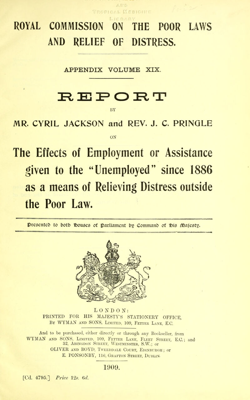 ROYAL COMMISSION ON THE POOR LAWS AND RELIEF OF DISTRESS. APPENDIX VOLUME XIX. F O T BY MR. CYRIL JACKSON and REV. J. C. PRINQLE The Effects of Employment or Assistance given to the Unemployed since 1886 as a means of Relieving Distress outside the Poor Law. presented to botb Ibouses of parliament by CommanC) of Ibis /Iftajests. LONDON: PRINTED FOR HIS MA.JESTY'S STATIONERY OFFICE, By WYMAN and SONS, Limited, 109, Fetter Laxe, E.G. And to be purchased, either directly or through any Bookseller, from V^YMAN AND SONS, Limited, 109, Fetter Lane, Fleet Street, E.G.; and 32, Abingdon Street, Westminster, S.W.; or OLIVER AND BOYD, Tweeddale Court, Edinburgh; or E. PONSONBY, 116, Grafton Street, Dublin. ON 1909. [Cd. 4795.] Price 12s. 6d.