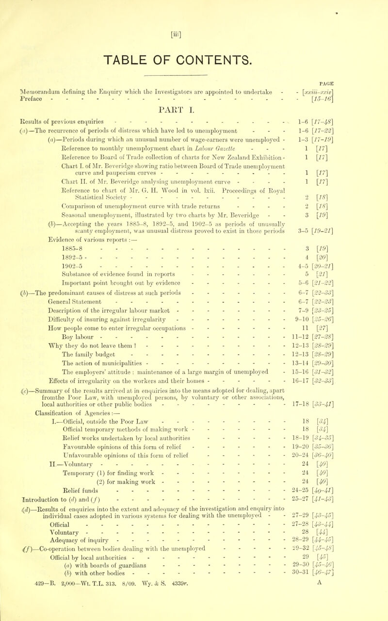 TABLE OF CONTENTS. PAGE Moniorandum defining the Enquiry which the Investigators are aj^pointed to undertake - - [xxiii-mv] Preface [15-16] PAET I. Eesults of previous enquiries 1-6 [17-48] (.'()—The recurrence of periods of distress which have led to unemployment . . - 1_6 [17-22] (a)—Periods during which an unusual number of wage-earners were unemployed - 1-3 [17-19] Eeference to monthly unemployment chart in Labour Gazette ... 1 [17] Reference to Board of Trade collection of charts for New Zealand Exhibition- 1 [i7] Chart I. of Mv. Boveridge showing ratio between Board of Trade unemployment curve and pauperism cui'ves Chart II. of Mr. Beveridge analysing unemployment curve - - - - 1 [17] Eeference to chart of Mr. G. H. Wood in vol. Ixii. Proceedings of Royal Statistical Society - - 2 [IS] Comparison of unemployment curve with trade returns - - . . 2 [IS] Seasonal unemployment, illustrated by two charts by Mr. Beveridge - - 3 [19] (l)—Accepting the years 1885-8, 1892-5, and 1902-5 as periods of unusually scanty employment, was unusual distress proved to exist in those periods 3-5 [19-21] Evidence of various reports : — 1885-8 3 [i.9] 1892-5 i [20] 1902-5 4-5 [20-21] Substance of evidence found in reports 5 [21] Important point brought out by evidence 5-6 [21-22] {b)—The predominant causes of distress at such periods 6-7 [22-33] General Statement 6-7 [22-2S] Description of the irregular labour market 7-9 [23-25] Difficulty of insuring against ir-regularity ........ 9-10 [25-26] How people come to enter irregular occupations 11 [27] Boy labour 11-12 [27-2S] Why they do not leave them 1 12-13 [28-2ff] The family budget 12-13 [28-29] The action of municipalities 13-14 [29-30] The employers' attitude : maintenance of a large margin of unemployed - 15-16 [31-32] Effects of irregularity on the workers and their homes ------ 16-17 [32-33] <lc)—Summary of the results arrived at in enquiries into the means adopted for dealing, apart fromthe Poor Law, with unemployed persons, by voluntary or other associations, local authorities or other public bodies 17-18 [33-41] Classification of Agencies :— I.—Official, outside the Poor Law - 18 [34] Official temporary methods of making work ------- 18 [34] Relief works undertaken by local authorities ...... 18-19 [3^-35] Favourable opinions of this form of relief 19-20 [35-36] Unfavourable opinions of this form of relief 20-24 [36-40] II._Voluntary 24 [40] Temporary (1) for finding work 24 [40] (2) for making work 24 [40] Relief funds 24-25 [4o-41] Introduction to {>!) and (/) 25-27 [41-43] {d)—Results of enquiries into the extent and adequacy of the investigation and enquiry into individual cases adopted in various systems for dealing with the unemployed - - 27-29 [43-45] Official 27-28 [43-44] Voluntary 28 [44] Adequacy of inquiry 28-29 [44-45] ,(/)—Co-operation between bodies dealing with the unemployed 29-32 [45-48] Official by local authorities 29 [45] (a) with boards of guardians 29-30 [45-46] (h) with other bodies 30-31 [46-47] 429-B. 2,000—Wt. T.L. 313. 8/09. Wy. & S. 4339r. A