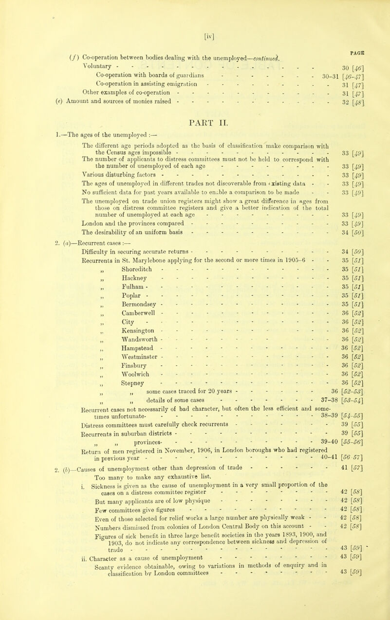 (/) Co-operation between bodies dealing with the unemployed—caniinued. Voluntary 30 [^gj Co-operation with boards of guardians - . 30-31 [46-^7~\ Co-operation in assisting emigration 31 [^^7j Other examples of co-operation - 31 [^^7j (e) Amount and sources of monies raised ' 32 [^<?] PART II. 1. —The ages of the unemployed The different age periods adopted as the basis of classification make comparison with the Census ages impossible 33 [^p] The number of applicants to distress committees must not be held to correspond with the number of unemployed of each age - 33 [^9] Various disturbing factors 33 [^9] The ages of unemployed in different trades not discoverable from (xisting data - - 33 [49J No sufficient data for past years available to enable a comparison to be made - - 33 [49] The unemployed on trade union registers might show a great difference in ages from those on distress committee registers and give a better indication of the total number of unemployed at each age 33 [49J London and the provinces compared 33 [49J The desirability of an uniform basis 34 [50J 2. (a)—Recurrent cases :— Difficulty in securing accurate returns - - - 34 Recurrents in St. Marylebone applying for the second or more times in 1905-6 - - 35 [51] Shoreditch 35 [51] Hackney ----- 35 [5^] Fulham - - - - - 35 [5l\ Poplar 35 [51} „ Bermondsey 35 [51} Camberwell 36 [53] City ------------- 36 [5^] „ Kensington - - - - 36 [5^] Wandsworth -------- - - 36 [53] ,, Hampstead - - 36 [52] Westminster ------ 36 [53] Finsbury ----- 36 [53] Woolwich ------------ dQ [53] Stepney 36 [5^] „ some cases traced for 20 years 36 [53-53] „ details of some cases 37-38 [53-54] Recurrent cases not necessarily of bad character, but often the less efficient and some- times unfortunate 38-39 [54-55] Distress committees must carefully check recurrents - 39 [55] Recurrents in suburban districts 39 [55] provinces 39-40 [55-56] Return of men registered in November, 1906, in London boroughs who had registered in previous year 40-41 [56-57] 2. Causes of unemployment other than depression of trade 41 [57] Too many to make any exhaustive list. i. Sickness is given as the cause of unemployment in a very small proportion of the cases on a distress committee register 42 [68] But many applicants are of low physique 42 [58] Few committees give figures 42 [58] Even of those selected for relief works a large number are physically weak - - 42 [58] Numbers dismissed from colonies of London Central Body on this account - - 42 [58] Figures of sick benefit in three large benefit societies in the years 1893, 1900, and 1903 do not indicate any correspondence between sickness and depression of trade ■ ^3 [59] - ii. Character as a cause of unemployment 43 [59] Scanty evidence obtainable, owing to variations in methods of enquiry and in classification by London committees - - - ' - - - - 43 [59]