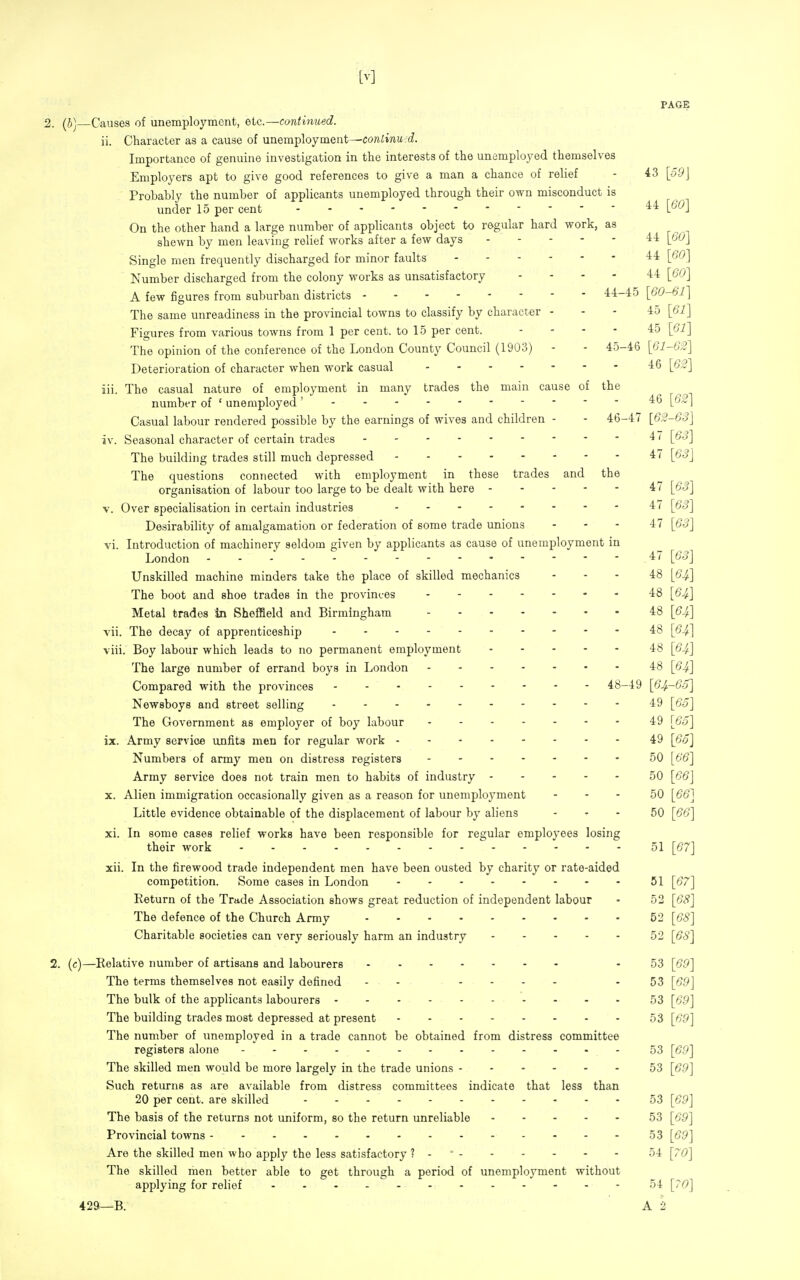 PAGE 2. (J]—Causes of unemployment, etc.—continued. ii. Character as a cause of unemployment—conlinu.d. Importance of genuine investigation in the interests of the unemployed themselves Employers apt to give good references to give a man a chance of relief - 43 [-59J Probably the number of applicants unemployed through their own misconduct is under 15 per cent On the other hand a large number of applicants object to regular hard work, as shewn by men leaving relief works after a few days 44 {60] Single men frequently discharged for minor faults 44 [60] Number discharged from the colony works as unsatisfactory .... 44 [60] A few figures from suburban districts 44-45 \60-61] The same unreadiness in the provincial towns to classify by character - - - 45 [67] Figures from various towns from 1 per cent, to 15 per cent. .... 45 \61] The opinion of the conference of the London County Council (1903) - - 45-46 \61-62] Deterioration of character when work casual 46 \62] iii. The casual nature of employment in many trades the main cause of the numbt-r of ' unemployed' - - - 46 [62] Casual labour rendered possible by the earnings of wives and children - - 46-47 [62-63] iv. Seasonal character of certain trades 47 [63] The building trades still much depressed 47 [6S] The questions connected with employment in these trades and the organisation of labour too large to be dealt with here 47 [63] V. Over specialisation in certain industries 47 [63] Desirability of amalgamation or federation of some trade unions - - - 47 [63] vi. Introduction of machinery seldom given by applicants as cause of unemployment in London 47 [63] Unskilled machine minders take the place of skilled mechanics - - - 48 [64] The boot and shoe trades in the provinces 48 [6^] Metal trades In Sheffield and Birmingham 48 [64] vii. The decay of apprenticeship 48 [64] viii. Boy labour which leads to no permanent employment 48 [64] The large number of errand boys in London 48 [64] Compared with the provinces 48-49 [64.-60] Newsboys and street selling 49 [60] The Government as employer of boy labour 49 [65] ix. Army service unfits men for regular work 49 [65] Numbers of army men on distress registers 50 [66] Army service does not train men to habits of industry 50 [66] X. Alien immigration occasionally given as a reason for unemployment - - - 50 [66] Little evidence obtainable of the displacement of labour by aliens - - - 50 [66] xi. In some cases relief works have been responsible for regular employees losing their work 51 [67] xii. In the firewood trade independent men have been ousted by charity or rate-aided competition. Some cases in London ........ 51 [67] Return of the Trade Association shows great reduction of independent labour - 52 [68] The defence of the Church Army 52 [68] Charitable societies can very seriously harm an industry 52 [68] 2. (c)—Relative number of artisans and labourers - 53 [69] The terms themselves not easily defined - - .... - 53 [69] The bulk of the applicants labourers 53 [69] The building trades most depressed at present 53 [69] The number of unemployed in a trade cannot be obtained from distress committee registers alone 53 [69] The skilled men would be more largely in the trade unions 53 [69] Such returns as are available from distress committees indicate that less than 20 per cent, are skilled 53 [69] The basis of the returns not uniform, so the return unreliable 53 [69] Provincial towns 53 [69] Are the skilled men who apply the less satisfactory ? - ' 54 [70] The skilled men better able to get through a period of unemployment without applying for relief 54 [70] 429—B. A 2