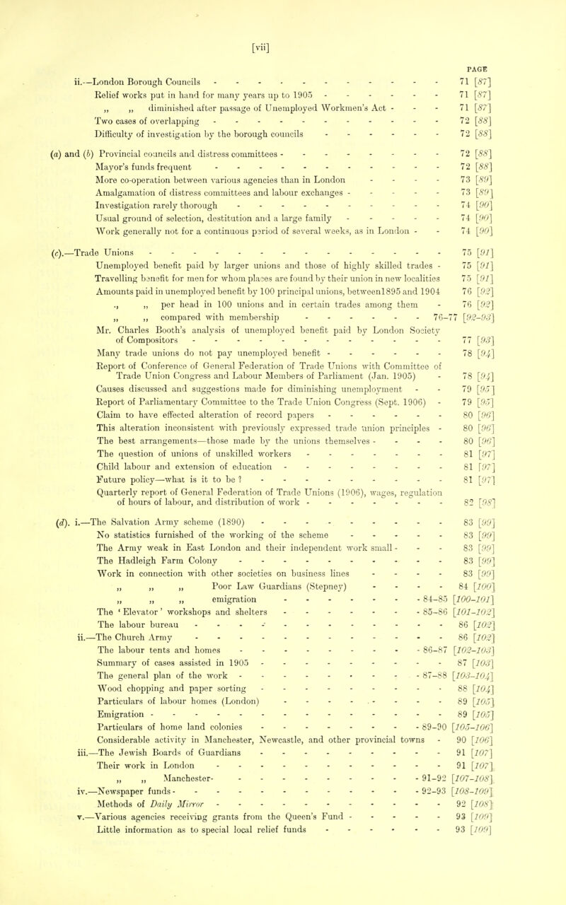 PAGE ii.—London Borough Councils 71 [57] Relief works put in hand for many years up to 1905 71 [87] „ „ diminished after passage of Unemployed Workmen's Act - - - 71 [<?7] Two cases of overlapping 72 [88] Difficulty of investigation by the borough councils 72 [88] and (b) Provincial councils and distress committees 72 [88] Mayor's funds frequent 72 [88] More co-operation between various agencies than in London . . . . 73 [89] Amalgamation of distress committees and labour exchanges 73 [89] Investigation rarely thorough 74 [00] Usual ground of selection, destitution and a large family ----- 74 [00] Work generally not for a continuous pariod of several weeks, as in London - - 7-1 [90] .—Trade Unions 75 [91] Unemployed benefit paid by larger unions and those of highly skilled trades - 75 [91] Travelling bjnafit for men for whom places are found by their union in new localities 75 [91] Amounts paid in unemployed benefit by 100 principal unions, betwoenl895 and 190-i 76 [92] ., „ per head in 100 unions and in certain trades among them - 76 [92] „ ,, compared with membership 76-77 [92-93] Mr. Charles Booth's analysis of unemployed benefit paid by London Society of Compositors 77 [93] Many trade unions do not pay unemployed benefit 78 [94-] Report of Conference of General Federation of Trade Unions with Committee of Trade Union Congress and Labour Members of Parliament (Jan. 1905) - 78 [94] Causes discussed and suggestions made for diminishing unemployment - - 79 [95] Report of Parliamentary Committee to the Trade L^nion Congress (Sept. 1906) - 79 [9o] Claim to have effected alteration of record papers 80 [96] This alteration inconsistent with previously expressed trade union principles - 80 [96] The best arrangements—those made by the unions themselves - - - - 80 [96] The question of unions of unskilled workers gl [97] Child labour and extension of education 81 \97] Future policy—what is it to be ? 81 [97] Quarterly report of General Federation of Trade Unions (1906), wages, regulation of hours of labour, and distribution of work ------- 82 [98] i). i.—The Salvation Army scheme (1890) 83 [99] No statistics furnished of the working of the scheme . . . - . g3 [gg] The Army weak in East London and their independent work small - - - 83 [99] The Hadleigh Farm Colony 83 [99] Work in connection with other societies on business lines .... 83 [99~\ „ „ „ Poor Law Guardians (Stepney) - - - - 84 [1001 „ „ „ emigration 84-85 [100-101] The ' Elevator ' workshops and shelters 85-86 [101-102] The labour bureau - - . -• 86 [102] ii. —The Church Army 86 [102] The labour tents and homes 86-87 [102-103] Summary of cases assisted in 1905 87 [103] The general plan of the work - 87-88 [103-104] Wood chopping and paper sorting 88 [IO4] Particulars of labour homos (London) - - - - - - - -89 [105] Emigration 89 [105] Particulars of home land colonies 89-90 [105-106] Considerable activity in Manchester, Newcastle, and other provincial towns - 90 [106] iii. —The Jewish Boards of Guardians 91 [107] Their work in London 91 [i^?/ ]. „ „ Manchester 91-92 [107-108], iv. —Newspaper funds 92-93 [108-1091 Methods of Daily Mirror 92 [108} V.—Various agencies recei%-ing grants from the Queen's Fund 93 [109] Little information as to special local relief funds - - - - - - 93 [109]
