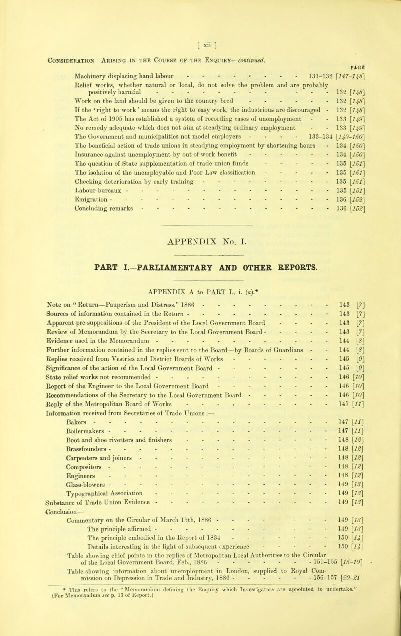 [ ] Consideration Arising in the Course of the Et^qviKY—continued. PXGB Machinery displacing hand labour . - - - r . . - 131-132 [147-148] Relief works, whether natural or local, do not solve the problem and are probably positively harmful - - - - - 132 [148] Work on the land should be given to the country bred 132 [148] If the ' right to work' means the right to easy work, the industrious are discouraged - 132 [148] The Act of 1905 has established a system of recording cases of unemployment - - 133 [149] No remedy adequate which does not aim at steadying ordinary employment - - 133 [149] The Government and municipalities not model employers - - - - 133-134 [149-150] The beneficial action of trade unions in steadying employment by ahortening hours - 134 [ISO] Insurance against unemployment by out-of-work benefit 134 [150] The question of State supplementation of trade union funds 135 [151] The isolation of the unemployable and Poor Law classification 135 [151] Checking deterioration by early training 135 [151] Labour bureaux 135 [151] Emigration - 136 [152] Concluding remarks 136 [152] APPENDIX No. I. PART I.—PARLIAMENTARY AND OTHER REPORTS. APPENDIX A to PART L, i. (a).* Note on Return—Pauperism and Distress, 1886 143 [7] Sources of information contained in the Return 143 [7] Apparent pre-suppositions of the President of the Local Government Board - . . . 143 [7] Review of Memorandum by the Secretary to the Local Government Board 143 [7] Evidence used in the Memorandum 144 [(§] Further information contained in the replies sent to the Board—by Boards of Guardians - - 144 [8] Replies received from Vestries and District Boards of Works 145 [9] Significance of the action of the Local Government Board 145 [9] State relief works not recommended 146 [10] Report of the Engineer to the Local Government Board 146 [10] Recommendations of the Secretary to the Local Government Board 146 [10] Reply of the Metropolitan Board of Works 147 [11] Information received from Secretaries of Trade Unions :— Bakers 147 [11] Boilermakers 147 [11] Boot and shoe rivetters and finishers 148 [12] Brassfounders 148 [12] Carpenters and joiners 148 [12] Compositors 148 [12] Engineers 148 [12] Glass-blowers - - - 149 [IS] Typographical Association - - 149 [IS] Substance of Trade Union Evidence 149 [13] Conclusion— Commentary on the Circular of March 15tb, 1886 149 [IJ] The principle afl[irmed 149 [IS] The principle embodied in the Report of 1834 150 [I4] Details interesting in the light of subsequent experience 150 [I4] Table showing chief points in the replies of Metropolitan Local Authorities to the Circular of the Local Government Board, Feb., 1886 151-155 [15-19] Table showing information about unemployment in London, supplied to Royal Com- mission on Depression in Trade and Industry, 1886 156-157 [20-21 * This refers to llie Memorandum defining the I{lnquiry which Investigators are appointed to undertake. tForMemorandum see p. 13 of Report.)