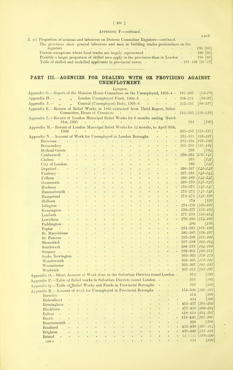 Appendix F—continued. I AGE 2. (c) Proportion of artisans and labourers on Distress Committee Registers—continued. The provinces show general labourers and men in building trades predominate on the registers - 190 [66] Certain exceptions where local trades are largely represented - ■ - - - - 190 [66] Possibly a larger proportion of skilled men apply in the provinces than in London - - 190 [6'6'] Table of skilled and unskilled applicants in provincial towns 191-196 [67-72] PART III.—AGENCIES FOR DEALING WITH OR PROVIDING AGAINST UNEMPLOYMENT. London. Appendix G.—Report of the Mansion House Committee on the Unemployed, 1903-4 - 197-203 [73-70] Appendix H.— „ „ London Unemployed Fund, 1904-5 .... 204-221 [80-97] Appendix J.— „ „ Central (Unemployed) Body, 1905-6 .... 222-241 [98-117] Appendix K.—Return of Relief Works in 1895 extracted from Third Report, Select Committee, House of Commons 242-243 [118-119] Appendix L.—Return of London Municipal Relief Works for 6 months ending March 31st, 1905 ... - 244 [120] Appendix M.—Return of London Municipal Relief Works for 12 months, to April 30th, 1906 245-251 [121-127] Appendix N.—Account of Work for Unemployed in London Boroughs - - - 252-311 [128-187] Battersea 252-254 [1^8-130] Bermondsoy 255-258 [131-134] Bethnal Green 258 [134] Camberwoll 259-265 ]13o-141] Chelsea 265 [I4I] City of London - - 266 [142] Deptford 266-267 [14£-143] Finsbury 267-268 [143-144] Fulham 268-269 [lU-U^] Greenwich 269-270 [I45-I46] Hackney 270-271 [146-147] Hammersmith 271-272 [I47-I48] Hampstead 272-274 [148-150] Holborn ■ 274 [160] Islington 274-276 [150-1S2] Kensington 276-277 [152-1S3] Lambeth 277-278 [153-154] Lewisham 278-280 [154-156] Paddington 280 [156] Poplar 281-282 [157-158] St. Marylebone 282-285 [158-161] St. Pancras 285-286 [161-162] Shoreditch 287-288 [163-164] Southwark - 288-293 [164-169] Stepney ■ 293-302 [169-178] Stoke Newington 302-303 [178-179] Wandsworth 303-305 [179-181] AVestminster 305-307 [181-133] AVoolwich 307-311 [183-187] A-ppendix 0. Short Account of Work done in the Suburban Districts round London - 312 [^^8] Appendix P.—Table of Relief works in Suburban Districts round London - - - 316 [192] Appendix Q.—Table of;^;Relief Works and Funds in Provincial Boroughs - - - 326 [202] Appendix R —Account of work for Unemployed in Provincial Boroughs - - - 414-500 [290-382] Barnslov ------- 414 [290] Birkenhead 414 [290] Birmingham 415-417 [291-293] Blackburn 417-418 [293-294] Bolton 418-419 [294-295] Bootlc 419-420 [295-296] Bournemouth 420 [296] Bradford 421-438 [297-314] Brighton 439-440 [315-316] Bristol 'i-i---- [-^6-320] .urn-e 444 [320]