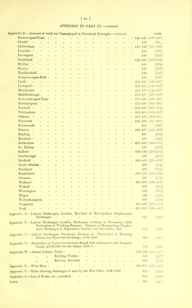 APPENDIX TO PART 111.—continued. Appendix R.—Account of work for Unemployed in Provincial Boroughs—continued. PAGE Burton-upon-Trent 44-4-l-i5 [320-32^1 Cardiff Uo [3^1^ . Cheltenham 445-1-1:6 [321-322] Croydon 446 [322'^ Devonport 446 [322] Gateshead 446-448 [322-324] Halifax 448 [324] Hanley 449 [325] Huddersfield 449 [32o] Kingston-upon-Hull 449 [S2o] Leeds 450-451 [326-327] Liverpool 452-463 [328-343] Manchester 464-475 [344-357] Middlesbrough 475-477 [357-359] Newcastle-upon-Tyne 477-479 [359-361] Northampton 479-480 [361-362] Norwich 480-482 [362-364] Nottingham 482-484 [354-366] Oldham 484-485 [366-367] Plymouth 485-486 [367-368] Portsmouth 486 [368] Preston 486-487 [368-369] Reading 487 [369] Rochdale 487 [369] Rotherham 487-488 [369-370] St. Helens 488 [370] Salford 488-489 [370-371] Scarborough 489 [^~1] Sheffield 489-491 [371-373] South Shields 492 [374] Stockport 492 [57.^] Sunderland 493-494 [375-376] Swansea 494 [•^'''6'] Wallasey 494-495 [376-377] Walsall 495 [577] Warrington 496 [378] Wigan 496 [378] Wolverhampton 496 ['^''S] Yarmouth 496-497 [378-379] York 498-500 [380-382] Appendix S.—Labour Exchanges, London, Bye-laws of Metropolitan Employment Exchanges 501 [383] Appendix T.—Labour Exchanges, London, Exchanges working in November, 1905. Particulars of AVorking Returns. Returns of Metropolitan Eniploy- mont Exchanges in September, October and November, 190G - - 504 [386] Appendix L^.—Labour Exchanges, Provinces, Returns of. Particulars of Working Return for Plymouth Exchange, 1896-1905 - - . . . .509 Appendix V.—Particulars of Local Government Board with reference to the Treasurv Grant (£200,000) for the winter 1906-7 514 [396] Appendix W.—Casual Labour, Docks 516-535 [39S-J^7] Building Trades 535 [417] „ „ Railway Servants 536 [^/^] Appendix X.—West Ham 538-551 [420-433] Appendi.x Y.—Table showing discharges of men by the War Office, 1904-1906 - - 552 [434] Appendix Z.—List of Books, etc., consulted - - 556 [4^8] Index . . - - - - - 559 [441]