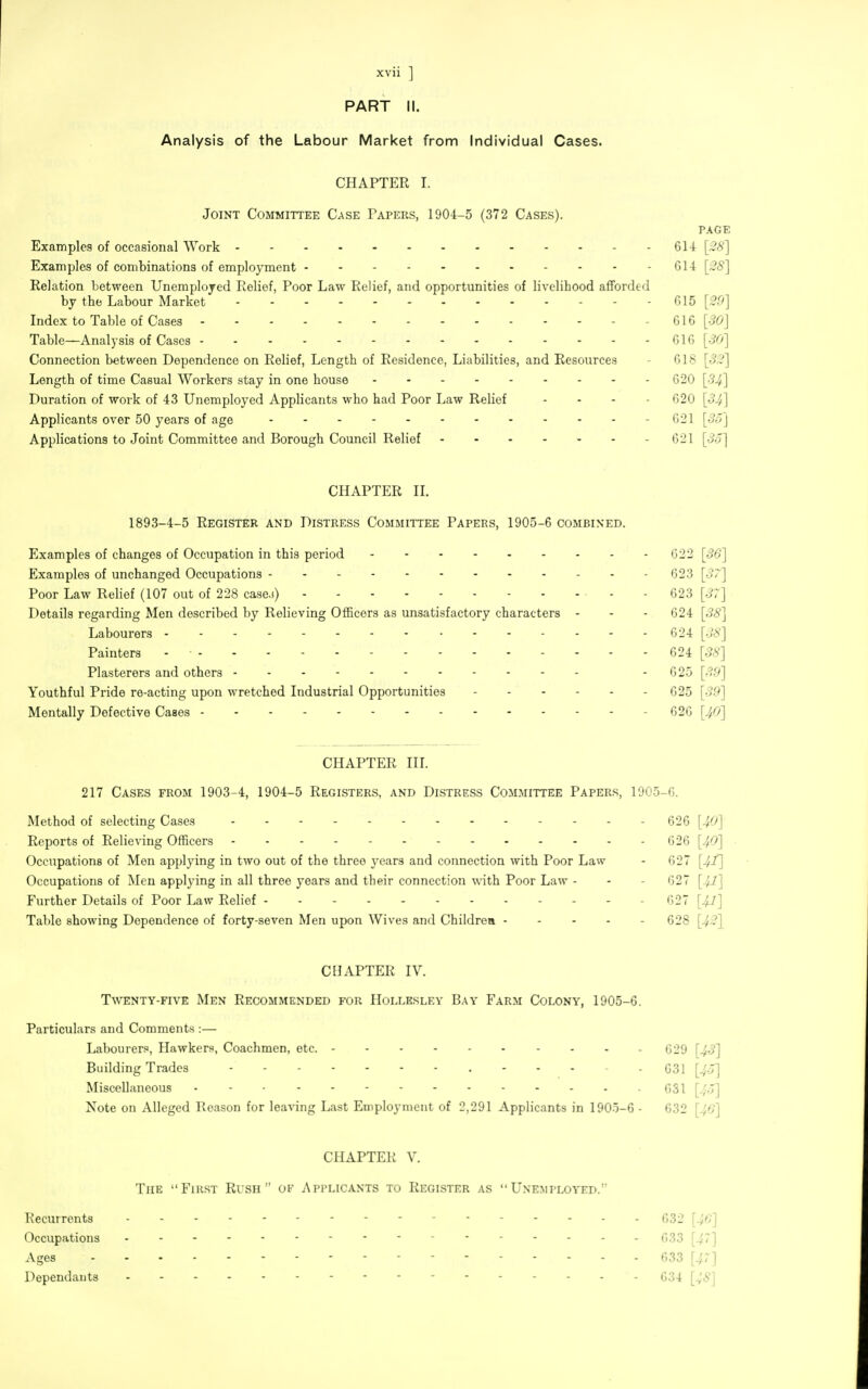 PART II. Analysis of the Labour Market from Individual Cases. CHAPTER I. Joint Committee Case Papers, 1904-5 (372 Cases). PAGE Examples of occasional Work 61-4 [;?6'] Examples of combinations of employment 614 [28] Relation between Unemplojed Relief, Poor Law Relief, and opportunities of livelihood afforded by the Labour Market G15 [29] Index to Table of Cases 616 [30] Table—Analysis of Cases 616 [30] Connection between Dependence on Relief, Length of Residence, Liabilities, and Resources - 618 [32] Length of time Casual Workers stay in one house 020 [34] Duration of work of 43 Unemployed Applicants who had Poor Law Relief - - - - 620 [34] Applicants over 50 years of age - G21 [3o] Applications to Joint Committee and Borough Council Relief 621 [3o] CHAPTER n. 1893-4-5 Register and Distress Committee Papers, 1905-6 combined. Examples of changes of Occupation in this period 622 [36] Examples of unchanged Occupations 623 [37] Poor Law Relief (107 out of 228 case.)) - - 623 [37] Details regarding Men described by Relieving Officers as unsatisfactory characters - - - 624 [38] Labourers 624 [38] Painters - 624 [38] Plasterers and others - 625 [39] Youthful Pride re-acting upon wretched Industrial Opportunities - 625 [39] Mentally Defective Cases - 626 [40] CHAPTER III. 217 Cases from 1903-4, 1904-5 Registers, and Distress Committee Papers, 1905-6. Method of selecting Cases - 626 [40] Reports of Relieving Officers 626 [40] Occupations of Men applying in two out of the three years and connection with Poor Law - 627 [4f] Occupations of Men applying in all three years and their connection with Poor Law - - - 627 [4J] Further Details of Poor Law Relief - - - 027 [4J] Table showing Dependence of forty-seven Men upon Wives and Childrea 628 [42\ CHAPTER IV. T\venty-five Men Recommended for Hollbsley Bay Farm Colony, 1905-6. Particulars and Comments :— Labourer., Hawkers, Coachmen, etc. 629 [43] Building Trades 631 [4o] Miscellaneous - - • 031 [4o] Note on Alleged Reason for leaving Last Employment of 2,291 Applicants in 1905-6 - 632 [40] CHAPTER V. The First Rush of Applicants to Register as Unemployed. Recurrents ----- 632 [46] Occupations 633 [^7] Ages ----- 633 [47] Dependants 634 [48]