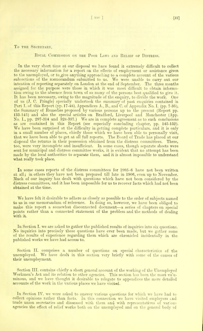 To THE Secretary, Royal Commission on tfie Poor Laws and Relief of Distress. In the very short time at our disposal we have found it extremely difficult to collect the necessary information for a report on the effects of employment or assistance given to the unemployed, or to^give anything approaching to a complete account of the various subsections of the memorandum submitted to us. We were unable to carry out our intention of reporting separately on London at the end of September. The three months assigned for the purpose were those in which it w^as most difficult to obtain informa- tion owing to the absence from town of so many of the persons best qualified to give it. It has been necessary, owing to the magnitude of the enquiry, to divide the work. One of us (J. 0. Pringle) specially undertook the summary of past enquiries contained in Part T. of this Report (pp. 17-48), Appendices A., B., and C. of Appendix No. I. (pp. 7-35), the Summary of Remedies proposed by various persons up to the present (Report pp. 133-145) and also the special articles on Bradford, Liverpool and Manchester (App. No. I., pp. 297-314 and 328-357.) We are in complete agreement as to such conclusions as are contained in this Report (see especially concluding chapter, pp. 145-152). We have been surprised at the difficulty in getting complete particulars, and it is only in a small number of places, chiefly those which we have been able to personally visit, that we have been able to get at all full reports. The Board of Trade has placed at our disposal the returns in their possession obtained from the distress committees. These, too, were very incomplete and insufficient. In some cases, though separate sheets were sent for municipal and distress committee works, it is evident that no attempt has been made by the local authorities to separate them, and it is almost impossible to understand what really took place. In some cases reports of the distress committees for 1905-6 have not been written at all: in others they have not been prepared till late in 1906, even up to November. Much of our inquiry has dealt with questions which have not been considered by the distress committees, and it has been impossible for us to recover facts which had not been obtained at the time. We have felt it desirable to adhere as closely as possible to the order of subjects named to us in our memorandum of reference. In doing so, however, we have been obliged to make this report a somewhat disconnected document—a series of chapters on special points rather than a connected statement of the problem and the methods of dealing with it. In Section 1. we are asked to gather the published results of inquiries into six questions. No inquiries into precisely these questions have ever been made, but we gather some of the results of experience regarding them which are chronicled incidentally in the published works we have had access to. Section II. comprises a number of questions on special characteristics of the unemployed. We have dealt in this section very briefly with some of the causes of their unemployment. Section III. contains chiefly a short general account of the working of the Unemployed Workmen's Act and its relation to other agencies. This section has been the most vo'u- minous, and we have thought it desirable to relegate to appendices the more detailed accounts of the work in the various places we have visited. In Section IV. we were asked to answer various questions for which we have had to collect opinions rather than facts. In this connection we have visited employers Lnd trade union secretaries and disoiissed wit-ii them and with representatives of various agencies the effect of relief works both on the unemployed and on the general body of