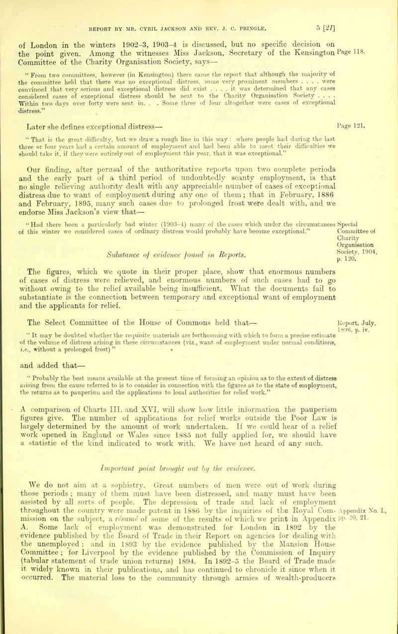 of London in the winters 1902-3, 1903-4 is discussed, but no specific decision on the point given. Among the witnesses Miss Jackson, Secretary of the Kensington Page 118. Committee of the Charity Organisation Society, says—  From two committees, however (in Kensington) there came the report that although the majority of ■the committee held that there was no exceptional distress, some very prominent members .... were convinced that very serious and exceptional distress did exist .... it was determined that any cases considered cases of exceptional distress should be sent to the Charity Organisation Society .... Within two days over forty were sent in. . . Some three of four altogether were cases of exceptional distress. Later she defines exceptional distress— Page 121,  That is the great difficulty, but we draw a rough Une in this way : where people had during the last three or four years had a certain amount of employment and had been able to meet their difficulties we should take it, if they were entirely out of employment this year, that it was exceptional. Our finding, after perusal of the authoritative reports upon two complete periods and the early part of a third period of undoubtedly scanty employment, is that no single relieving authority dealt with any appreciable number of cases of exceptional distress due to want of employment during anyone of them; that in February, 1886 and February, 1895, many such cases due to prolonged frost were dealt with, and we endorse Miss Jackson's view that— Had there been a particularly bad winter (1903-4) many of the cases which under the circumstances Special of this winter wo considered cases of ordinary distress would probably have become exceptional. Committee of Charity Organisation Substance of evidence found in Reports. p°1^90^' The figures, which we quote in their proper place, show that enormous numbers of cases of distress were relieved, and enormous numbers of such cases had to go without owing to the relief available being insufficient. What the documents fail to substantiate is the connection between temporary and exceptional want of employment and the applicants for relief. _ The Select Committee of the House of Commons held that— Report, July, . . 1S96, p. iv.  It may be doubted whether the requisite materials are forthcoming with which to form a precise estijnate of the volume of distress arising in these circumstances (viz., want of employment under normal conditions, i.e., without a prolonged frost)  • and added that—  Probably the best means available at the present time of forming an opinion as to the extent of distress aiising from the cause referred to is to consider in connection with the figures as to the state of employment, the returns as to pauperism and the applications to local authorities for relief work. A comparison of Charts III. and XVL will show how little information the pauperism figures give. The number of applications for relief works outside the Poor Law is largely determined by the amount of work undertaken. If we could hear of a relief work opened in England or Wales since 1885 not fully applied for, we should have a statistic of the kind indicated to work with. We have not heard of any such. Im/portant point brought out by the evidence. We do not aim at a sophistry. Great numbers of men were, out of work during those periods ; many of them must have been distressed, and many must have been assisted by all sorts of people. The depression of trade and lack of employment throughout the country were made patent in 1886 by the inquiries of the Eoyal Com- Appendix No. I., mi.ssion on the subject, a resume of some of the results of which we print in Appendix PP- -0- 21- A. Some lack of employment was demonstrated for London in 1892 by the evidence published by the Board of Trade in their Report on agencies for dealing with the unemployed; and in 1893 by the evidence published by the Mansion House Committee ; for Liverpool by the evidence published by the Commission of Inquiry (tabular statement of trade union returns) 1894. In 1892-5 the Board of Trade made it widely known in their publications, and has continued to chronicle it since when it occurred. The material loss to the community through armies of wealth-producers