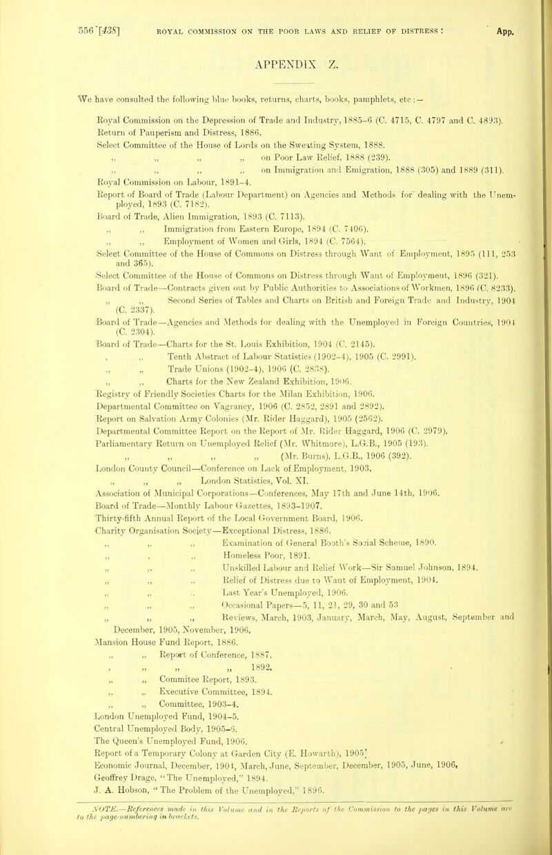APPENDIX Z. We have consulted the following blme hooks, returns, charts, books, pamphlets, etc : — Eoyal Commission on the Depression of Trade and Industry, 1885-6 (C. 4715, C. 4797 and C. 4893). Return of Pauperism and Distress, 1886. Select Committee of the House of Lords on the Sweating System, 1888. on Poor Law Relief, 1888 (239). ,, ,, ,, ,, on Immigration and Emigration, 1888 (305) and 1889 (311). Royal Commission on Labour, 1891-4. Report of Board of Trade (Labour Department) on Agencies and Methods for dealing with the Unem- ployed, 1893 (C. 7182). Board of Trade, Alien Immigration, 1893 (C. 7113). „ ,, Immigration from Eastern Europe, 1894 (C. 7406). ,, ,, Employment of Women and Girls, 1894 (C. 7564). Select Committee of the House of Commons on Distress through Want of Employment, 1895 (111, 253 and 365). •Select Committee of the House of Commons on Distress through Want of Employment, 1896 (321). Board of Trade—Contracts given out by Public Authorities to Associations of Workmen, 1896 (C. 8233). „ ,, Second Series of Tables and Charts on British and Foreign Ti'adu and Industry, 1904 (C. 2337). Board of Trade—Agencies and Methods for dealing Avith the Unemployed in Foreign Countries, 1901 (C. 2304). Board of Trade—Charts for the St. Louis Exhibition, 1904 (C. 2145). Tenth Abstract of Labour Statistics (1902-4), 1905 (C. 2991). Trade Unions (1902-4), 1906 (C. 283s). „ ,, Charts for the New Zealand Exhibition, 1906. Eegistrv of Friendly Societies Charts for the Milan Exhibition, 1906. Departmental Committee on Vagrancy, 1906 (C. 2852, 2891 and 2892), lieport on Salvation Army Colonies (Mr. Rider Haggard), 1905 (2562). Departmental Committee Report on the Report of Mr. Rider Haggard, 1906 (C. 2979). Parliamentary Return on Unemployed Relief (Mr. Whitmore), L.G.B., 1905 (193). (Mr. Burns), L.G.B., 1906 (392). London County Council—Conference on Lack of Employment, 1903, „ ,, „ London Statistics, Vol. XI. Association of Municipal Corporations—Conferences, May 17th and June 14th, 1906. Board of Trade—Monthly Labour Gazettes, 1893-1907. 'Thirty-fifth Annual Report of the Local Government Board, 1906. ■Charity Organisation Society—Exceptional Distress, 1886. ,, ,, ,, E.xamination of General Booth's Social Scheme, 1890. ,, , Homeless Poor, 1891. „ ,, ,, Unskilled Labour and Relief Work—Sir Samuel Johnson, 1894. „ ,, Relief of Distress due to Want of Employment, 1904. ,, ,, Last Year's Unemployed, 1906. „ „ ,, Occasional Papers—5, 11, 21, 29, 30 and 53 „ „ „ Reviews, March, 1903, January, March, May, August, September and December, 1905, November, 1906. Mansion House Fund Report, 1886. Report of Conference, 1887. 1892. Commitee Report, 1893. Executive Committee, 1894. Committee, 1903-4, London Unemployed Fund, 1904-5. Central Unemployed Body, 1905-5. The Queen's Unemployed Fund, 1906. Report of a Temporary Colony at Garden City (E. Howarth), 1905] Economic Journal, December, 190March, June, September, December, 1905, June, 1906, Geoffrey Drage, The Unemployed, 1894. J. A. Hobson,  The Problem of the Unemployed, 1896. NOTE.—References made in (his Volume and in the Reports of the Commission to the pages in this Volume arc